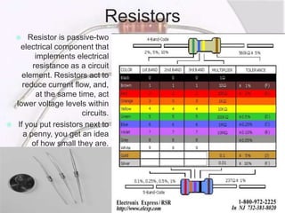 Resistors
 Resistor is passive-two
electrical component that
implements electrical
resistance as a circuit
element. Resistors act to
reduce current flow, and,
at the same time, act
lower voltage levels within
circuits.
 If you put resistors next to
a penny, you get an idea
of how small they are.
 