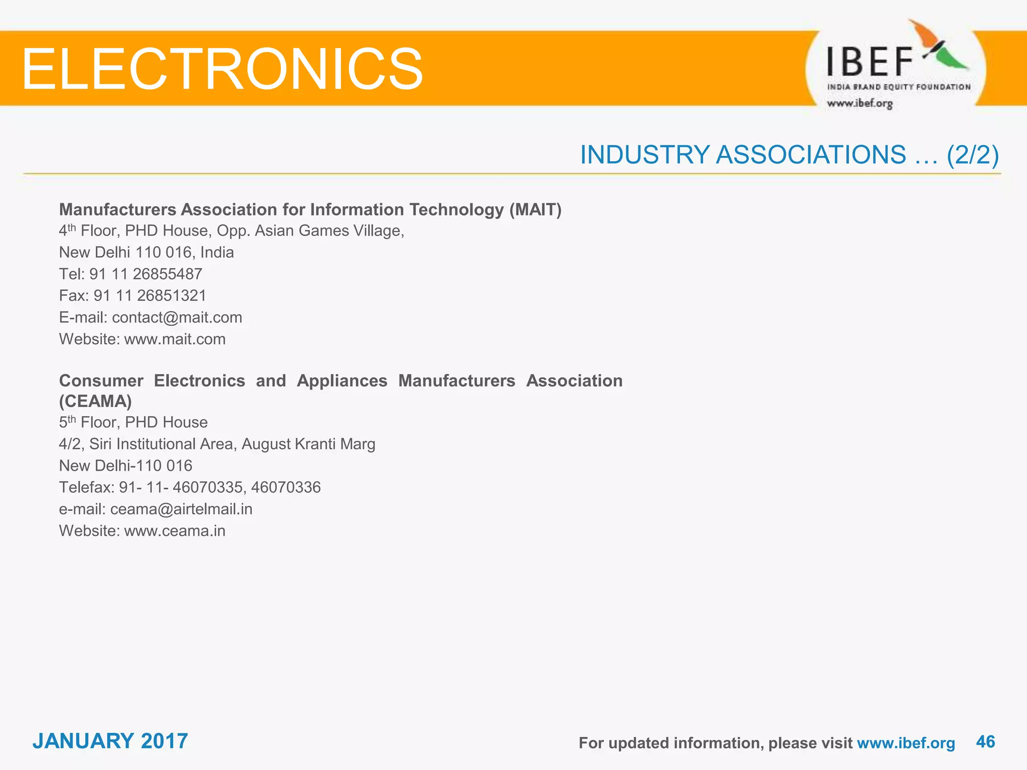 4646JANUARY 2017
INDUSTRY ASSOCIATIONS … (2/2)
Manufacturers Association for Information Technology (MAIT)
4th Floor, PHD House, Opp. Asian Games Village,
New Delhi 110 016, India
Tel: 91 11 26855487
Fax: 91 11 26851321
E-mail: contact@mait.com
Website: www.mait.com
Consumer Electronics and Appliances Manufacturers Association
(CEAMA)
5th Floor, PHD House
4/2, Siri Institutional Area, August Kranti Marg
New Delhi-110 016
Telefax: 91- 11- 46070335, 46070336
e-mail: ceama@airtelmail.in
Website: www.ceama.in
For updated information, please visit www.ibef.org
ELECTRONICS
 