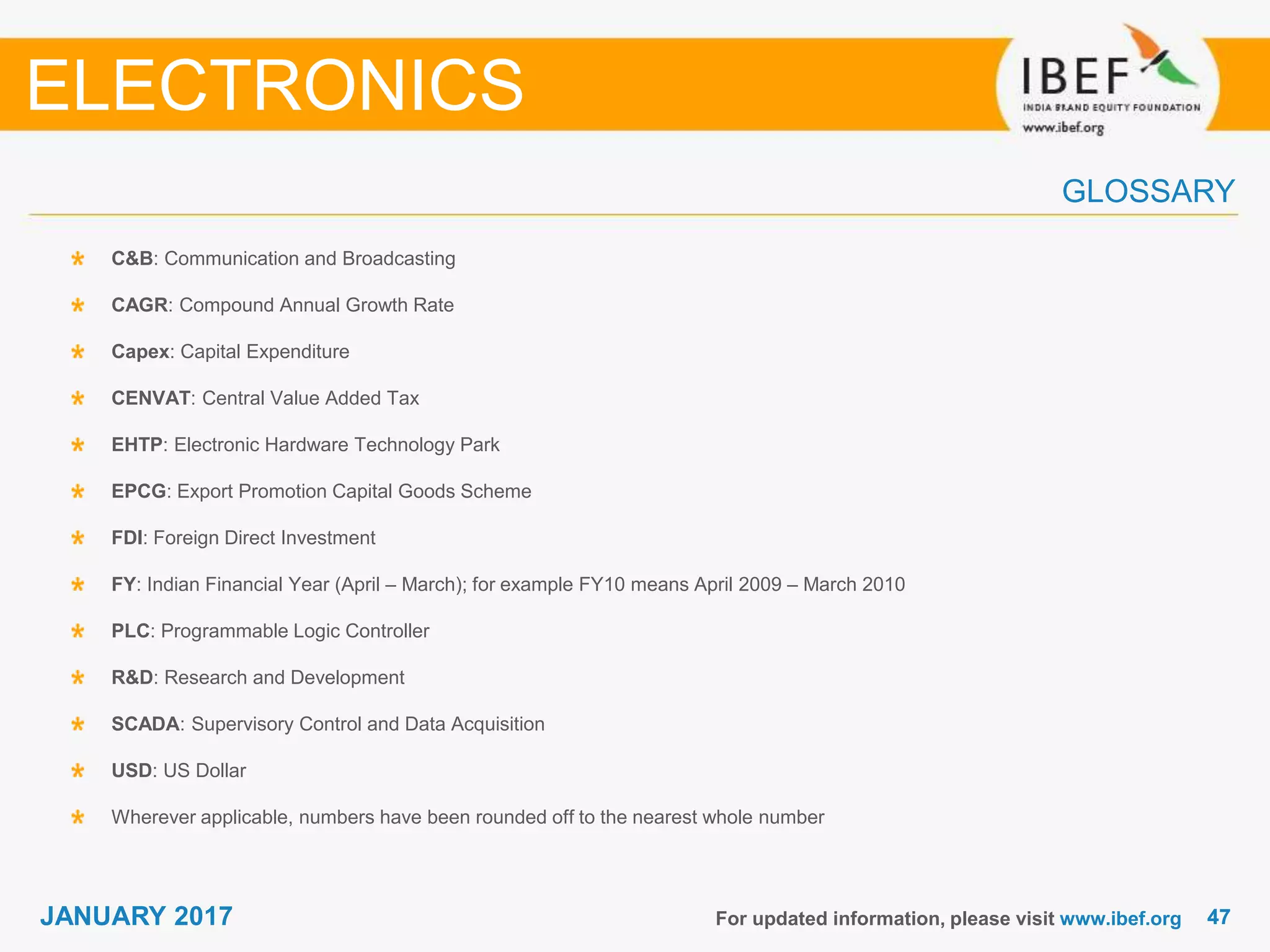 4747JANUARY 2017
GLOSSARY
For updated information, please visit www.ibef.org
C&B: Communication and Broadcasting
CAGR: Compound Annual Growth Rate
Capex: Capital Expenditure
CENVAT: Central Value Added Tax
EHTP: Electronic Hardware Technology Park
EPCG: Export Promotion Capital Goods Scheme
FDI: Foreign Direct Investment
FY: Indian Financial Year (April – March); for example FY10 means April 2009 – March 2010
PLC: Programmable Logic Controller
R&D: Research and Development
SCADA: Supervisory Control and Data Acquisition
USD: US Dollar
Wherever applicable, numbers have been rounded off to the nearest whole number
ELECTRONICS
 