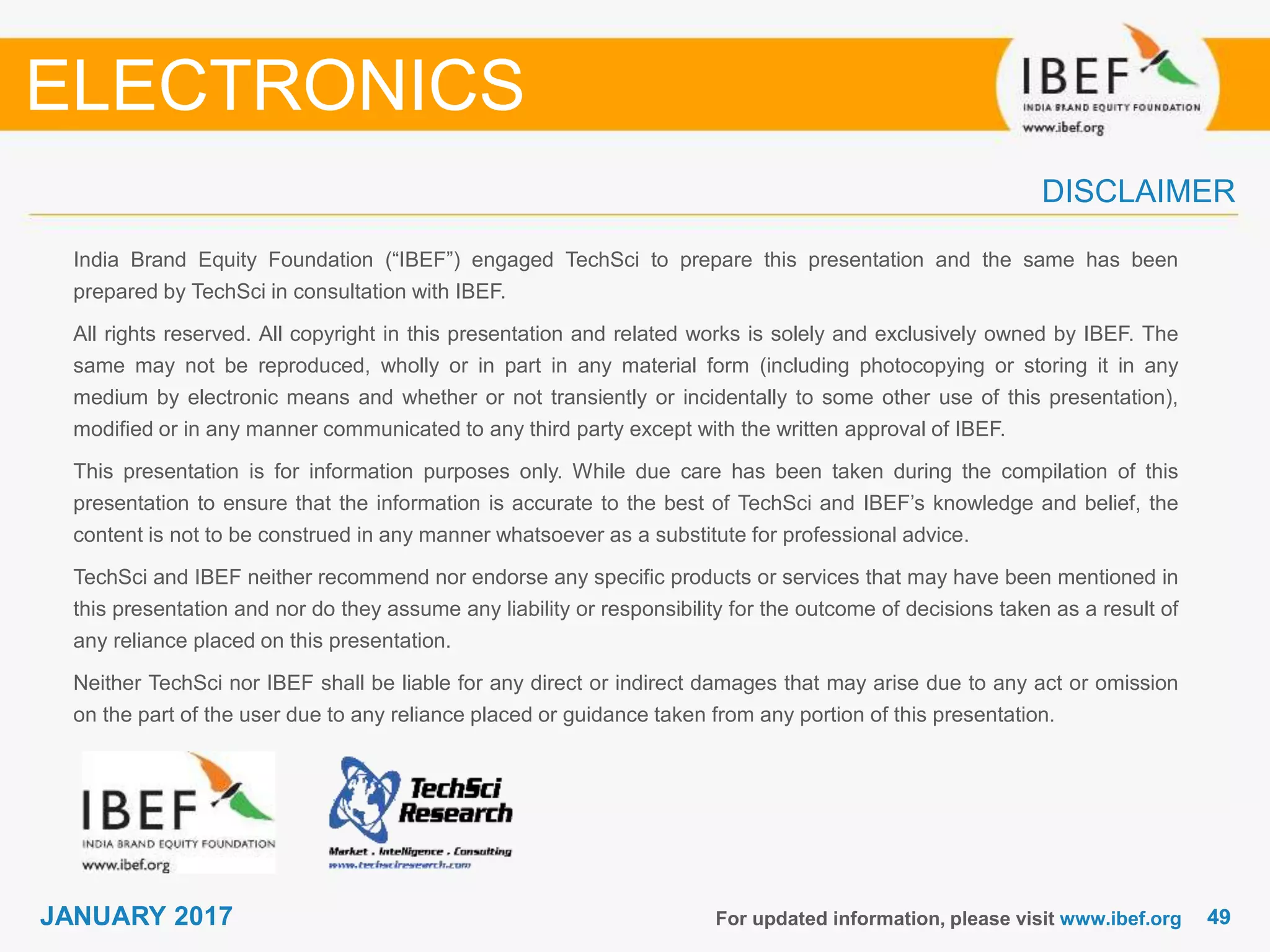 4949JANUARY 2017
India Brand Equity Foundation (“IBEF”) engaged TechSci to prepare this presentation and the same has been
prepared by TechSci in consultation with IBEF.
All rights reserved. All copyright in this presentation and related works is solely and exclusively owned by IBEF. The
same may not be reproduced, wholly or in part in any material form (including photocopying or storing it in any
medium by electronic means and whether or not transiently or incidentally to some other use of this presentation),
modified or in any manner communicated to any third party except with the written approval of IBEF.
This presentation is for information purposes only. While due care has been taken during the compilation of this
presentation to ensure that the information is accurate to the best of TechSci and IBEF’s knowledge and belief, the
content is not to be construed in any manner whatsoever as a substitute for professional advice.
TechSci and IBEF neither recommend nor endorse any specific products or services that may have been mentioned in
this presentation and nor do they assume any liability or responsibility for the outcome of decisions taken as a result of
any reliance placed on this presentation.
Neither TechSci nor IBEF shall be liable for any direct or indirect damages that may arise due to any act or omission
on the part of the user due to any reliance placed or guidance taken from any portion of this presentation.
For updated information, please visit www.ibef.org
DISCLAIMER
ELECTRONICS
 