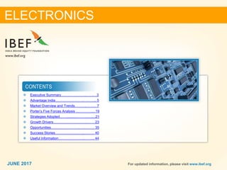 22JUNE 2017 For updated information, please visit www.ibef.org
❖ Executive Summary………………….…….…3
❖ Advantage India…………………….……….. 5
❖ Market Overview and Trends……….……… 7
❖ Porter’s Five Forces Analysis .....................19
❖ Strategies Adopted……...............................21
❖ Growth Drivers…………………….….……. 23
❖ Opportunities…………………….….……… 35
❖ Success Stories…………………….……… 40
❖ Useful Information…………………..……... 44
ELECTRONICS
JUNE 2017
 