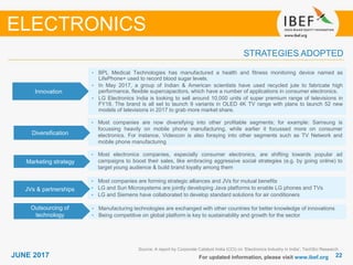 2222JUNE 2017 For updated information, please visit www.ibef.org
STRATEGIES ADOPTED
ELECTRONICS
Source: A report by Corporate Catalyst India (CCI) on ‘Electronics Industry in India’; TechSci Research
• BPL Medical Technologies has manufactured a health and fitness monitoring device named as
LifePhone+ used to record blood sugar levels.
• In May 2017, a group of Indian & American scientists have used recycled jute to fabricate high
performance, flexible supercapacitors, which have a number of applications in consumer electronics.
• LG Electronics India is looking to sell around 10,000 units of super premium range of televisions in
FY18. The brand is all set to launch 9 variants in OLED 4K TV range with plans to launch 52 new
models of televisions in 2017 to grab more market share.
• Most companies are now diversifying into other profitable segments; for example: Samsung is
focussing heavily on mobile phone manufacturing, while earlier it focussed more on consumer
electronics. For instance, Videocon is also foraying into other segments such as TV Network and
mobile phone manufacturing
• Most electronics companies, especially consumer electronics, are shifting towards popular ad
campaigns to boost their sales, like embracing aggressive social strategies (e.g. by going online) to
target young audience & build brand loyalty among them
• Most companies are forming strategic alliances and JVs for mutual benefits
• LG and Sun Microsystems are jointly developing Java platforms to enable LG phones and TVs
• LG and Siemens have collaborated to develop standard solutions for air conditioners
Innovation
Diversification
Marketing strategy
JVs & partnerships
• Manufacturing technologies are exchanged with other countries for better knowledge of innovations
• Being competitive on global platform is key to sustainability and growth for the sector
Outsourcing of
technology
 