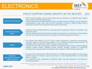 2727JUNE 2017
For updated information, please visit www.ibef.org
EPCG, EHTP schemes
• EHTP provides benefits, such as duty waivers and tax incentives, to companies which replace
certain imports with local manufacturing
• Cabinet approved the Modified Special Incentive Package Scheme (M-SIPS) to boost electronics
manufacturing in India, under which the firms achieving a turnover of US$1.48 billion within a
timeframe of 5 years from the approval date would be incentivised.
Intellectual Property
Rights
• Intellectual Property Rights (IPR) are a key determinant of progress in R&D and innovation in the
electronics sector
• GOI has amended relevant IPR-related acts (like the Copyright Act, Trademark Act, New Designs
Act) from time to time to help spruce up innovation and new technologies in the sector
Source: Department of Commerce, Government of India; Department of Information Technology Annual Report; TechSci Research
Notes: EPCG – Export Promotion Capital Goods Scheme; EHTP – Electronic Hardware Technology Park Scheme;
IPR – Intellectual Property Rights; GOI – Government of India
POLICY SUPPORT AIDING GROWTH IN THE SECTOR … (2/2)
ELECTRONICS
MSIPS
• The scheme was notified on July 27, 2015 to attract investments in electronics manufacturing.
Incentives would be provided under MSIPS on the investment proposals being received. Till
September 2015, investments of USD17.5 billion has been received
• In December 2016, the IT and Electronics Ministry is planning to take forward a reworked flagship
incentive scheme MSIPS (Modified Special Incentive Package Scheme) for electronics
manufacturing, to be presented to the Cabinet, with an objective to fast-forward investments
Electronic
Manufacturing Cluster
(EMC) Scheme
• As of July 2015, investments of USD13.96 million for 2 EMCs have been approved. Total number
of EMCs approved in the last 1 year have become 21; 16 for Greenfield EMCs, 3 for Brownfield
EMCs in 7 states
• As of December 2015, investments of USD18.67 billion has been allocated in the electronics
manufacturing sector
 