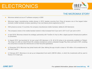 4343JUNE 2017 For updated information, please visit www.ibef.org
Micromax started out as an IT software company in 2000
Micromax began manufacturing mobile phones in 2010; besides sourcing from China & became one of the largest Indian
domestic mobile handsets company operating in low cost feature phone segments by 2010
With presence across 14 countries, the company manufactures mobile handsets, tablets & LED televisions
The company’s share in the mobile handset market in India increased from 5 per cent in 2011 to 8.7 per cent in 2013
In April 2016, Micromax entered into strategic partnership with TranServ & Visa to offer a digital payment infrastructure platform
to consumers.
In August 2016, has launched its 1st ever smart LED television in 32, 40 & 50 inches to be exclusively available on Flipkart.
The range is to offer an inbuilt Smart OS, wireless smartphone control, preloaded Google Play Store and built-in WiFi, enabling
the consumers to access the internet and run their favourite applications.
In December 2016, Micromax has joined hands with Uber offering the app in-built in close to 100 million of its smartphones for
the next 3 years.
In February 2017, Micromax is to set up an independent fund worth US$100 million, in which the investments will be used to
finance 10-12 start ups.
THE MICROMAX STORY
ELECTRONICS
 