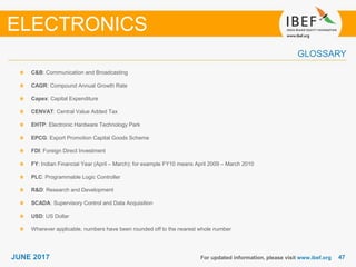 4747JUNE 2017
GLOSSARY
For updated information, please visit www.ibef.org
C&B: Communication and Broadcasting
CAGR: Compound Annual Growth Rate
Capex: Capital Expenditure
CENVAT: Central Value Added Tax
EHTP: Electronic Hardware Technology Park
EPCG: Export Promotion Capital Goods Scheme
FDI: Foreign Direct Investment
FY: Indian Financial Year (April – March); for example FY10 means April 2009 – March 2010
PLC: Programmable Logic Controller
R&D: Research and Development
SCADA: Supervisory Control and Data Acquisition
USD: US Dollar
Wherever applicable, numbers have been rounded off to the nearest whole number
ELECTRONICS
 