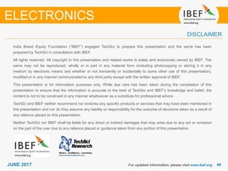 4949JUNE 2017
India Brand Equity Foundation (“IBEF”) engaged TechSci to prepare this presentation and the same has been
prepared by TechSci in consultation with IBEF.
All rights reserved. All copyright in this presentation and related works is solely and exclusively owned by IBEF. The
same may not be reproduced, wholly or in part in any material form (including photocopying or storing it in any
medium by electronic means and whether or not transiently or incidentally to some other use of this presentation),
modified or in any manner communicated to any third party except with the written approval of IBEF.
This presentation is for information purposes only. While due care has been taken during the compilation of this
presentation to ensure that the information is accurate to the best of TechSci and IBEF’s knowledge and belief, the
content is not to be construed in any manner whatsoever as a substitute for professional advice.
TechSci and IBEF neither recommend nor endorse any specific products or services that may have been mentioned in
this presentation and nor do they assume any liability or responsibility for the outcome of decisions taken as a result of
any reliance placed on this presentation.
Neither TechSci nor IBEF shall be liable for any direct or indirect damages that may arise due to any act or omission
on the part of the user due to any reliance placed or guidance taken from any portion of this presentation.
For updated information, please visit www.ibef.org
DISCLAIMER
ELECTRONICS
 