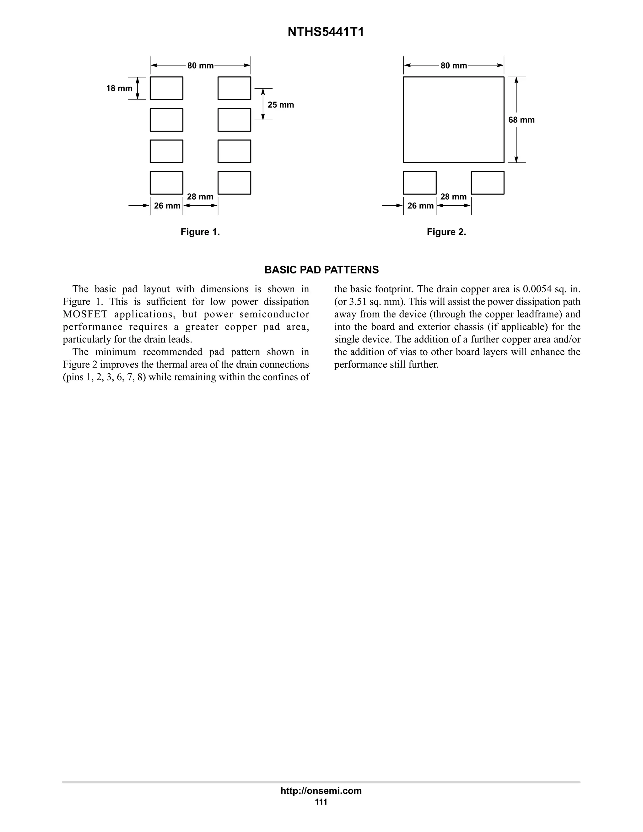 NTHS5441T1
http://onsemi.com
111
80 mm
26 mm
28 mm
18 mm
25 mm
Figure 1. Figure 2.
80 mm
26 mm
28 mm
68 mm
BASIC PAD PATTERNS
The basic pad layout with dimensions is shown in
Figure 1. This is sufficient for low power dissipation
MOSFET applications, but power semiconductor
performance requires a greater copper pad area,
particularly for the drain leads.
The minimum recommended pad pattern shown in
Figure 2 improves the thermal area of the drain connections
(pins 1, 2, 3, 6, 7, 8) while remaining within the confines of
the basic footprint. The drain copper area is 0.0054 sq. in.
(or 3.51 sq. mm). This will assist the power dissipation path
away from the device (through the copper leadframe) and
into the board and exterior chassis (if applicable) for the
single device. The addition of a further copper area and/or
the addition of vias to other board layers will enhance the
performance still further.
 