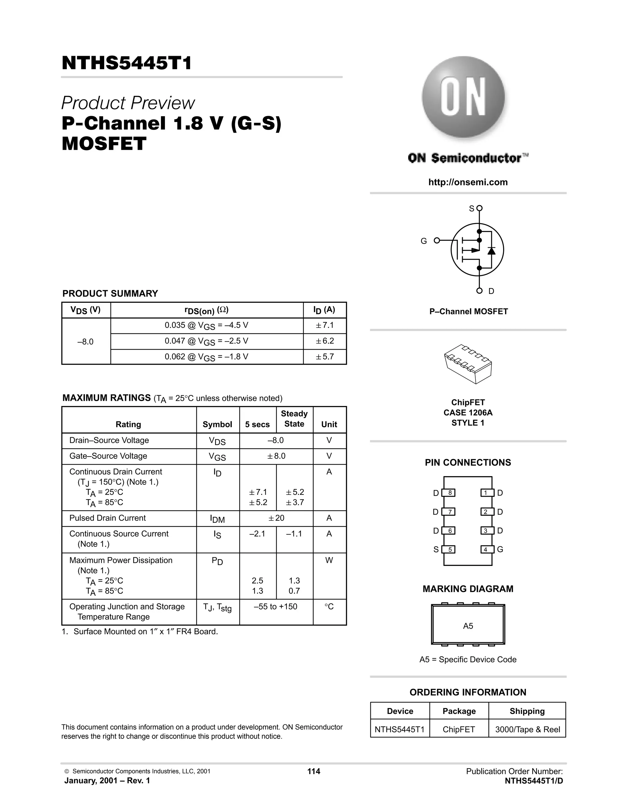 Semiconductor Components Industries, LLC, 2001
January, 2001 – Rev. 1
114 Publication Order Number:
NTHS5445T1/D
.
 
#10 % -,  23
'(
PRODUCT SUMMARY
VDS (V) rDS(on) (Ω) ID (A)
0.035 @ VGS = –4.5 V 7.1
–8.0 0.047 @ VGS = –2.5 V 6.2
0.062 @ VGS = –1.8 V 5.7
MAXIMUM RATINGS (TA = 25°C unless otherwise noted)
Rating Symbol 5 secs
Steady
State Unit
Drain–Source Voltage VDS –8.0 V
Gate–Source Voltage VGS 8.0 V
Continuous Drain Current
(TJ = 150°C) (Note 1.)
TA = 25°C
TA = 85°C
ID
7.1
5.2
5.2
3.7
A
Pulsed Drain Current IDM 20 A
Continuous Source Current
(Note 1.)
IS –2.1 –1.1 A
Maximum Power Dissipation
(Note 1.)
TA = 25°C
TA = 85°C
PD
2.5
1.3
1.3
0.7
W
Operating Junction and Storage
Temperature Range
TJ, Tstg –55 to +150 °C
1. Surface Mounted on 1″ x 1″ FR4 Board.
This document contains information on a product under development. ON Semiconductor
reserves the right to change or discontinue this product without notice.
http://onsemi.com
G
S
D
P–Channel MOSFET
PIN CONNECTIONS
Device Package Shipping
ORDERING INFORMATION
NTHS5445T1 ChipFET 3000/Tape  Reel
ChipFET
CASE 1206A
STYLE 1
MARKING DIAGRAM
A5
A5 = Specific Device Code
G
D
S
D
D
D
D
D
1
2
3
4
5
6
7
8
 