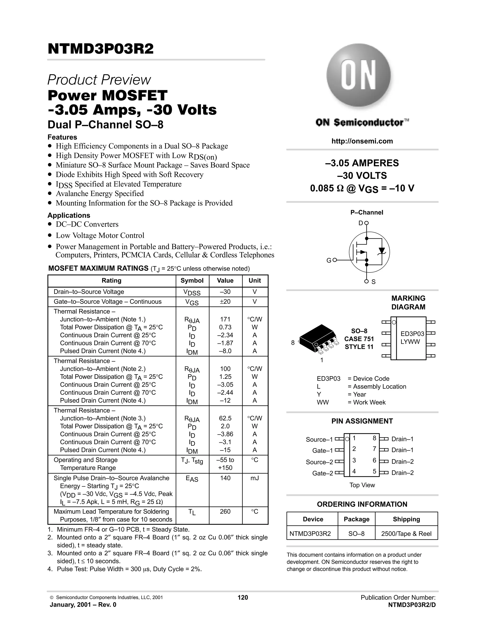  Semiconductor Components Industries, LLC, 2001
January, 2001 – Rev. 0
120 Publication Order Number:
NTMD3P03R2/D
!#!
 
#$% '(
!-  !  
Dual P–Channel SO–8
Features
• High Efficiency Components in a Dual SO–8 Package
• High Density Power MOSFET with Low RDS(on)
• Miniature SO–8 Surface Mount Package – Saves Board Space
• Diode Exhibits High Speed with Soft Recovery
• IDSS Specified at Elevated Temperature
• Avalanche Energy Specified
• Mounting Information for the SO–8 Package is Provided
Applications
• DC–DC Converters
• Low Voltage Motor Control
• Power Management in Portable and Battery–Powered Products, i.e.:
Computers, Printers, PCMCIA Cards, Cellular  Cordless Telephones
MOSFET MAXIMUM RATINGS (TJ = 25°C unless otherwise noted)
Rating Symbol Value Unit
Drain–to–Source Voltage VDSS –30 V
Gate–to–Source Voltage – Continuous VGS ±20 V
Thermal Resistance –
Junction–to–Ambient (Note 1.)
Total Power Dissipation @ TA = 25°C
Continuous Drain Current @ 25°C
Continuous Drain Current @ 70°C
Pulsed Drain Current (Note 4.)
RθJA
PD
ID
ID
IDM
171
0.73
–2.34
–1.87
–8.0
°C/W
W
A
A
A
Thermal Resistance –
Junction–to–Ambient (Note 2.)
Total Power Dissipation @ TA = 25°C
Continuous Drain Current @ 25°C
Continuous Drain Current @ 70°C
Pulsed Drain Current (Note 4.)
RθJA
PD
ID
ID
IDM
100
1.25
–3.05
–2.44
–12
°C/W
W
A
A
A
Thermal Resistance –
Junction–to–Ambient (Note 3.)
Total Power Dissipation @ TA = 25°C
Continuous Drain Current @ 25°C
Continuous Drain Current @ 70°C
Pulsed Drain Current (Note 4.)
RθJA
PD
ID
ID
IDM
62.5
2.0
–3.86
–3.1
–15
°C/W
W
A
A
A
Operating and Storage
Temperature Range
TJ, Tstg –55 to
+150
°C
Single Pulse Drain–to–Source Avalanche
Energy – Starting TJ = 25°C
(VDD = –30 Vdc, VGS = –4.5 Vdc, Peak
IL = –7.5 Apk, L = 5 mH, RG = 25 Ω)
EAS 140 mJ
Maximum Lead Temperature for Soldering
Purposes, 1/8″ from case for 10 seconds
TL 260 °C
1. Minimum FR–4 or G–10 PCB, t = Steady State.
2. Mounted onto a 2″ square FR–4 Board (1″ sq. 2 oz Cu 0.06″ thick single
sided), t = steady state.
3. Mounted onto a 2″ square FR–4 Board (1″ sq. 2 oz Cu 0.06″ thick single
sided), t ≤ 10 seconds.
4. Pulse Test: Pulse Width = 300 ms, Duty Cycle = 2%.
Device Package Shipping
ORDERING INFORMATION
NTMD3P03R2 SO–8 2500/Tape  Reel
http://onsemi.com
P–Channel
D
S
G
2
Source–1
Gate–1
Source–2
Gate–2
3
4
1
7
6
5
8 Drain–1
Drain–1
Drain–2
Drain–2
Top View
PIN ASSIGNMENT
–3.05 AMPERES
–30 VOLTS
0.085 W @ VGS = –10 V
This document contains information on a product under
development. ON Semiconductor reserves the right to
change or discontinue this product without notice.
SO–8
CASE 751
STYLE 11
1
8
ED3P03
LYWW
ED3P03 = Device Code
L = Assembly Location
Y = Year
WW = Work Week
MARKING
DIAGRAM
 
