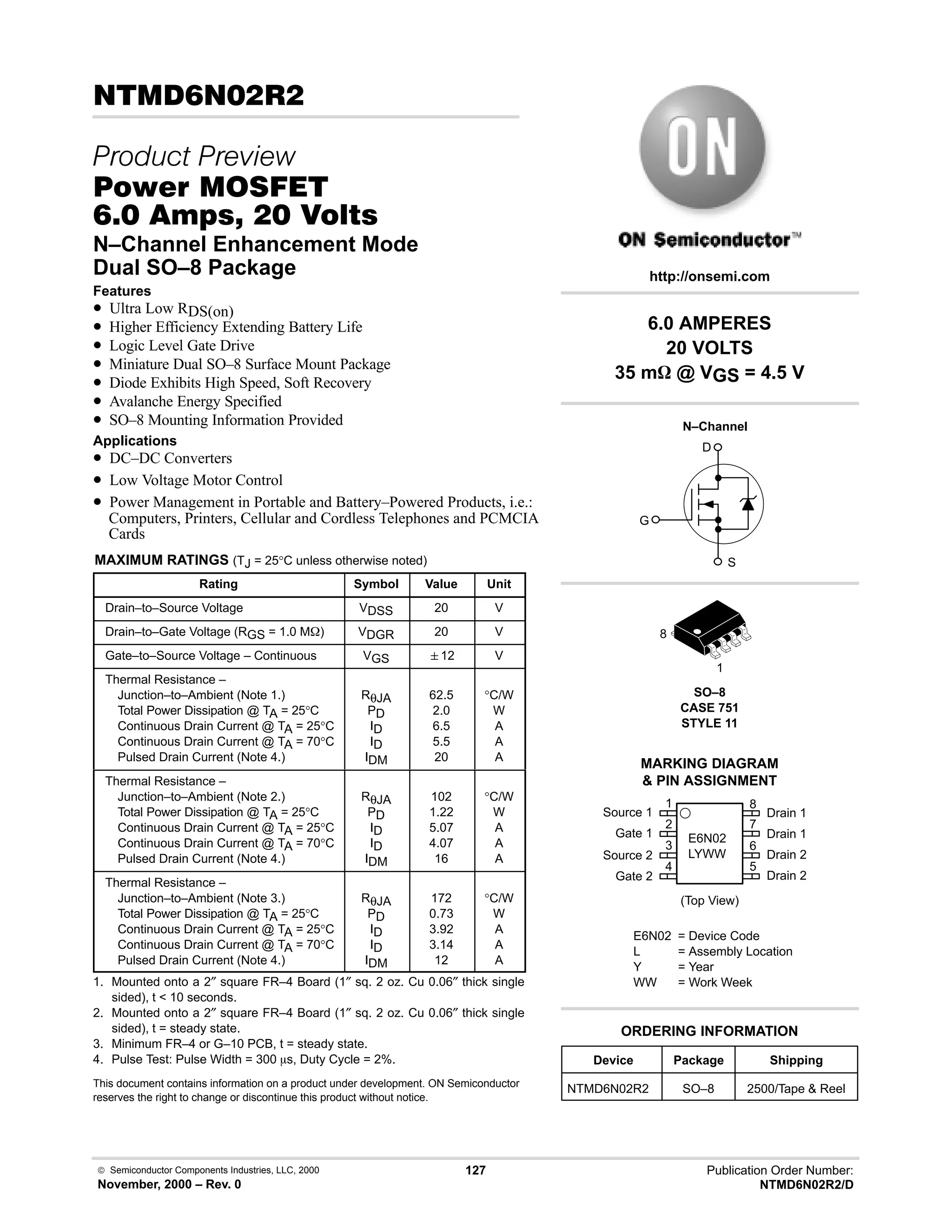  Semiconductor Components Industries, LLC, 2000
November, 2000 – Rev. 0
127 Publication Order Number:
NTMD6N02R2/D
 
 
#$% '(
-    
N–Channel Enhancement Mode
Dual SO–8 Package
Features
• Ultra Low RDS(on)
• Higher Efficiency Extending Battery Life
• Logic Level Gate Drive
• Miniature Dual SO–8 Surface Mount Package
• Diode Exhibits High Speed, Soft Recovery
• Avalanche Energy Specified
• SO–8 Mounting Information Provided
Applications
• DC–DC Converters
• Low Voltage Motor Control
• Power Management in Portable and Battery–Powered Products, i.e.:
Computers, Printers, Cellular and Cordless Telephones and PCMCIA
Cards
MAXIMUM RATINGS (TJ = 25°C unless otherwise noted)
Rating Symbol Value Unit
Drain–to–Source Voltage VDSS 20 V
Drain–to–Gate Voltage (RGS = 1.0 MW) VDGR 20 V
Gate–to–Source Voltage – Continuous VGS 12 V
Thermal Resistance –
Junction–to–Ambient (Note 1.)
Total Power Dissipation @ TA = 25°C
Continuous Drain Current @ TA = 25°C
Continuous Drain Current @ TA = 70°C
Pulsed Drain Current (Note 4.)
RθJA
PD
ID
ID
IDM
62.5
2.0
6.5
5.5
20
°C/W
W
A
A
A
Thermal Resistance –
Junction–to–Ambient (Note 2.)
Total Power Dissipation @ TA = 25°C
Continuous Drain Current @ TA = 25°C
Continuous Drain Current @ TA = 70°C
Pulsed Drain Current (Note 4.)
RθJA
PD
ID
ID
IDM
102
1.22
5.07
4.07
16
°C/W
W
A
A
A
Thermal Resistance –
Junction–to–Ambient (Note 3.)
Total Power Dissipation @ TA = 25°C
Continuous Drain Current @ TA = 25°C
Continuous Drain Current @ TA = 70°C
Pulsed Drain Current (Note 4.)
RθJA
PD
ID
ID
IDM
172
0.73
3.92
3.14
12
°C/W
W
A
A
A
1. Mounted onto a 2″ square FR–4 Board (1″ sq. 2 oz. Cu 0.06″ thick single
sided), t  10 seconds.
2. Mounted onto a 2″ square FR–4 Board (1″ sq. 2 oz. Cu 0.06″ thick single
sided), t = steady state.
3. Minimum FR–4 or G–10 PCB, t = steady state.
4. Pulse Test: Pulse Width = 300 ms, Duty Cycle = 2%.
This document contains information on a product under development. ON Semiconductor
reserves the right to change or discontinue this product without notice.
Device Package Shipping
ORDERING INFORMATION
NTMD6N02R2 SO–8 2500/Tape  Reel
SO–8
CASE 751
STYLE 11
1
http://onsemi.com
N–Channel
D
S
G
8
MARKING DIAGRAM
 PIN ASSIGNMENT
E6N02
LYWW
E6N02 = Device Code
L = Assembly Location
Y = Year
WW = Work Week
Source 1
Gate 1
Source 2
Gate 2
Drain 1
Drain 1
Drain 2
Drain 2
(Top View)
2
3
4
1
7
6
5
8
6.0 AMPERES
20 VOLTS
35 mW @ VGS = 4.5 V
 