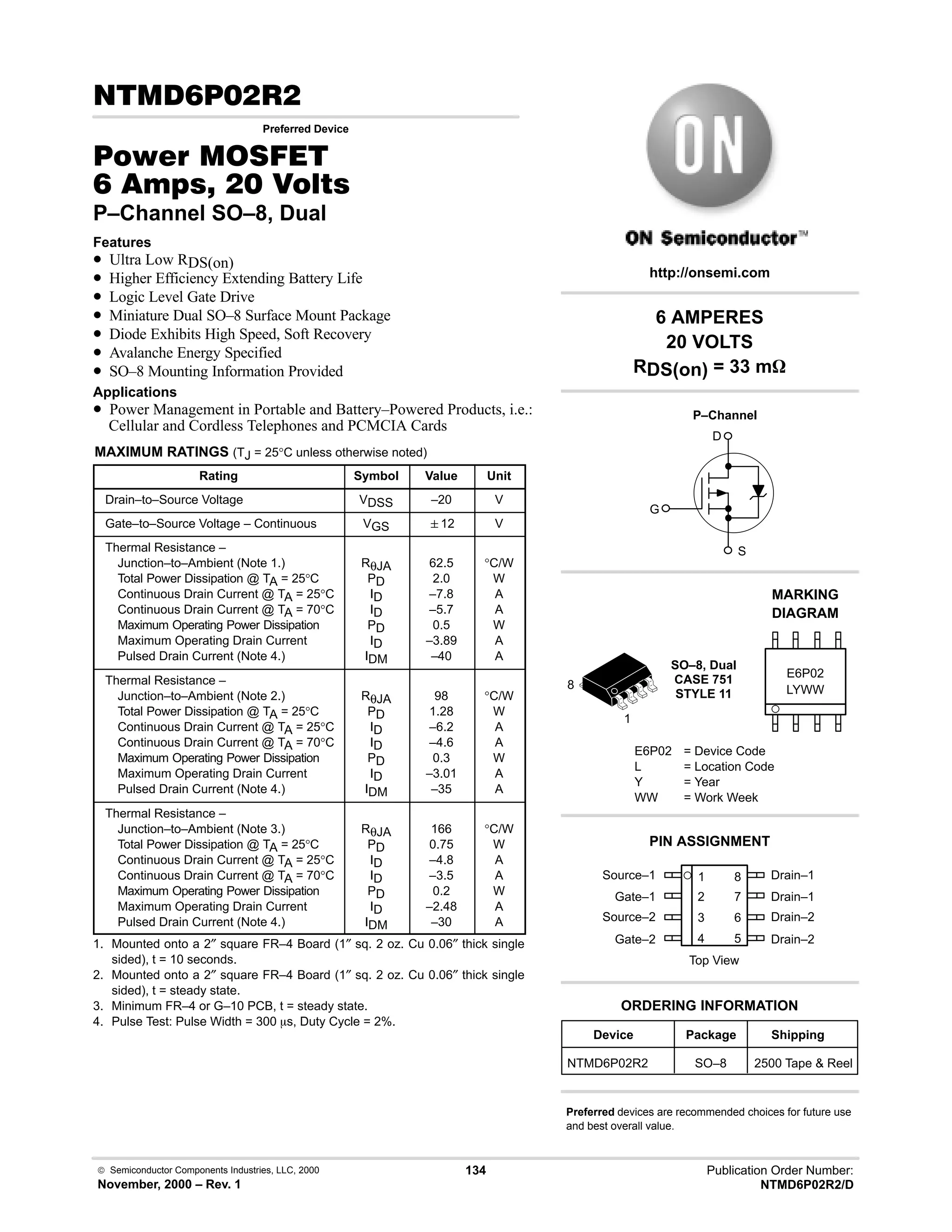  Semiconductor Components Industries, LLC, 2000
November, 2000 – Rev. 1
134 Publication Order Number:
NTMD6P02R2/D
# 
Preferred Device
#$% '(
    
P–Channel SO–8, Dual
Features
• Ultra Low RDS(on)
• Higher Efficiency Extending Battery Life
• Logic Level Gate Drive
• Miniature Dual SO–8 Surface Mount Package
• Diode Exhibits High Speed, Soft Recovery
• Avalanche Energy Specified
• SO–8 Mounting Information Provided
Applications
• Power Management in Portable and Battery–Powered Products, i.e.:
Cellular and Cordless Telephones and PCMCIA Cards
MAXIMUM RATINGS (TJ = 25°C unless otherwise noted)
Rating Symbol Value Unit
Drain–to–Source Voltage VDSS –20 V
Gate–to–Source Voltage – Continuous VGS 12 V
Thermal Resistance –
Junction–to–Ambient (Note 1.)
Total Power Dissipation @ TA = 25°C
Continuous Drain Current @ TA = 25°C
Continuous Drain Current @ TA = 70°C
Maximum Operating Power Dissipation
Maximum Operating Drain Current
Pulsed Drain Current (Note 4.)
RθJA
PD
ID
ID
PD
ID
IDM
62.5
2.0
–7.8
–5.7
0.5
–3.89
–40
°C/W
W
A
A
W
A
A
Thermal Resistance –
Junction–to–Ambient (Note 2.)
Total Power Dissipation @ TA = 25°C
Continuous Drain Current @ TA = 25°C
Continuous Drain Current @ TA = 70°C
Maximum Operating Power Dissipation
Maximum Operating Drain Current
Pulsed Drain Current (Note 4.)
RθJA
PD
ID
ID
PD
ID
IDM
98
1.28
–6.2
–4.6
0.3
–3.01
–35
°C/W
W
A
A
W
A
A
Thermal Resistance –
Junction–to–Ambient (Note 3.)
Total Power Dissipation @ TA = 25°C
Continuous Drain Current @ TA = 25°C
Continuous Drain Current @ TA = 70°C
Maximum Operating Power Dissipation
Maximum Operating Drain Current
Pulsed Drain Current (Note 4.)
RθJA
PD
ID
ID
PD
ID
IDM
166
0.75
–4.8
–3.5
0.2
–2.48
–30
°C/W
W
A
A
W
A
A
1. Mounted onto a 2″ square FR–4 Board (1″ sq. 2 oz. Cu 0.06″ thick single
sided), t = 10 seconds.
2. Mounted onto a 2″ square FR–4 Board (1″ sq. 2 oz. Cu 0.06″ thick single
sided), t = steady state.
3. Minimum FR–4 or G–10 PCB, t = steady state.
4. Pulse Test: Pulse Width = 300 ms, Duty Cycle = 2%.
Source–1 1
2
3
4
8
7
6
5
Top View
Gate–1
Source–2
Gate–2
Drain–1
Drain–1
Drain–2
Drain–2
1
8
6 AMPERES
20 VOLTS
RDS(on) = 33 mW
Device Package Shipping
ORDERING INFORMATION
NTMD6P02R2 SO–8 2500 Tape  Reel
SO–8, Dual
CASE 751
STYLE 11 LYWW
MARKING
DIAGRAM
E6P02
E6P02 = Device Code
L = Location Code
Y = Year
WW = Work Week
PIN ASSIGNMENT
http://onsemi.com
P–Channel
D
S
G
Preferred devices are recommended choices for future use
and best overall value.
 