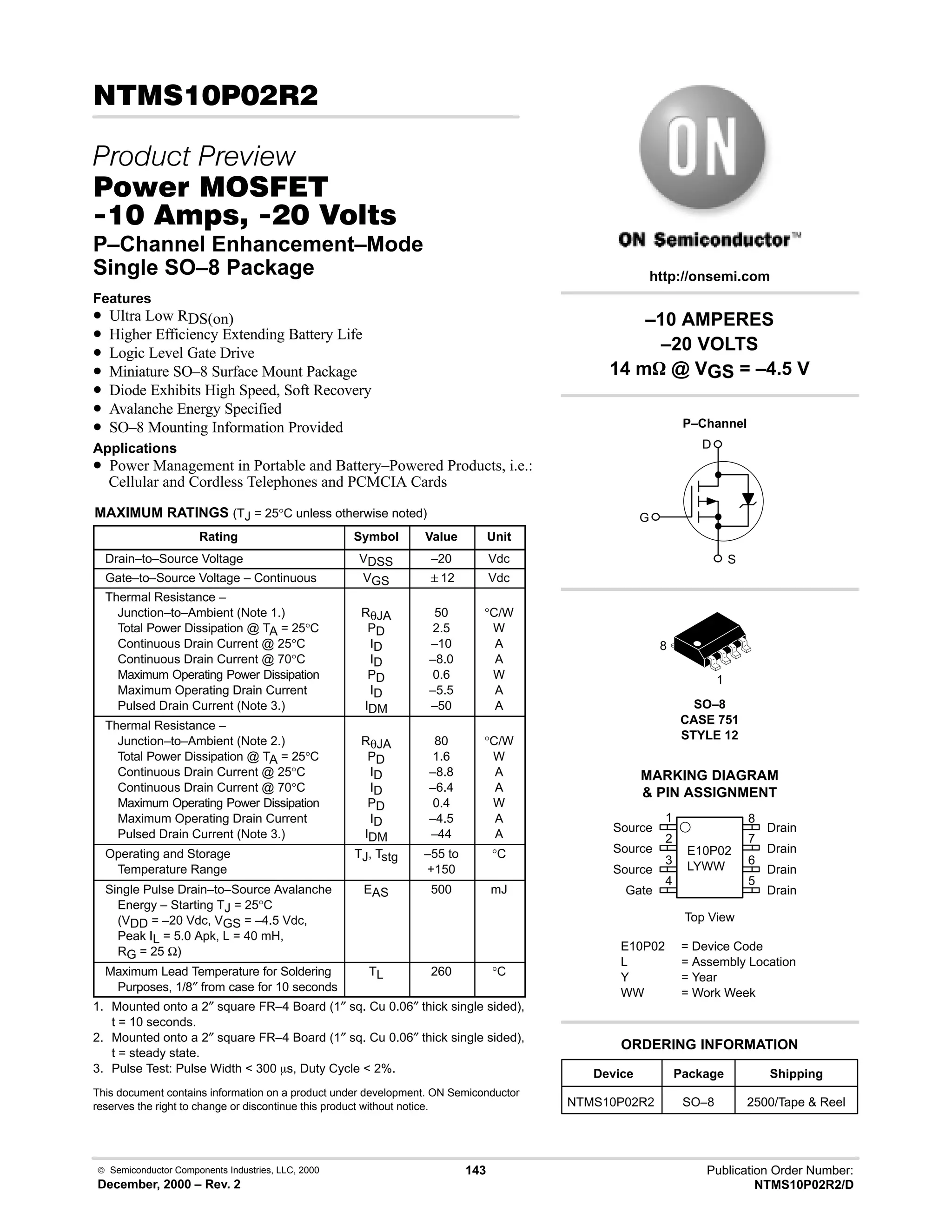  Semiconductor Components Industries, LLC, 2000
December, 2000 – Rev. 2
143 Publication Order Number:
NTMS10P02R2/D
# 
 
#$% '(
     
P–Channel Enhancement–Mode
Single SO–8 Package
Features
• Ultra Low RDS(on)
• Higher Efficiency Extending Battery Life
• Logic Level Gate Drive
• Miniature SO–8 Surface Mount Package
• Diode Exhibits High Speed, Soft Recovery
• Avalanche Energy Specified
• SO–8 Mounting Information Provided
Applications
• Power Management in Portable and Battery–Powered Products, i.e.:
Cellular and Cordless Telephones and PCMCIA Cards
MAXIMUM RATINGS (TJ = 25°C unless otherwise noted)
Rating Symbol Value Unit
Drain–to–Source Voltage VDSS –20 Vdc
Gate–to–Source Voltage – Continuous VGS 12 Vdc
Thermal Resistance –
Junction–to–Ambient (Note 1.)
Total Power Dissipation @ TA = 25°C
Continuous Drain Current @ 25°C
Continuous Drain Current @ 70°C
Maximum Operating Power Dissipation
Maximum Operating Drain Current
Pulsed Drain Current (Note 3.)
RθJA
PD
ID
ID
PD
ID
IDM
50
2.5
–10
–8.0
0.6
–5.5
–50
°C/W
W
A
A
W
A
A
Thermal Resistance –
Junction–to–Ambient (Note 2.)
Total Power Dissipation @ TA = 25°C
Continuous Drain Current @ 25°C
Continuous Drain Current @ 70°C
Maximum Operating Power Dissipation
Maximum Operating Drain Current
Pulsed Drain Current (Note 3.)
RθJA
PD
ID
ID
PD
ID
IDM
80
1.6
–8.8
–6.4
0.4
–4.5
–44
°C/W
W
A
A
W
A
A
Operating and Storage
Temperature Range
TJ, Tstg –55 to
+150
°C
Single Pulse Drain–to–Source Avalanche
Energy – Starting TJ = 25°C
(VDD = –20 Vdc, VGS = –4.5 Vdc,
Peak IL = 5.0 Apk, L = 40 mH,
RG = 25 Ω)
EAS 500 mJ
Maximum Lead Temperature for Soldering
Purposes, 1/8″ from case for 10 seconds
TL 260 °C
1. Mounted onto a 2″ square FR–4 Board (1″ sq. Cu 0.06″ thick single sided),
t = 10 seconds.
2. Mounted onto a 2″ square FR–4 Board (1″ sq. Cu 0.06″ thick single sided),
t = steady state.
3. Pulse Test: Pulse Width  300 ms, Duty Cycle  2%.
This document contains information on a product under development. ON Semiconductor
reserves the right to change or discontinue this product without notice.
Device Package Shipping
ORDERING INFORMATION
NTMS10P02R2 SO–8 2500/Tape  Reel
SO–8
CASE 751
STYLE 12
1
http://onsemi.com
P–Channel
D
S
G
8
2
Source
Source
Source
Gate
3
4
1
7
6
5
8
Drain
Drain
Drain
Drain
Top View
MARKING DIAGRAM
 PIN ASSIGNMENT
E10P02
LYWW
E10P02 = Device Code
L = Assembly Location
Y = Year
WW = Work Week
–10 AMPERES
–20 VOLTS
14 mW @ VGS = –4.5 V
 