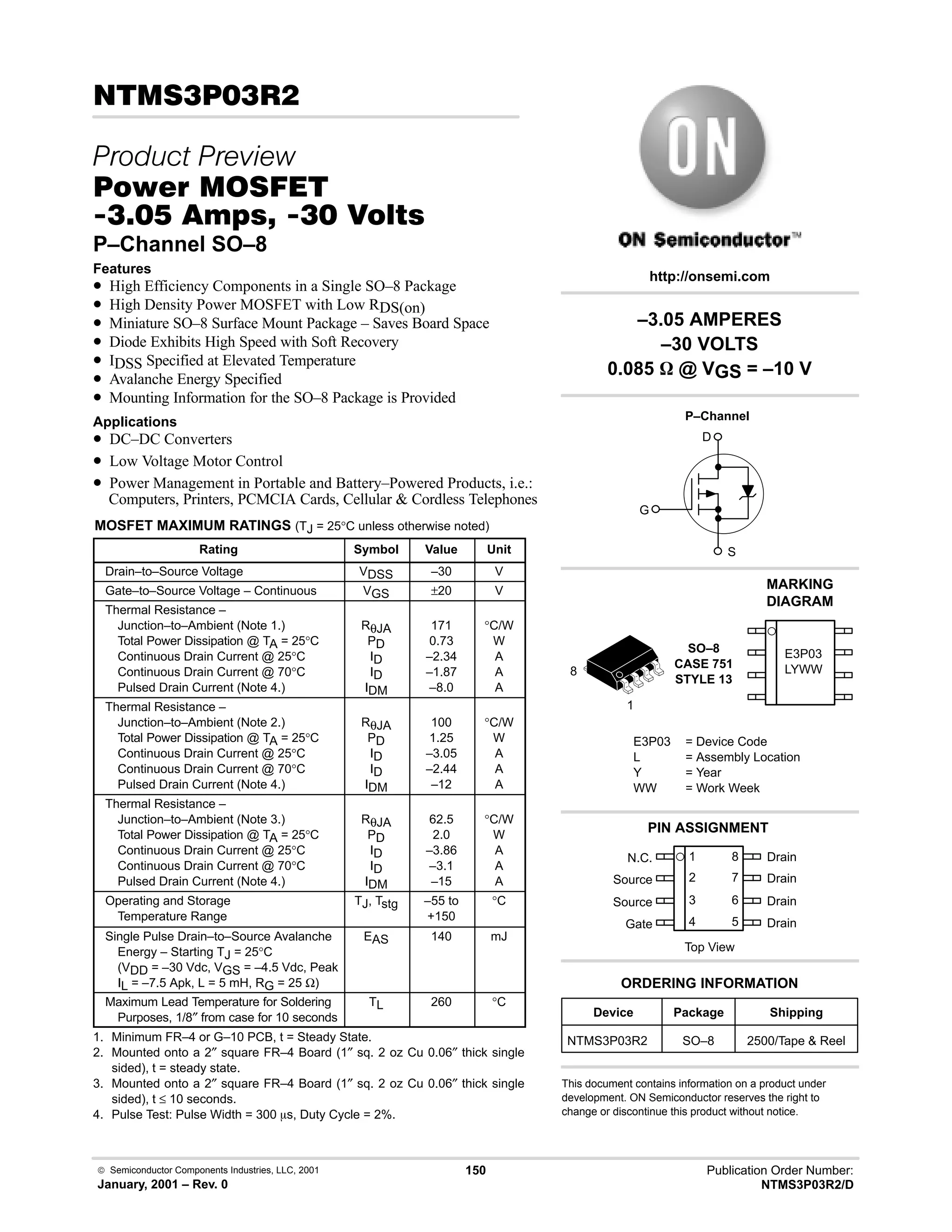  Semiconductor Components Industries, LLC, 2001
January, 2001 – Rev. 0
150 Publication Order Number:
NTMS3P03R2/D
!#!
 
#$% '(
!-  !  
P–Channel SO–8
Features
• High Efficiency Components in a Single SO–8 Package
• High Density Power MOSFET with Low RDS(on)
• Miniature SO–8 Surface Mount Package – Saves Board Space
• Diode Exhibits High Speed with Soft Recovery
• IDSS Specified at Elevated Temperature
• Avalanche Energy Specified
• Mounting Information for the SO–8 Package is Provided
Applications
• DC–DC Converters
• Low Voltage Motor Control
• Power Management in Portable and Battery–Powered Products, i.e.:
Computers, Printers, PCMCIA Cards, Cellular  Cordless Telephones
MOSFET MAXIMUM RATINGS (TJ = 25°C unless otherwise noted)
Rating Symbol Value Unit
Drain–to–Source Voltage VDSS –30 V
Gate–to–Source Voltage – Continuous VGS ±20 V
Thermal Resistance –
Junction–to–Ambient (Note 1.)
Total Power Dissipation @ TA = 25°C
Continuous Drain Current @ 25°C
Continuous Drain Current @ 70°C
Pulsed Drain Current (Note 4.)
RθJA
PD
ID
ID
IDM
171
0.73
–2.34
–1.87
–8.0
°C/W
W
A
A
A
Thermal Resistance –
Junction–to–Ambient (Note 2.)
Total Power Dissipation @ TA = 25°C
Continuous Drain Current @ 25°C
Continuous Drain Current @ 70°C
Pulsed Drain Current (Note 4.)
RθJA
PD
ID
ID
IDM
100
1.25
–3.05
–2.44
–12
°C/W
W
A
A
A
Thermal Resistance –
Junction–to–Ambient (Note 3.)
Total Power Dissipation @ TA = 25°C
Continuous Drain Current @ 25°C
Continuous Drain Current @ 70°C
Pulsed Drain Current (Note 4.)
RθJA
PD
ID
ID
IDM
62.5
2.0
–3.86
–3.1
–15
°C/W
W
A
A
A
Operating and Storage
Temperature Range
TJ, Tstg –55 to
+150
°C
Single Pulse Drain–to–Source Avalanche
Energy – Starting TJ = 25°C
(VDD = –30 Vdc, VGS = –4.5 Vdc, Peak
IL = –7.5 Apk, L = 5 mH, RG = 25 Ω)
EAS 140 mJ
Maximum Lead Temperature for Soldering
Purposes, 1/8″ from case for 10 seconds
TL 260 °C
1. Minimum FR–4 or G–10 PCB, t = Steady State.
2. Mounted onto a 2″ square FR–4 Board (1″ sq. 2 oz Cu 0.06″ thick single
sided), t = steady state.
3. Mounted onto a 2″ square FR–4 Board (1″ sq. 2 oz Cu 0.06″ thick single
sided), t ≤ 10 seconds.
4. Pulse Test: Pulse Width = 300 ms, Duty Cycle = 2%.
Device Package Shipping
ORDERING INFORMATION
NTMS3P03R2 SO–8 2500/Tape  Reel
SO–8
CASE 751
STYLE 13
1
http://onsemi.com
P–Channel
D
S
G
8
2
N.C.
Source
Source
Gate
3
4
1
7
6
5
8 Drain
Drain
Drain
Drain
Top View
PIN ASSIGNMENT
E3P03
LYWW
E3P03 = Device Code
L = Assembly Location
Y = Year
WW = Work Week
–3.05 AMPERES
–30 VOLTS
0.085 W @ VGS = –10 V
This document contains information on a product under
development. ON Semiconductor reserves the right to
change or discontinue this product without notice.
MARKING
DIAGRAM
 