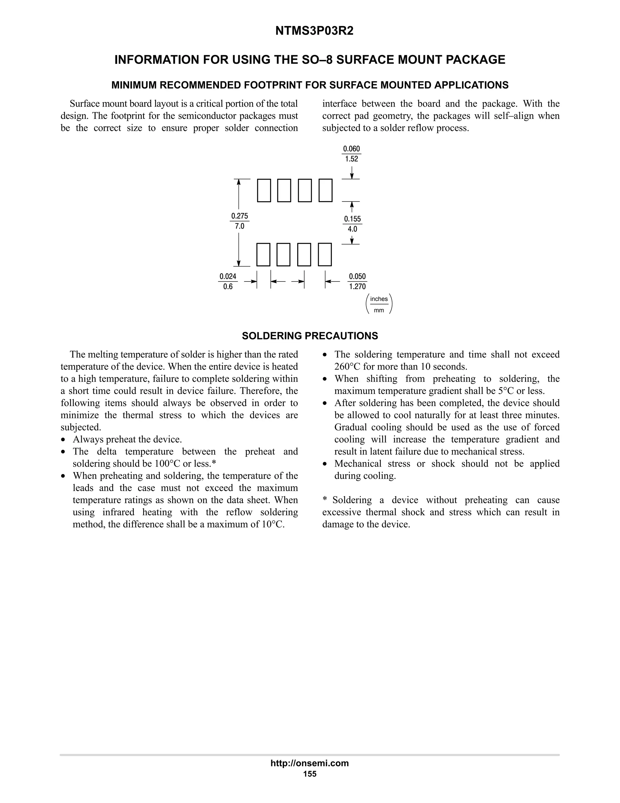NTMS3P03R2
http://onsemi.com
155
INFORMATION FOR USING THE SO–8 SURFACE MOUNT PACKAGE
MINIMUM RECOMMENDED FOOTPRINT FOR SURFACE MOUNTED APPLICATIONS
Surface mount board layout is a critical portion of the total
design. The footprint for the semiconductor packages must
be the correct size to ensure proper solder connection
interface between the board and the package. With the
correct pad geometry, the packages will self–align when
subjected to a solder reflow process.
mm
inches
9
$#
#:$
:
#6
9
$
#:
$$
6
SOLDERING PRECAUTIONS
The melting temperature of solder is higher than the rated
temperature of the device. When the entire device is heated
to a high temperature, failure to complete soldering within
a short time could result in device failure. Therefore, the
following items should always be observed in order to
minimize the thermal stress to which the devices are
subjected.
• Always preheat the device.
• The delta temperature between the preheat and
soldering should be 100°C or less.*
• When preheating and soldering, the temperature of the
leads and the case must not exceed the maximum
temperature ratings as shown on the data sheet. When
using infrared heating with the reflow soldering
method, the difference shall be a maximum of 10°C.
• The soldering temperature and time shall not exceed
260°C for more than 10 seconds.
• When shifting from preheating to soldering, the
maximum temperature gradient shall be 5°C or less.
• After soldering has been completed, the device should
be allowed to cool naturally for at least three minutes.
Gradual cooling should be used as the use of forced
cooling will increase the temperature gradient and
result in latent failure due to mechanical stress.
• Mechanical stress or shock should not be applied
during cooling.
* Soldering a device without preheating can cause
excessive thermal shock and stress which can result in
damage to the device.
 