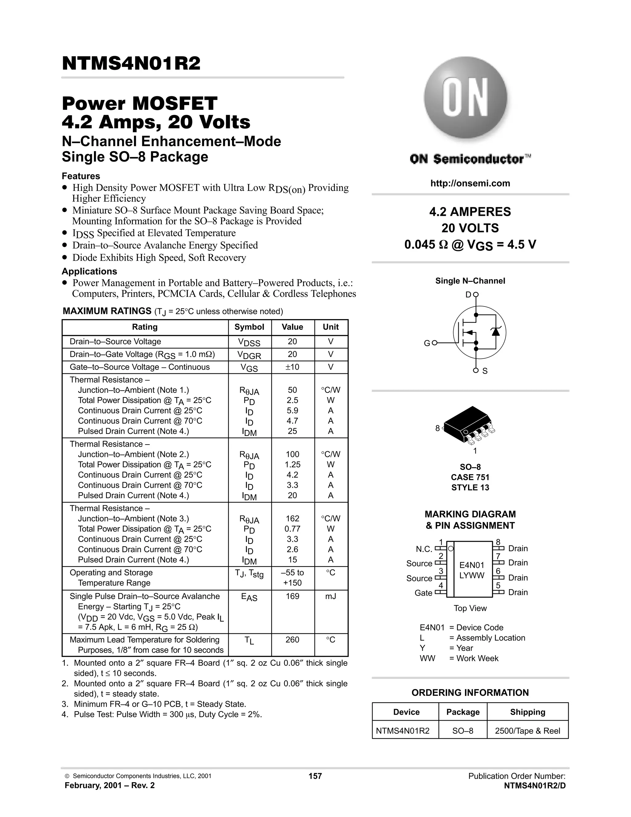  Semiconductor Components Industries, LLC, 2001
February, 2001 – Rev. 2
157 Publication Order Number:
NTMS4N01R2/D

#$% '(
-    
N–Channel Enhancement–Mode
Single SO–8 Package
Features
• High Density Power MOSFET with Ultra Low RDS(on) Providing
Higher Efficiency
• Miniature SO–8 Surface Mount Package Saving Board Space;
Mounting Information for the SO–8 Package is Provided
• IDSS Specified at Elevated Temperature
• Drain–to–Source Avalanche Energy Specified
• Diode Exhibits High Speed, Soft Recovery
Applications
• Power Management in Portable and Battery–Powered Products, i.e.:
Computers, Printers, PCMCIA Cards, Cellular  Cordless Telephones
MAXIMUM RATINGS (TJ = 25°C unless otherwise noted)
Rating Symbol Value Unit
Drain–to–Source Voltage VDSS 20 V
Drain–to–Gate Voltage (RGS = 1.0 mW) VDGR 20 V
Gate–to–Source Voltage – Continuous VGS ±10 V
Thermal Resistance –
Junction–to–Ambient (Note 1.)
Total Power Dissipation @ TA = 25°C
Continuous Drain Current @ 25°C
Continuous Drain Current @ 70°C
Pulsed Drain Current (Note 4.)
RθJA
PD
ID
ID
IDM
50
2.5
5.9
4.7
25
°C/W
W
A
A
A
Thermal Resistance –
Junction–to–Ambient (Note 2.)
Total Power Dissipation @ TA = 25°C
Continuous Drain Current @ 25°C
Continuous Drain Current @ 70°C
Pulsed Drain Current (Note 4.)
RθJA
PD
ID
ID
IDM
100
1.25
4.2
3.3
20
°C/W
W
A
A
A
Thermal Resistance –
Junction–to–Ambient (Note 3.)
Total Power Dissipation @ TA = 25°C
Continuous Drain Current @ 25°C
Continuous Drain Current @ 70°C
Pulsed Drain Current (Note 4.)
RθJA
PD
ID
ID
IDM
162
0.77
3.3
2.6
15
°C/W
W
A
A
A
Operating and Storage
Temperature Range
TJ, Tstg –55 to
+150
°C
Single Pulse Drain–to–Source Avalanche
Energy – Starting TJ = 25°C
(VDD = 20 Vdc, VGS = 5.0 Vdc, Peak IL
= 7.5 Apk, L = 6 mH, RG = 25 Ω)
EAS 169 mJ
Maximum Lead Temperature for Soldering
Purposes, 1/8″ from case for 10 seconds
TL 260 °C
1. Mounted onto a 2″ square FR–4 Board (1″ sq. 2 oz Cu 0.06″ thick single
sided), t ≤ 10 seconds.
2. Mounted onto a 2″ square FR–4 Board (1″ sq. 2 oz Cu 0.06″ thick single
sided), t = steady state.
3. Minimum FR–4 or G–10 PCB, t = Steady State.
4. Pulse Test: Pulse Width = 300 ms, Duty Cycle = 2%. Device Package Shipping
ORDERING INFORMATION
NTMS4N01R2 SO–8 2500/Tape  Reel
SO–8
CASE 751
STYLE 13
1
http://onsemi.com
Single N–Channel
D
S
G
8
2
N.C.
Source
Source
Gate
3
4
1
7
6
5
8
Drain
Drain
Drain
Drain
Top View
MARKING DIAGRAM
 PIN ASSIGNMENT
E4N01
LYWW
E4N01 = Device Code
L = Assembly Location
Y = Year
WW = Work Week
4.2 AMPERES
20 VOLTS
0.045 W @ VGS = 4.5 V
 