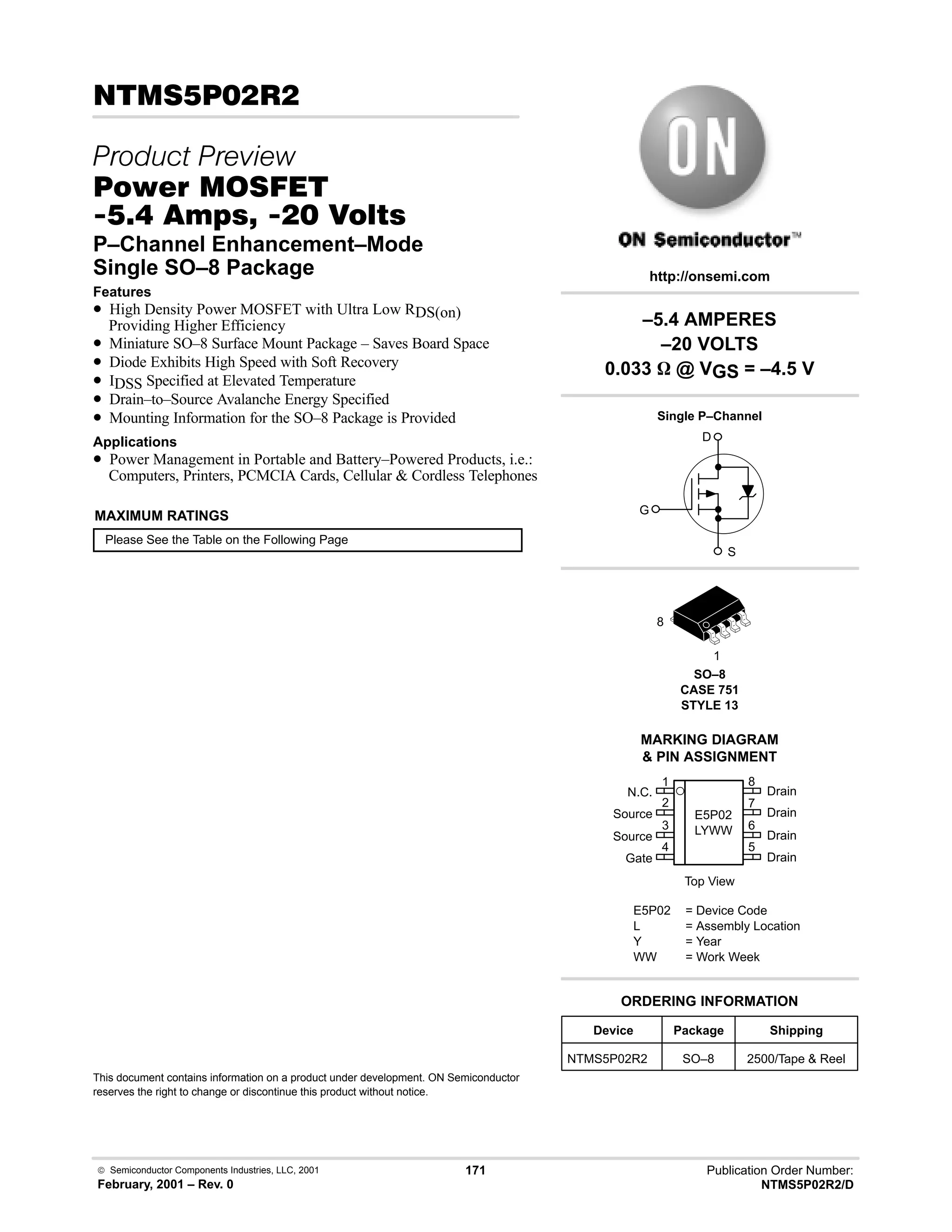  Semiconductor Components Industries, LLC, 2001
February, 2001 – Rev. 0
171 Publication Order Number:
NTMS5P02R2/D
# 
 
#$% '(
-     
P–Channel Enhancement–Mode
Single SO–8 Package
Features
• High Density Power MOSFET with Ultra Low RDS(on)
Providing Higher Efficiency
• Miniature SO–8 Surface Mount Package – Saves Board Space
• Diode Exhibits High Speed with Soft Recovery
• IDSS Specified at Elevated Temperature
• Drain–to–Source Avalanche Energy Specified
• Mounting Information for the SO–8 Package is Provided
Applications
• Power Management in Portable and Battery–Powered Products, i.e.:
Computers, Printers, PCMCIA Cards, Cellular  Cordless Telephones
MAXIMUM RATINGS
Please See the Table on the Following Page
This document contains information on a product under development. ON Semiconductor
reserves the right to change or discontinue this product without notice.
Device Package Shipping
ORDERING INFORMATION
NTMS5P02R2 SO–8 2500/Tape  Reel
SO–8
CASE 751
STYLE 13
1
http://onsemi.com
Single P–Channel
D
S
G
8
2
N.C.
Source
Source
Gate
3
4
1
7
6
5
8
Drain
Drain
Drain
Drain
Top View
MARKING DIAGRAM
 PIN ASSIGNMENT
E5P02
LYWW
E5P02 = Device Code
L = Assembly Location
Y = Year
WW = Work Week
–5.4 AMPERES
–20 VOLTS
0.033 W @ VGS = –4.5 V
 