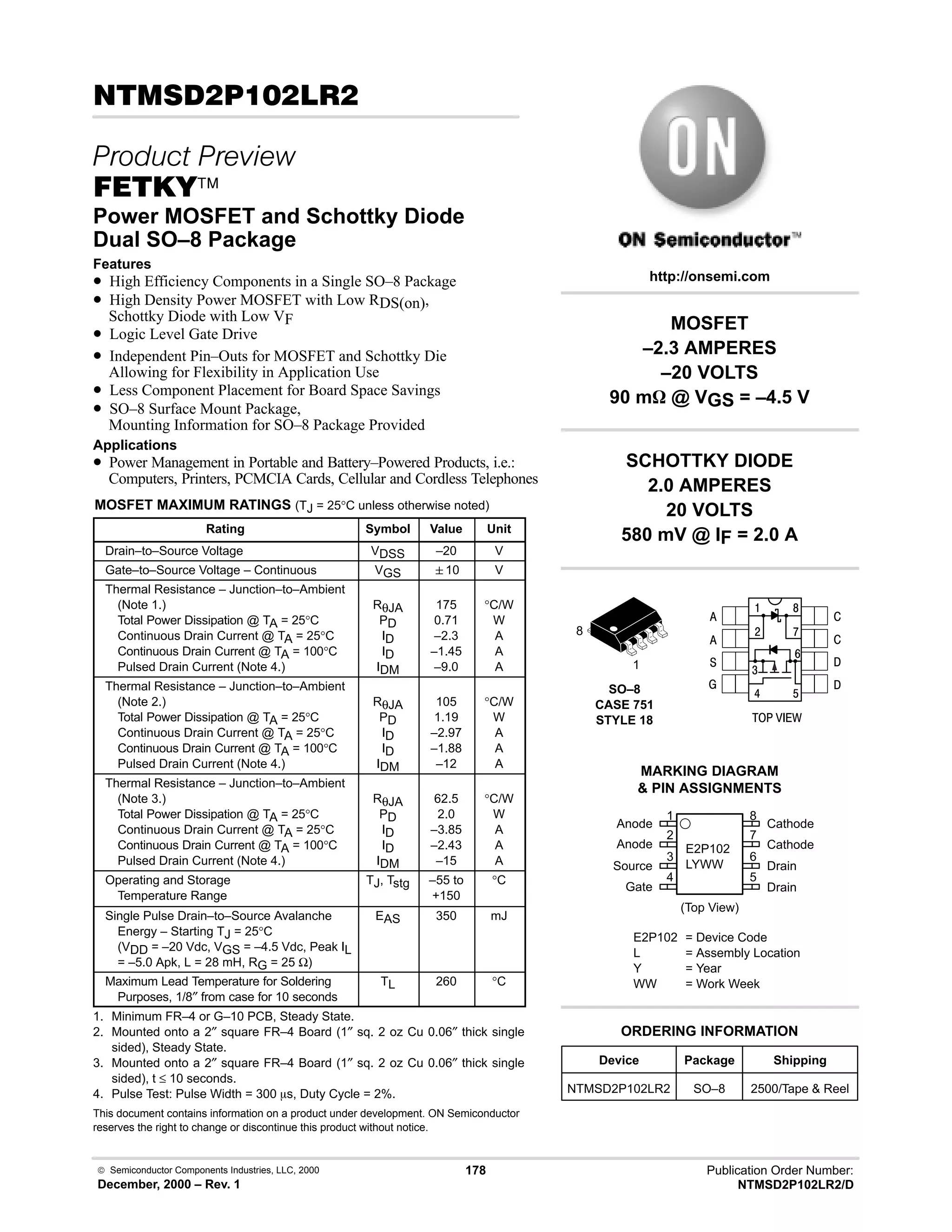  Semiconductor Components Industries, LLC, 2000
December, 2000 – Rev. 1
178 Publication Order Number:
NTMSD2P102LR2/D
 # 
 
(45
Power MOSFET and Schottky Diode
Dual SO–8 Package
Features
• High Efficiency Components in a Single SO–8 Package
• High Density Power MOSFET with Low RDS(on),
Schottky Diode with Low VF
• Logic Level Gate Drive
• Independent Pin–Outs for MOSFET and Schottky Die
Allowing for Flexibility in Application Use
• Less Component Placement for Board Space Savings
• SO–8 Surface Mount Package,
Mounting Information for SO–8 Package Provided
Applications
• Power Management in Portable and Battery–Powered Products, i.e.:
Computers, Printers, PCMCIA Cards, Cellular and Cordless Telephones
MOSFET MAXIMUM RATINGS (TJ = 25°C unless otherwise noted)
Rating Symbol Value Unit
Drain–to–Source Voltage VDSS –20 V
Gate–to–Source Voltage – Continuous VGS 10 V
Thermal Resistance – Junction–to–Ambient
(Note 1.)
Total Power Dissipation @ TA = 25°C
Continuous Drain Current @ TA = 25°C
Continuous Drain Current @ TA = 100°C
Pulsed Drain Current (Note 4.)
RθJA
PD
ID
ID
IDM
175
0.71
–2.3
–1.45
–9.0
°C/W
W
A
A
A
Thermal Resistance – Junction–to–Ambient
(Note 2.)
Total Power Dissipation @ TA = 25°C
Continuous Drain Current @ TA = 25°C
Continuous Drain Current @ TA = 100°C
Pulsed Drain Current (Note 4.)
RθJA
PD
ID
ID
IDM
105
1.19
–2.97
–1.88
–12
°C/W
W
A
A
A
Thermal Resistance – Junction–to–Ambient
(Note 3.)
Total Power Dissipation @ TA = 25°C
Continuous Drain Current @ TA = 25°C
Continuous Drain Current @ TA = 100°C
Pulsed Drain Current (Note 4.)
RθJA
PD
ID
ID
IDM
62.5
2.0
–3.85
–2.43
–15
°C/W
W
A
A
A
Operating and Storage
Temperature Range
TJ, Tstg –55 to
+150
°C
Single Pulse Drain–to–Source Avalanche
Energy – Starting TJ = 25°C
(VDD = –20 Vdc, VGS = –4.5 Vdc, Peak IL
= –5.0 Apk, L = 28 mH, RG = 25 Ω)
EAS 350 mJ
Maximum Lead Temperature for Soldering
Purposes, 1/8″ from case for 10 seconds
TL 260 °C
1. Minimum FR–4 or G–10 PCB, Steady State.
2. Mounted onto a 2″ square FR–4 Board (1″ sq. 2 oz Cu 0.06″ thick single
sided), Steady State.
3. Mounted onto a 2″ square FR–4 Board (1″ sq. 2 oz Cu 0.06″ thick single
sided), t ≤ 10 seconds.
4. Pulse Test: Pulse Width = 300 ms, Duty Cycle = 2%.
This document contains information on a product under development. ON Semiconductor
reserves the right to change or discontinue this product without notice.
Device Package Shipping
ORDERING INFORMATION
NTMSD2P102LR2 SO–8 2500/Tape  Reel
SO–8
CASE 751
STYLE 18
1
http://onsemi.com
8
2
Anode
Anode
Source
Gate
3
4
1
7
6
5
8
Cathode
Cathode
Drain
Drain
(Top View)
MARKING DIAGRAM
 PIN ASSIGNMENTS
E2P102
LYWW
E2P102 = Device Code
L = Assembly Location
Y = Year
WW = Work Week

#
4
6
8
:
9
$






  /
MOSFET
–2.3 AMPERES
–20 VOLTS
90 mW @ VGS = –4.5 V
SCHOTTKY DIODE
2.0 AMPERES
20 VOLTS
580 mV @ IF = 2.0 A
 