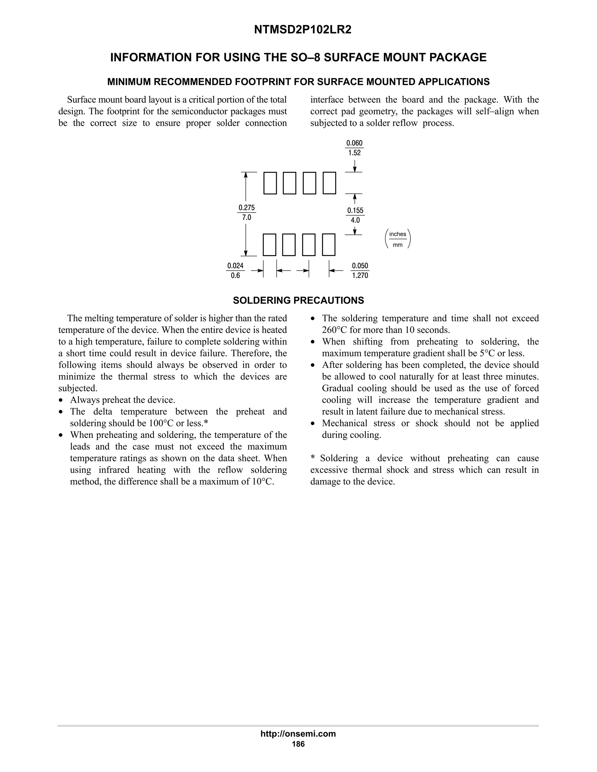 NTMSD2P102LR2
http://onsemi.com
186
INFORMATION FOR USING THE SO–8 SURFACE MOUNT PACKAGE
MINIMUM RECOMMENDED FOOTPRINT FOR SURFACE MOUNTED APPLICATIONS
Surface mount board layout is a critical portion of the total
design. The footprint for the semiconductor packages must
be the correct size to ensure proper solder connection
interface between the board and the package. With the
correct pad geometry, the packages will self–align when
subjected to a solder reflow process.
mm
inches
9
$#
#:$
:
#6
9
$
#:
$$
6
SOLDERING PRECAUTIONS
The melting temperature of solder is higher than the rated
temperature of the device. When the entire device is heated
to a high temperature, failure to complete soldering within
a short time could result in device failure. Therefore, the
following items should always be observed in order to
minimize the thermal stress to which the devices are
subjected.
• Always preheat the device.
• The delta temperature between the preheat and
soldering should be 100°C or less.*
• When preheating and soldering, the temperature of the
leads and the case must not exceed the maximum
temperature ratings as shown on the data sheet. When
using infrared heating with the reflow soldering
method, the difference shall be a maximum of 10°C.
• The soldering temperature and time shall not exceed
260°C for more than 10 seconds.
• When shifting from preheating to soldering, the
maximum temperature gradient shall be 5°C or less.
• After soldering has been completed, the device should
be allowed to cool naturally for at least three minutes.
Gradual cooling should be used as the use of forced
cooling will increase the temperature gradient and
result in latent failure due to mechanical stress.
• Mechanical stress or shock should not be applied
during cooling.
* Soldering a device without preheating can cause
excessive thermal shock and stress which can result in
damage to the device.
 