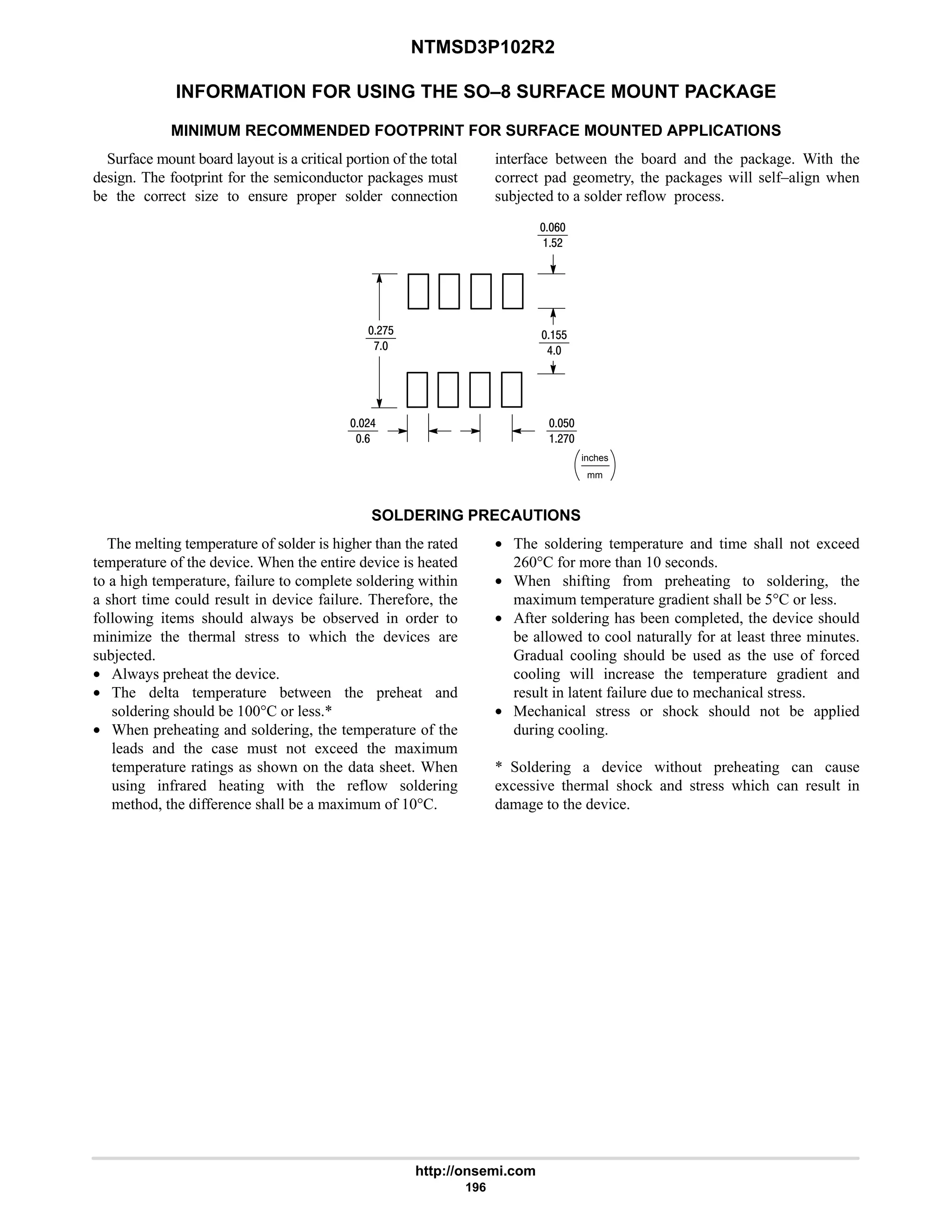 NTMSD3P102R2
http://onsemi.com
196
INFORMATION FOR USING THE SO–8 SURFACE MOUNT PACKAGE
MINIMUM RECOMMENDED FOOTPRINT FOR SURFACE MOUNTED APPLICATIONS
Surface mount board layout is a critical portion of the total
design. The footprint for the semiconductor packages must
be the correct size to ensure proper solder connection
interface between the board and the package. With the
correct pad geometry, the packages will self–align when
subjected to a solder reflow process.
mm
inches
9
$#
#:$
:
#6
9
$
#:
$$
6
SOLDERING PRECAUTIONS
The melting temperature of solder is higher than the rated
temperature of the device. When the entire device is heated
to a high temperature, failure to complete soldering within
a short time could result in device failure. Therefore, the
following items should always be observed in order to
minimize the thermal stress to which the devices are
subjected.
• Always preheat the device.
• The delta temperature between the preheat and
soldering should be 100°C or less.*
• When preheating and soldering, the temperature of the
leads and the case must not exceed the maximum
temperature ratings as shown on the data sheet. When
using infrared heating with the reflow soldering
method, the difference shall be a maximum of 10°C.
• The soldering temperature and time shall not exceed
260°C for more than 10 seconds.
• When shifting from preheating to soldering, the
maximum temperature gradient shall be 5°C or less.
• After soldering has been completed, the device should
be allowed to cool naturally for at least three minutes.
Gradual cooling should be used as the use of forced
cooling will increase the temperature gradient and
result in latent failure due to mechanical stress.
• Mechanical stress or shock should not be applied
during cooling.
* Soldering a device without preheating can cause
excessive thermal shock and stress which can result in
damage to the device.
 
