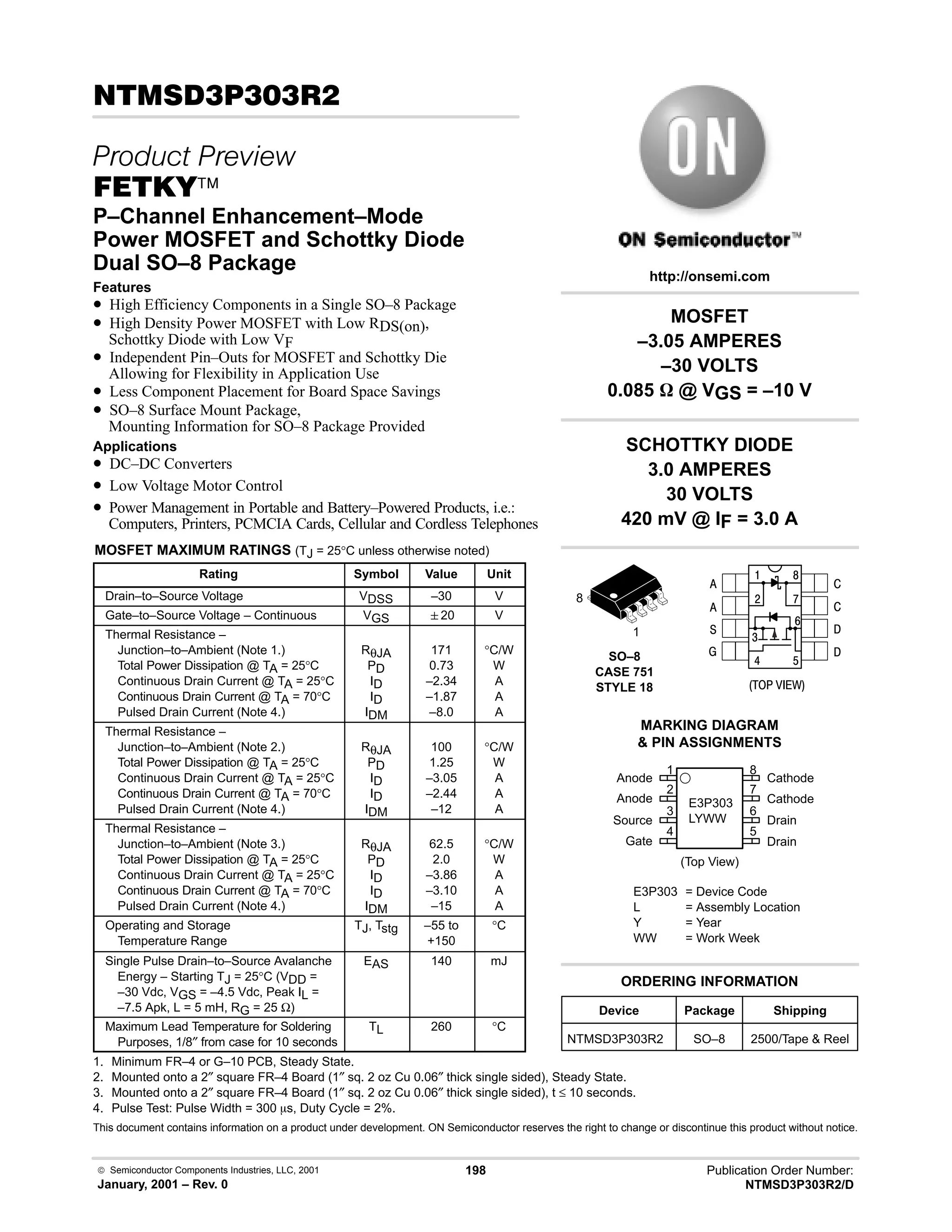 Semiconductor Components Industries, LLC, 2001
January, 2001 – Rev. 0
198 Publication Order Number:
NTMSD3P303R2/D
!#!!
 
(45
P–Channel Enhancement–Mode
Power MOSFET and Schottky Diode
Dual SO–8 Package
Features
• High Efficiency Components in a Single SO–8 Package
• High Density Power MOSFET with Low RDS(on),
Schottky Diode with Low VF
• Independent Pin–Outs for MOSFET and Schottky Die
Allowing for Flexibility in Application Use
• Less Component Placement for Board Space Savings
• SO–8 Surface Mount Package,
Mounting Information for SO–8 Package Provided
Applications
• DC–DC Converters
• Low Voltage Motor Control
• Power Management in Portable and Battery–Powered Products, i.e.:
Computers, Printers, PCMCIA Cards, Cellular and Cordless Telephones
MOSFET MAXIMUM RATINGS (TJ = 25°C unless otherwise noted)
Rating Symbol Value Unit
Drain–to–Source Voltage VDSS –30 V
Gate–to–Source Voltage – Continuous VGS 20 V
Thermal Resistance –
Junction–to–Ambient (Note 1.)
Total Power Dissipation @ TA = 25°C
Continuous Drain Current @ TA = 25°C
Continuous Drain Current @ TA = 70°C
Pulsed Drain Current (Note 4.)
RθJA
PD
ID
ID
IDM
171
0.73
–2.34
–1.87
–8.0
°C/W
W
A
A
A
Thermal Resistance –
Junction–to–Ambient (Note 2.)
Total Power Dissipation @ TA = 25°C
Continuous Drain Current @ TA = 25°C
Continuous Drain Current @ TA = 70°C
Pulsed Drain Current (Note 4.)
RθJA
PD
ID
ID
IDM
100
1.25
–3.05
–2.44
–12
°C/W
W
A
A
A
Thermal Resistance –
Junction–to–Ambient (Note 3.)
Total Power Dissipation @ TA = 25°C
Continuous Drain Current @ TA = 25°C
Continuous Drain Current @ TA = 70°C
Pulsed Drain Current (Note 4.)
RθJA
PD
ID
ID
IDM
62.5
2.0
–3.86
–3.10
–15
°C/W
W
A
A
A
Operating and Storage
Temperature Range
TJ, Tstg –55 to
+150
°C
Single Pulse Drain–to–Source Avalanche
Energy – Starting TJ = 25°C (VDD =
–30 Vdc, VGS = –4.5 Vdc, Peak IL =
–7.5 Apk, L = 5 mH, RG = 25 Ω)
EAS 140 mJ
Maximum Lead Temperature for Soldering
Purposes, 1/8″ from case for 10 seconds
TL 260 °C
1. Minimum FR–4 or G–10 PCB, Steady State.
2. Mounted onto a 2″ square FR–4 Board (1″ sq. 2 oz Cu 0.06″ thick single sided), Steady State.
3. Mounted onto a 2″ square FR–4 Board (1″ sq. 2 oz Cu 0.06″ thick single sided), t ≤ 10 seconds.
4. Pulse Test: Pulse Width = 300 ms, Duty Cycle = 2%.
This document contains information on a product under development. ON Semiconductor reserves the right to change or discontinue this product without notice.
Device Package Shipping
ORDERING INFORMATION
NTMSD3P303R2 SO–8 2500/Tape  Reel
SO–8
CASE 751
STYLE 18
1
http://onsemi.com
8
2
Anode
Anode
Source
Gate
3
4
1
7
6
5
8
Cathode
Cathode
Drain
Drain
(Top View)
MARKING DIAGRAM
 PIN ASSIGNMENTS
E3P303
LYWW
E3P303 = Device Code
L = Assembly Location
Y = Year
WW = Work Week

#
4
6
8
:
9
$






  /
MOSFET
–3.05 AMPERES
–30 VOLTS
0.085 W @ VGS = –10 V
SCHOTTKY DIODE
3.0 AMPERES
30 VOLTS
420 mV @ IF = 3.0 A
 