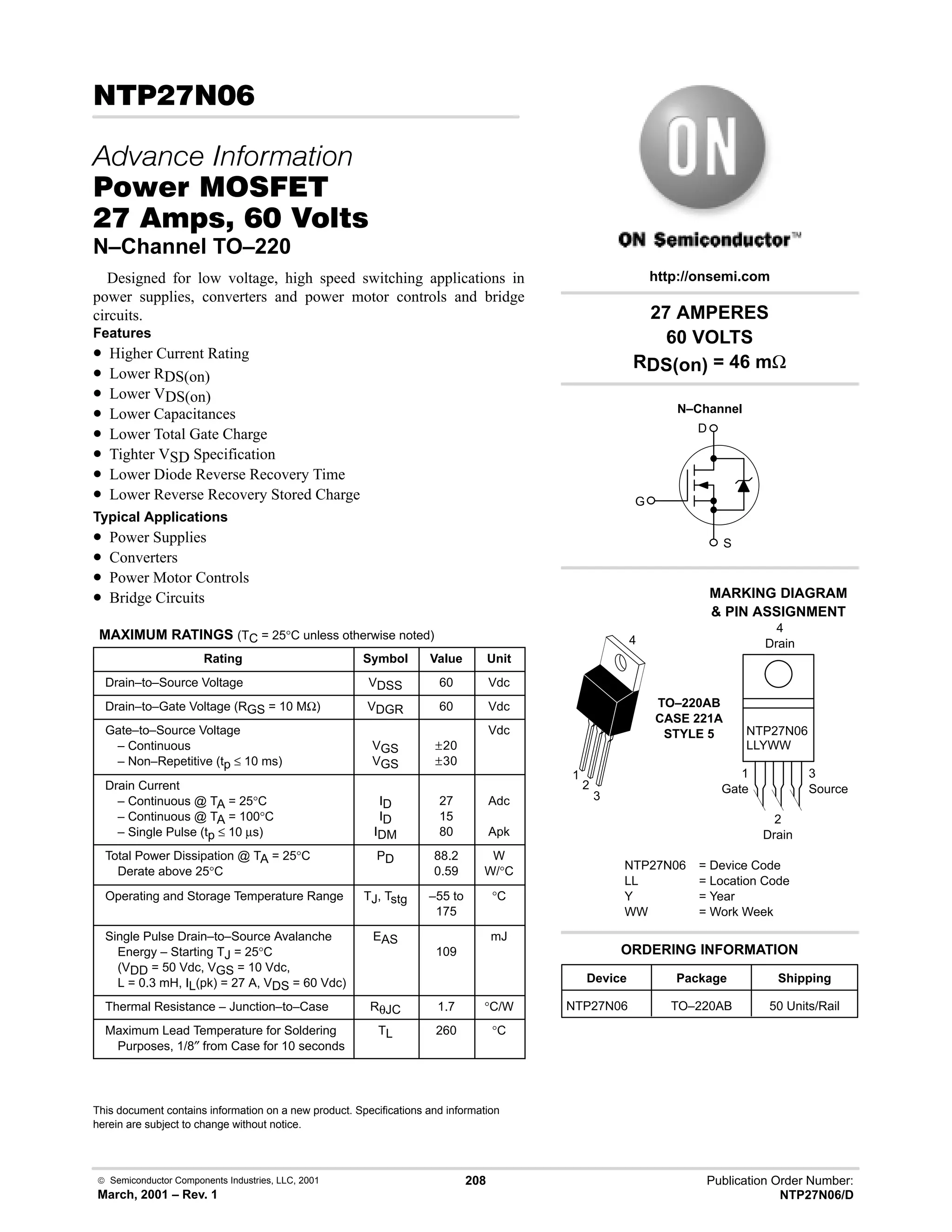  Semiconductor Components Industries, LLC, 2001
March, 2001 – Rev. 1
208 Publication Order Number:
NTP27N06/D
# 
   
#$% '(
    
N–Channel TO–220
Designed for low voltage, high speed switching applications in
power supplies, converters and power motor controls and bridge
circuits.
Features
• Higher Current Rating
• Lower RDS(on)
• Lower VDS(on)
• Lower Capacitances
• Lower Total Gate Charge
• Tighter VSD Specification
• Lower Diode Reverse Recovery Time
• Lower Reverse Recovery Stored Charge
Typical Applications
• Power Supplies
• Converters
• Power Motor Controls
• Bridge Circuits
MAXIMUM RATINGS (TC = 25°C unless otherwise noted)
Rating Symbol Value Unit
Drain–to–Source Voltage VDSS 60 Vdc
Drain–to–Gate Voltage (RGS = 10 MΩ) VDGR 60 Vdc
Gate–to–Source Voltage
– Continuous
– Non–Repetitive (tp ≤ 10 ms)
VGS
VGS
±20
±30
Vdc
Drain Current
– Continuous @ TA = 25°C
– Continuous @ TA = 100°C
– Single Pulse (tp ≤ 10 µs)
ID
ID
IDM
27
15
80
Adc
Apk
Total Power Dissipation @ TA = 25°C
Derate above 25°C
PD 88.2
0.59
W
W/°C
Operating and Storage Temperature Range TJ, Tstg –55 to
175
°C
Single Pulse Drain–to–Source Avalanche
Energy – Starting TJ = 25°C
(VDD = 50 Vdc, VGS = 10 Vdc,
L = 0.3 mH, IL(pk) = 27 A, VDS = 60 Vdc)
EAS
109
mJ
Thermal Resistance – Junction–to–Case RθJC 1.7 °C/W
Maximum Lead Temperature for Soldering
Purposes, 1/8″ from Case for 10 seconds
TL 260 °C
This document contains information on a new product. Specifications and information
herein are subject to change without notice.
27 AMPERES
60 VOLTS
RDS(on) = 46 mΩ
Device Package Shipping
ORDERING INFORMATION
NTP27N06 TO–220AB 50 Units/Rail
TO–220AB
CASE 221A
STYLE 5
1
2
3
4
http://onsemi.com
N–Channel
D
S
G
MARKING DIAGRAM
 PIN ASSIGNMENT
NTP27N06 = Device Code
LL = Location Code
Y = Year
WW = Work Week
NTP27N06
LLYWW
1
Gate
3
Source
4
Drain
2
Drain
 