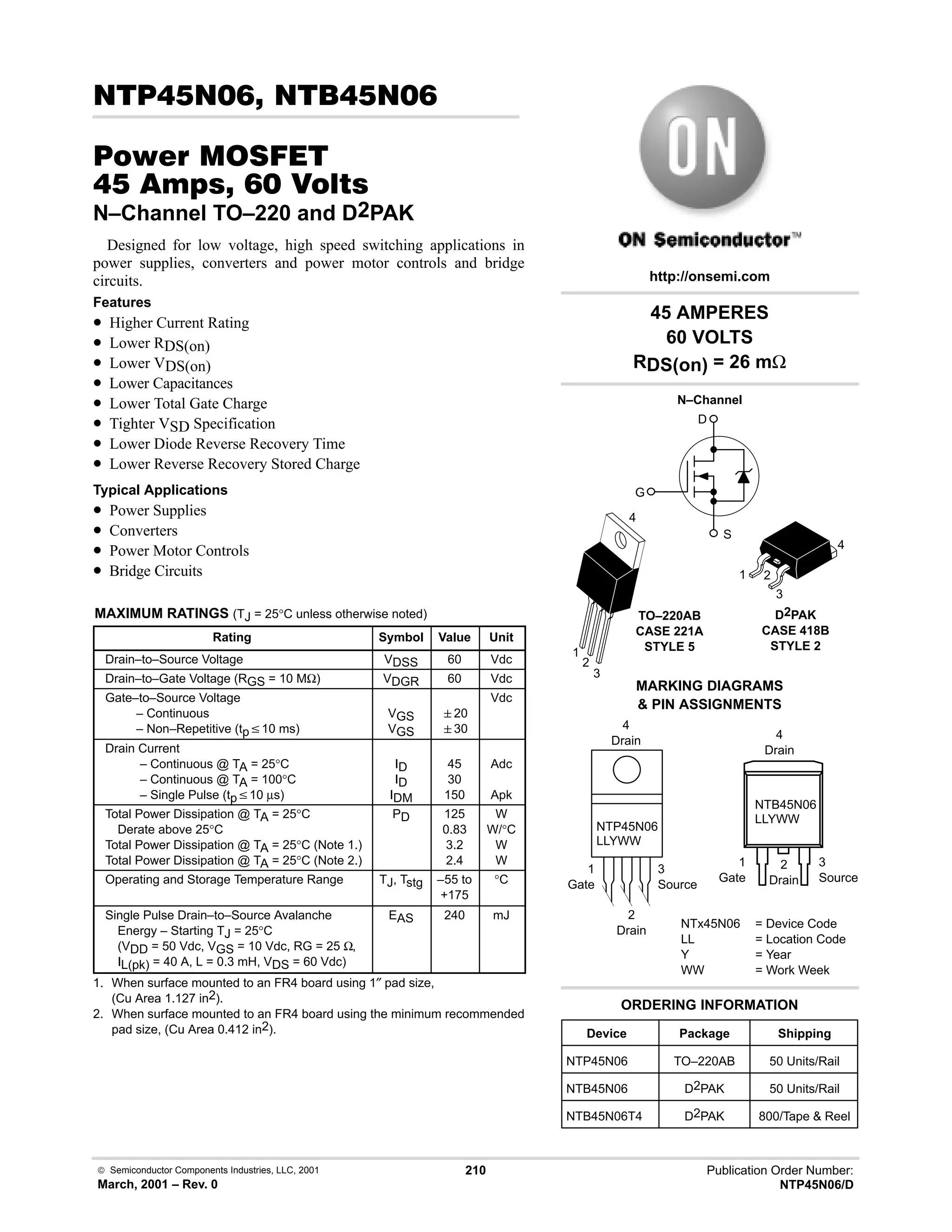  Semiconductor Components Industries, LLC, 2001
March, 2001 – Rev. 0
210 Publication Order Number:
NTP45N06/D
# 
#$% '(
    
N–Channel TO–220 and D2PAK
Designed for low voltage, high speed switching applications in
power supplies, converters and power motor controls and bridge
circuits.
Features
• Higher Current Rating
• Lower RDS(on)
• Lower VDS(on)
• Lower Capacitances
• Lower Total Gate Charge
• Tighter VSD Specification
• Lower Diode Reverse Recovery Time
• Lower Reverse Recovery Stored Charge
Typical Applications
• Power Supplies
• Converters
• Power Motor Controls
• Bridge Circuits
MAXIMUM RATINGS (TJ = 25°C unless otherwise noted)
Rating Symbol Value Unit
Drain–to–Source Voltage VDSS 60 Vdc
Drain–to–Gate Voltage (RGS = 10 MΩ) VDGR 60 Vdc
Gate–to–Source Voltage
– Continuous
– Non–Repetitive (tpv10 ms)
VGS
VGS
20
30
Vdc
Drain Current
– Continuous @ TA = 25°C
– Continuous @ TA = 100°C
– Single Pulse (tpv10 µs)
ID
ID
IDM
45
30
150
Adc
Apk
Total Power Dissipation @ TA = 25°C
Derate above 25°C
Total Power Dissipation @ TA = 25°C (Note 1.)
Total Power Dissipation @ TA = 25°C (Note 2.)
PD 125
0.83
3.2
2.4
W
W/°C
W
W
Operating and Storage Temperature Range TJ, Tstg –55 to
+175
°C
Single Pulse Drain–to–Source Avalanche
Energy – Starting TJ = 25°C
(VDD = 50 Vdc, VGS = 10 Vdc, RG = 25 Ω,
IL(pk) = 40 A, L = 0.3 mH, VDS = 60 Vdc)
EAS 240 mJ
1. When surface mounted to an FR4 board using 1″ pad size,
(Cu Area 1.127 in2).
2. When surface mounted to an FR4 board using the minimum recommended
pad size, (Cu Area 0.412 in2).
NTP45N06
LLYWW
NTB45N06
LLYWW
45 AMPERES
60 VOLTS
RDS(on) = 26 mΩ
Device Package Shipping
ORDERING INFORMATION
NTP45N06 TO–220AB 50 Units/Rail
TO–220AB
CASE 221A
STYLE 5
1
2
3
4
http://onsemi.com
N–Channel
D
S
G
MARKING DIAGRAMS
 PIN ASSIGNMENTS
NTx45N06 = Device Code
LL = Location Code
Y = Year
WW = Work Week
1
Gate
3
Source
4
Drain
2
Drain
1
Gate
3
Source
4
Drain
2
Drain
1 2
3
4
D2PAK
CASE 418B
STYLE 2
NTB45N06 D2PAK 50 Units/Rail
NTB45N06T4 D2PAK 800/Tape  Reel
 