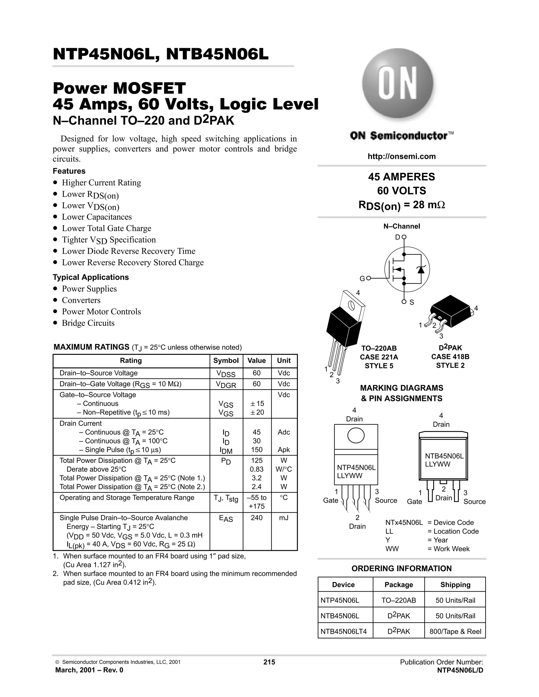  Semiconductor Components Industries, LLC, 2001
March, 2001 – Rev. 0
215 Publication Order Number:
NTP45N06L/D
# 
#$% '(
      * %+%
N–Channel TO–220 and D2PAK
Designed for low voltage, high speed switching applications in
power supplies, converters and power motor controls and bridge
circuits.
Features
• Higher Current Rating
• Lower RDS(on)
• Lower VDS(on)
• Lower Capacitances
• Lower Total Gate Charge
• Tighter VSD Specification
• Lower Diode Reverse Recovery Time
• Lower Reverse Recovery Stored Charge
Typical Applications
• Power Supplies
• Converters
• Power Motor Controls
• Bridge Circuits
MAXIMUM RATINGS (TJ = 25°C unless otherwise noted)
Rating Symbol Value Unit
Drain–to–Source Voltage VDSS 60 Vdc
Drain–to–Gate Voltage (RGS = 10 MΩ) VDGR 60 Vdc
Gate–to–Source Voltage
– Continuous
– Non–Repetitive (tpv10 ms)
VGS
VGS
15
20
Vdc
Drain Current
– Continuous @ TA = 25°C
– Continuous @ TA = 100°C
– Single Pulse (tpv10 µs)
ID
ID
IDM
45
30
150
Adc
Apk
Total Power Dissipation @ TA = 25°C
Derate above 25°C
Total Power Dissipation @ TA = 25°C (Note 1.)
Total Power Dissipation @ TA = 25°C (Note 2.)
PD 125
0.83
3.2
2.4
W
W/°C
W
W
Operating and Storage Temperature Range TJ, Tstg –55 to
+175
°C
Single Pulse Drain–to–Source Avalanche
Energy – Starting TJ = 25°C
(VDD = 50 Vdc, VGS = 5.0 Vdc, L = 0.3 mH
IL(pk) = 40 A, VDS = 60 Vdc, RG = 25 Ω)
EAS 240 mJ
1. When surface mounted to an FR4 board using 1″ pad size,
(Cu Area 1.127 in2).
2. When surface mounted to an FR4 board using the minimum recommended
pad size, (Cu Area 0.412 in2).
45 AMPERES
60 VOLTS
RDS(on) = 28 mΩ
Device Package Shipping
ORDERING INFORMATION
NTP45N06L TO–220AB 50 Units/Rail
TO–220AB
CASE 221A
STYLE 5
1
2
3
4
http://onsemi.com
N–Channel
D
S
G
MARKING DIAGRAMS
 PIN ASSIGNMENTS
NTx45N06L = Device Code
LL = Location Code
Y = Year
WW = Work Week
NTP45N06L
LLYWW
1
Gate
3
Source
4
Drain
2
Drain
NTB45N06L
LLYWW
1
Gate
3
Source
4
Drain
2
Drain
1 2
3
4
D2PAK
CASE 418B
STYLE 2
NTB45N06L D2PAK 50 Units/Rail
NTB45N06LT4 D2PAK 800/Tape  Reel
 