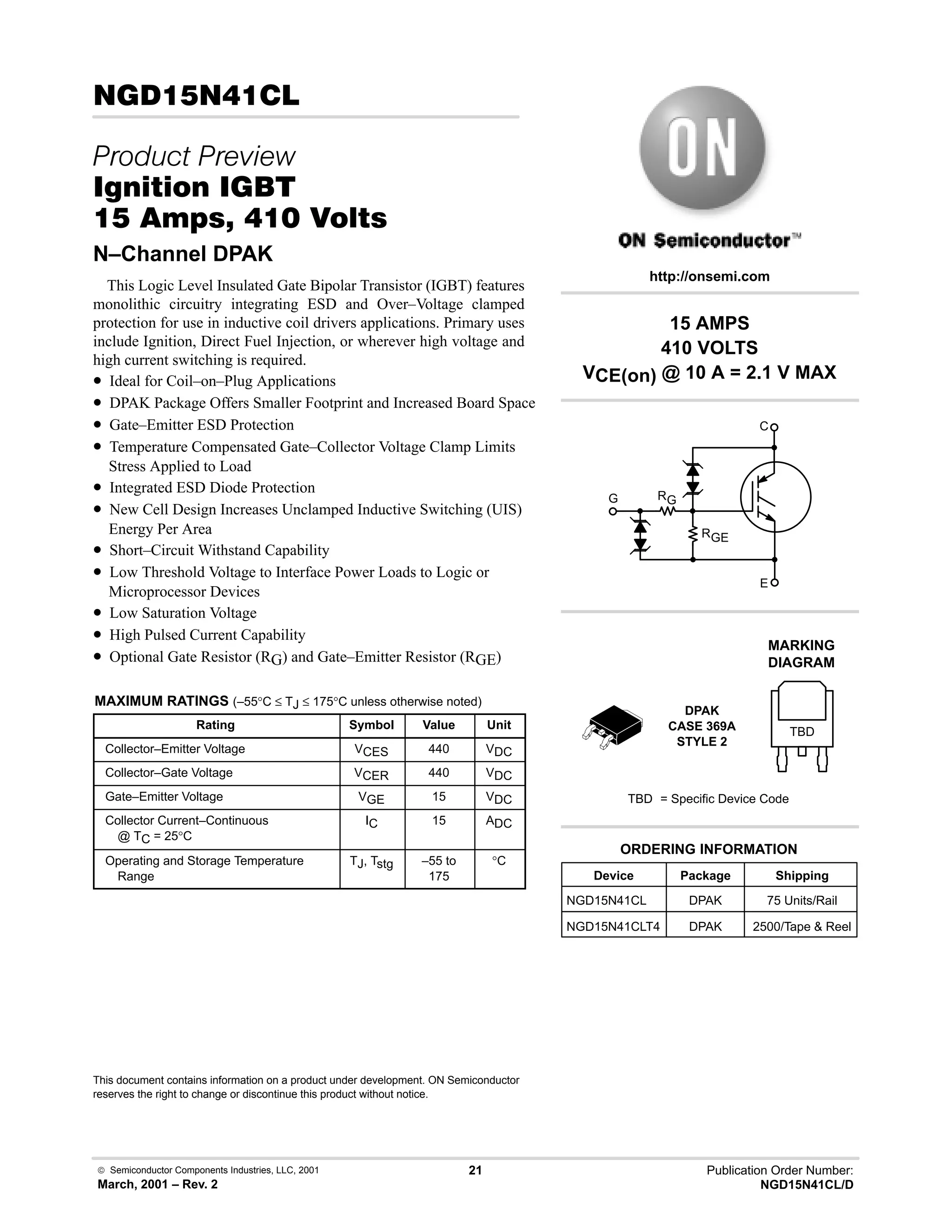 Semiconductor Components Industries, LLC, 2001
March, 2001 – Rev. 2
21 Publication Order Number:
NGD15N41CL/D

 
 
    
N–Channel DPAK
This Logic Level Insulated Gate Bipolar Transistor (IGBT) features
monolithic circuitry integrating ESD and Over–Voltage clamped
protection for use in inductive coil drivers applications. Primary uses
include Ignition, Direct Fuel Injection, or wherever high voltage and
high current switching is required.
• Ideal for Coil–on–Plug Applications
• DPAK Package Offers Smaller Footprint and Increased Board Space
• Gate–Emitter ESD Protection
• Temperature Compensated Gate–Collector Voltage Clamp Limits
Stress Applied to Load
• Integrated ESD Diode Protection
• New Cell Design Increases Unclamped Inductive Switching (UIS)
Energy Per Area
• Short–Circuit Withstand Capability
• Low Threshold Voltage to Interface Power Loads to Logic or
Microprocessor Devices
• Low Saturation Voltage
• High Pulsed Current Capability
• Optional Gate Resistor (RG) and Gate–Emitter Resistor (RGE)
MAXIMUM RATINGS (–55°C ≤ TJ ≤ 175°C unless otherwise noted)
Rating Symbol Value Unit
Collector–Emitter Voltage VCES 440 VDC
Collector–Gate Voltage VCER 440 VDC
Gate–Emitter Voltage VGE 15 VDC
Collector Current–Continuous
@ TC = 25°C
IC 15 ADC
Operating and Storage Temperature
Range
TJ, Tstg –55 to
175
°C
This document contains information on a product under development. ON Semiconductor
reserves the right to change or discontinue this product without notice.
15 AMPS
410 VOLTS
VCE(on) @ 10 A = 2.1 V MAX
http://onsemi.com
Device Package Shipping
ORDERING INFORMATION
NGD15N41CLT4 DPAK 2500/Tape  Reel
DPAK
CASE 369A
STYLE 2
NGD15N41CL DPAK 75 Units/Rail
MARKING
DIAGRAM
TBD
TBD = Specific Device Code
C
E
G
RGE
RG
 