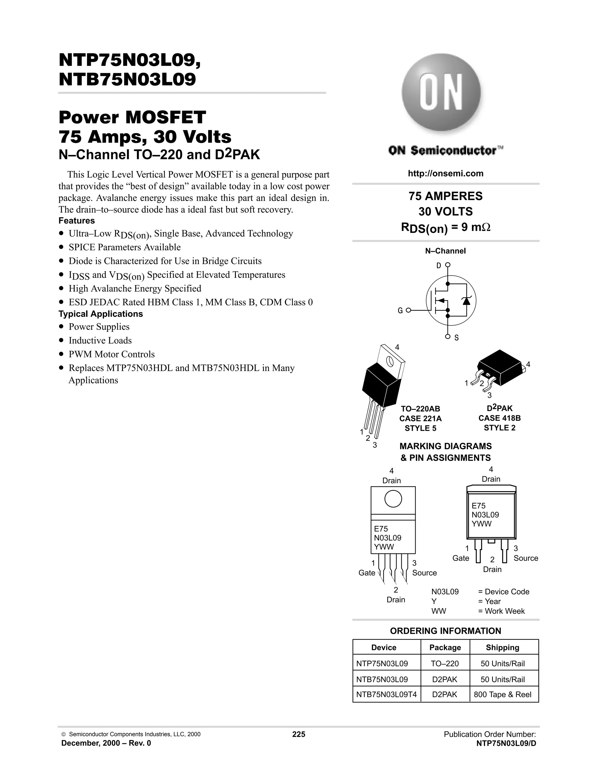  Semiconductor Components Industries, LLC, 2000
December, 2000 – Rev. 0
225 Publication Order Number:
NTP75N03L09/D
#!)
!)
#$% '(
  !  
N–Channel TO–220 and D2PAK
This Logic Level Vertical Power MOSFET is a general purpose part
that provides the “best of design” available today in a low cost power
package. Avalanche energy issues make this part an ideal design in.
The drain–to–source diode has a ideal fast but soft recovery.
Features
• Ultra–Low RDS(on), Single Base, Advanced Technology
• SPICE Parameters Available
• Diode is Characterized for Use in Bridge Circuits
• IDSS and VDS(on) Specified at Elevated Temperatures
• High Avalanche Energy Specified
• ESD JEDAC Rated HBM Class 1, MM Class B, CDM Class 0
Typical Applications
• Power Supplies
• Inductive Loads
• PWM Motor Controls
• Replaces MTP75N03HDL and MTB75N03HDL in Many
Applications


N–Channel

Device Package Shipping
ORDERING INFORMATION
NTP75N03L09 TO–220 50 Units/Rail
NTB75N03L09 D2PAK 50 Units/Rail
75 AMPERES
30 VOLTS
RDS(on) = 9 mΩ
TO–220AB
CASE 221A
STYLE 5
1
2
3
4
http://onsemi.com
MARKING DIAGRAMS
 PIN ASSIGNMENTS
N03L09 = Device Code
Y = Year
WW = Work Week
E75
N03L09
YWW
1
Gate
3
Source
4
Drain
2
Drain
E75
N03L09
YWW
1
Gate
3
Source
4
Drain
2
Drain
1 2
3
4
D2PAK
CASE 418B
STYLE 2
NTB75N03L09T4 D2PAK 800 Tape  Reel
 