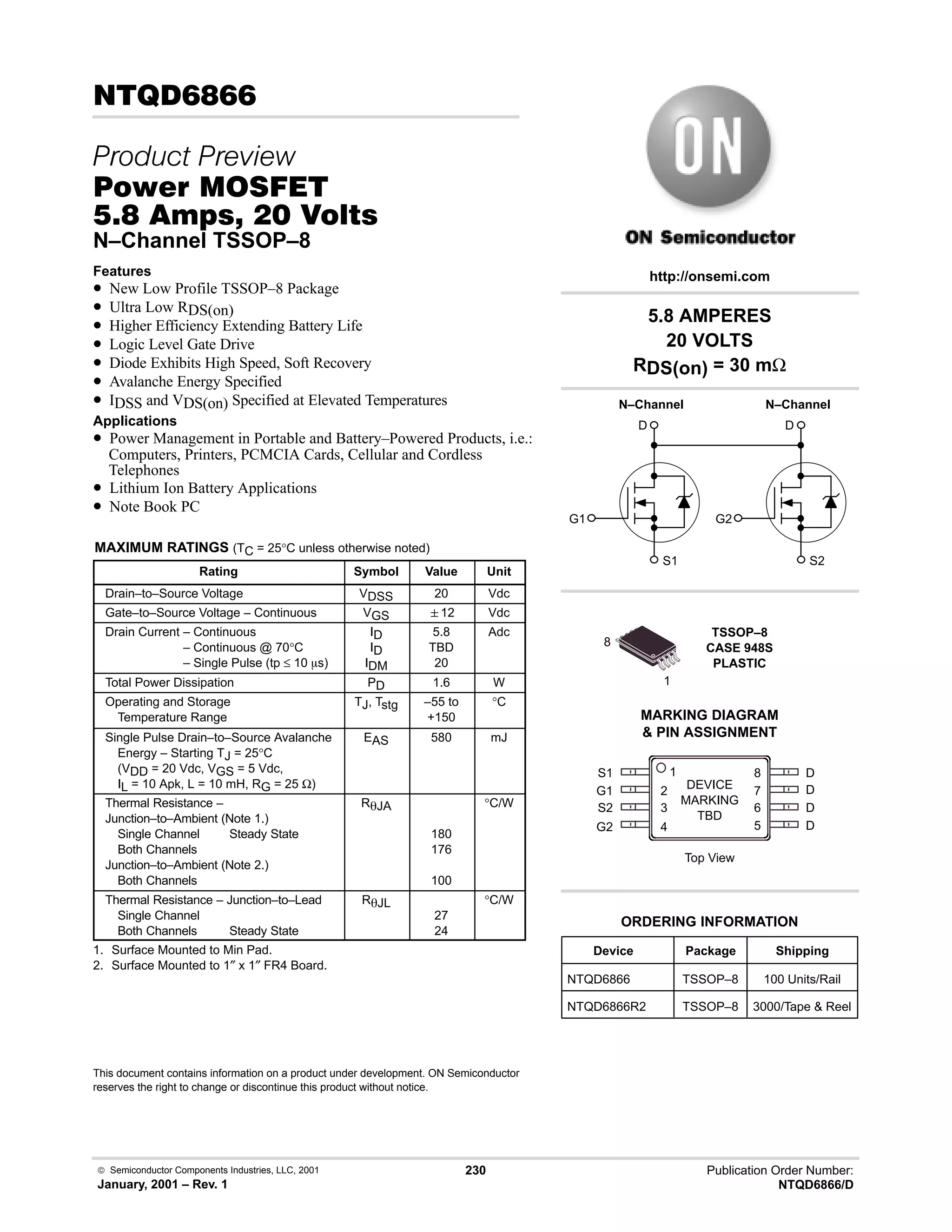  Semiconductor Components Industries, LLC, 2001
January, 2001 – Rev. 1
230 Publication Order Number:
NTQD6866/D
6,
 
#$% '(
-,    
N–Channel TSSOP–8
Features
• New Low Profile TSSOP–8 Package
• Ultra Low RDS(on)
• Higher Efficiency Extending Battery Life
• Logic Level Gate Drive
• Diode Exhibits High Speed, Soft Recovery
• Avalanche Energy Specified
• IDSS and VDS(on) Specified at Elevated Temperatures
Applications
• Power Management in Portable and Battery–Powered Products, i.e.:
Computers, Printers, PCMCIA Cards, Cellular and Cordless
Telephones
• Lithium Ion Battery Applications
• Note Book PC
MAXIMUM RATINGS (TC = 25°C unless otherwise noted)
Rating Symbol Value Unit
Drain–to–Source Voltage VDSS 20 Vdc
Gate–to–Source Voltage – Continuous VGS 12 Vdc
Drain Current – Continuous
Drain Current – Continuous @ 70°C
Drain Current – Single Pulse (tp ≤ 10 ms)
ID
ID
IDM
5.8
TBD
20
Adc
Total Power Dissipation PD 1.6 W
Operating and Storage
Temperature Range
TJ, Tstg –55 to
+150
°C
Single Pulse Drain–to–Source Avalanche
Energy – Starting TJ = 25°C
(VDD = 20 Vdc, VGS = 5 Vdc,
IL = 10 Apk, L = 10 mH, RG = 25 Ω)
EAS 580 mJ
Thermal Resistance –
Junction–to–Ambient (Note 1.)
Single Channel Steady State
Both Channels
Junction–to–Ambient (Note 2.)
Both Channels
RqJA
180
176
100
°C/W
Thermal Resistance – Junction–to–Lead
Single Channel
Both Channels Steady State
RqJL
27
24
°C/W
1. Surface Mounted to Min Pad.
2. Surface Mounted to 1″ x 1″ FR4 Board.
This document contains information on a product under development. ON Semiconductor
reserves the right to change or discontinue this product without notice.
Device Package Shipping
ORDERING INFORMATION
NTQD6866 TSSOP–8 100 Units/Rail
TSSOP–8
CASE 948S
PLASTIC
1
MARKING DIAGRAM
 PIN ASSIGNMENT
http://onsemi.com
N–Channel
D
S1
G1
8
2
S1
G1
S2
G2
3
4
1
7
6
5
8 D
D
D
D
Top View
NTQD6866R2 TSSOP–8 3000/Tape  Reel
N–Channel
D
S2
G2
DEVICE
MARKING
TBD
5.8 AMPERES
20 VOLTS
RDS(on) = 30 mΩ
 