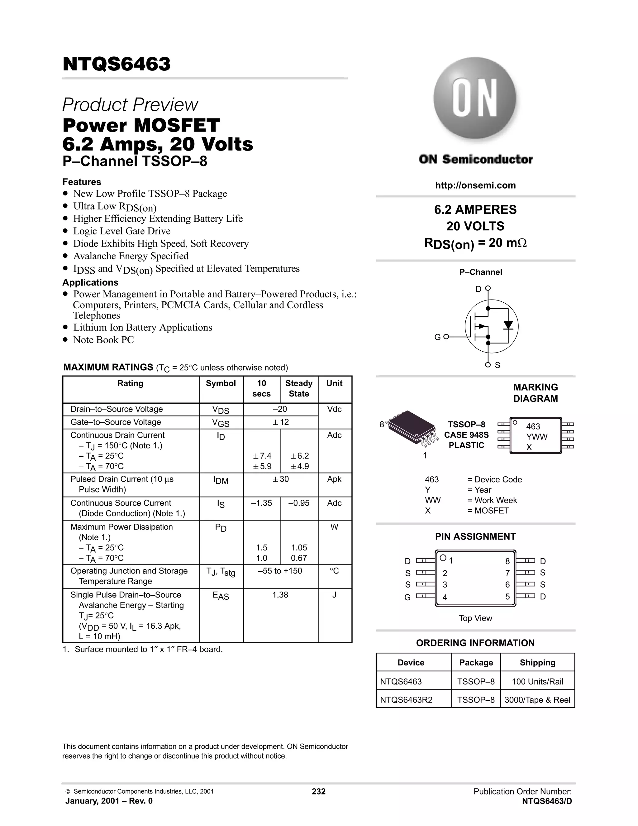  Semiconductor Components Industries, LLC, 2001
January, 2001 – Rev. 0
232 Publication Order Number:
NTQS6463/D
6!
 
#$% '(
-    
P–Channel TSSOP–8
Features
• New Low Profile TSSOP–8 Package
• Ultra Low RDS(on)
• Higher Efficiency Extending Battery Life
• Logic Level Gate Drive
• Diode Exhibits High Speed, Soft Recovery
• Avalanche Energy Specified
• IDSS and VDS(on) Specified at Elevated Temperatures
Applications
• Power Management in Portable and Battery–Powered Products, i.e.:
Computers, Printers, PCMCIA Cards, Cellular and Cordless
Telephones
• Lithium Ion Battery Applications
• Note Book PC
MAXIMUM RATINGS (TC = 25°C unless otherwise noted)
Rating Symbol 10
secs
Steady
State
Unit
Drain–to–Source Voltage VDS –20 Vdc
Gate–to–Source Voltage VGS 12
Continuous Drain Current
– TJ = 150°C (Note 1.)
– TA = 25°C
– TA = 70°C
ID
7.4
5.9
6.2
4.9
Adc
Pulsed Drain Current (10 µs
Pulse Width)
IDM 30 Apk
Continuous Source Current
(Diode Conduction) (Note 1.)
IS –1.35 –0.95 Adc
Maximum Power Dissipation
(Note 1.)
– TA = 25°C
– TA = 70°C
PD
1.5
1.0
1.05
0.67
W
Operating Junction and Storage
Temperature Range
TJ, Tstg –55 to +150 °C
Single Pulse Drain–to–Source
Avalanche Energy – Starting
TJ= 25°C
(VDD = 50 V, IL = 16.3 Apk,
L = 10 mH)
EAS 1.38 J
1. Surface mounted to 1″ x 1″ FR–4 board.
This document contains information on a product under development. ON Semiconductor
reserves the right to change or discontinue this product without notice.
Device Package Shipping
ORDERING INFORMATION
NTQS6463 TSSOP–8 100 Units/Rail
TSSOP–8
CASE 948S
PLASTIC
1
PIN ASSIGNMENT
http://onsemi.com
8
2
D
S
S
G
3
4
1
7
6
5
8 D
S
S
D
Top View
NTQS6463R2 TSSOP–8 3000/Tape  Reel
463
YWW
X
D
S
G
P–Channel
6.2 AMPERES
20 VOLTS
RDS(on) = 20 mΩ
MARKING
DIAGRAM
463 = Device Code
Y = Year
WW = Work Week
X = MOSFET
 