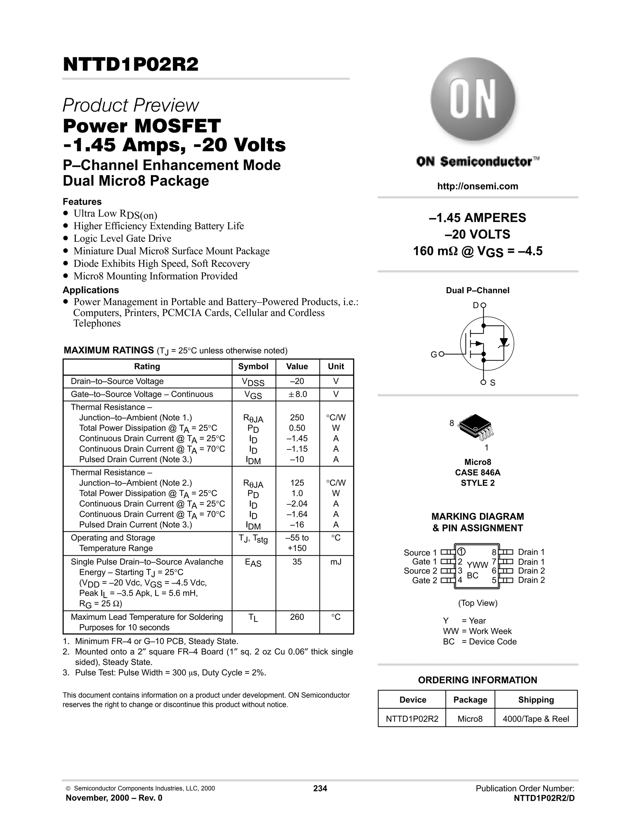  Semiconductor Components Industries, LLC, 2000
November, 2000 – Rev. 0
234 Publication Order Number:
NTTD1P02R2/D
# 
 
#$% '(
-     
P–Channel Enhancement Mode
Dual Micro8 Package
Features
• Ultra Low RDS(on)
• Higher Efficiency Extending Battery Life
• Logic Level Gate Drive
• Miniature Dual Micro8 Surface Mount Package
• Diode Exhibits High Speed, Soft Recovery
• Micro8 Mounting Information Provided
Applications
• Power Management in Portable and Battery–Powered Products, i.e.:
Computers, Printers, PCMCIA Cards, Cellular and Cordless
Telephones
MAXIMUM RATINGS (TJ = 25°C unless otherwise noted)
Rating Symbol Value Unit
Drain–to–Source Voltage VDSS –20 V
Gate–to–Source Voltage – Continuous VGS 8.0 V
Thermal Resistance –
Junction–to–Ambient (Note 1.)
Total Power Dissipation @ TA = 25°C
Continuous Drain Current @ TA = 25°C
Continuous Drain Current @ TA = 70°C
Pulsed Drain Current (Note 3.)
RθJA
PD
ID
ID
IDM
250
0.50
–1.45
–1.15
–10
°C/W
W
A
A
A
Thermal Resistance –
Junction–to–Ambient (Note 2.)
Total Power Dissipation @ TA = 25°C
Continuous Drain Current @ TA = 25°C
Continuous Drain Current @ TA = 70°C
Pulsed Drain Current (Note 3.)
RθJA
PD
ID
ID
IDM
125
1.0
–2.04
–1.64
–16
°C/W
W
A
A
A
Operating and Storage
Temperature Range
TJ, Tstg –55 to
+150
°C
Single Pulse Drain–to–Source Avalanche
Energy – Starting TJ = 25°C
(VDD = –20 Vdc, VGS = –4.5 Vdc,
Peak IL = –3.5 Apk, L = 5.6 mH,
RG = 25 Ω)
EAS 35 mJ
Maximum Lead Temperature for Soldering
Purposes for 10 seconds
TL 260 °C
1. Minimum FR–4 or G–10 PCB, Steady State.
2. Mounted onto a 2″ square FR–4 Board (1″ sq. 2 oz Cu 0.06″ thick single
sided), Steady State.
3. Pulse Test: Pulse Width = 300 ms, Duty Cycle = 2%.
This document contains information on a product under development. ON Semiconductor
reserves the right to change or discontinue this product without notice.
Drain 1
(Top View)
8
Source 1
7
6
5
1
2
3
4
Device Package Shipping
ORDERING INFORMATION
NTTD1P02R2 Micro8 4000/Tape  Reel
Micro8
CASE 846A
STYLE 2
http://onsemi.com
Dual P–Channel
D
S
G
Gate 1
Source 2
Gate 2
Drain 1
Drain 2
Drain 2
MARKING DIAGRAM
 PIN ASSIGNMENT
1
8
YWW
BC
Y = Year
WW = Work Week
BC = Device Code
–1.45 AMPERES
–20 VOLTS
160 mW @ VGS = –4.5
 