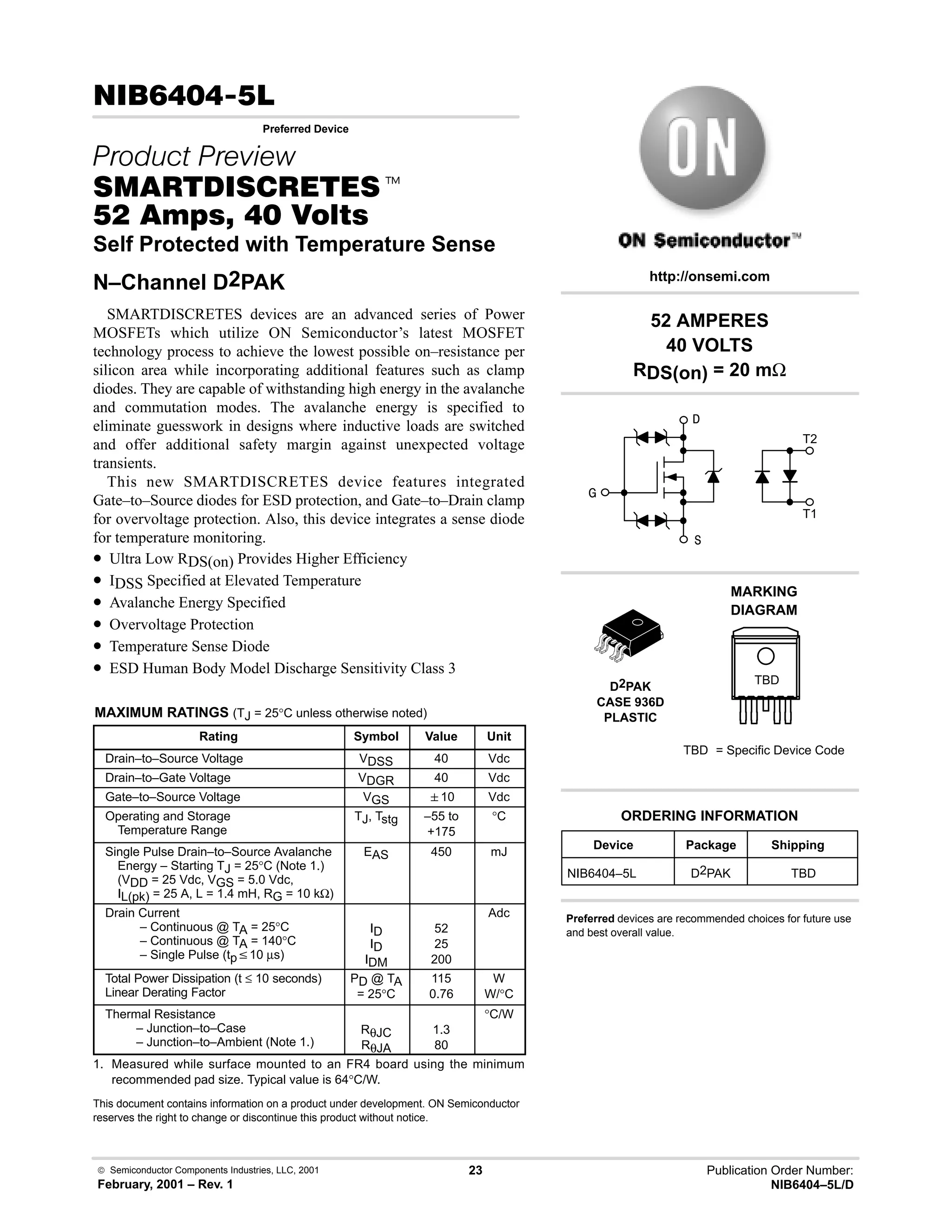  Semiconductor Components Industries, LLC, 2001
February, 2001 – Rev. 1
23 Publication Order Number:
NIB6404–5L/D
 
Preferred Device
 
 t
    
Self Protected with Temperature Sense
N–Channel D2PAK
SMARTDISCRETES devices are an advanced series of Power
MOSFETs which utilize ON Semiconductor’s latest MOSFET
technology process to achieve the lowest possible on–resistance per
silicon area while incorporating additional features such as clamp
diodes. They are capable of withstanding high energy in the avalanche
and commutation modes. The avalanche energy is specified to
eliminate guesswork in designs where inductive loads are switched
and offer additional safety margin against unexpected voltage
transients.
This new SMARTDISCRETES device features integrated
Gate–to–Source diodes for ESD protection, and Gate–to–Drain clamp
for overvoltage protection. Also, this device integrates a sense diode
for temperature monitoring.
• Ultra Low RDS(on) Provides Higher Efficiency
• IDSS Specified at Elevated Temperature
• Avalanche Energy Specified
• Overvoltage Protection
• Temperature Sense Diode
• ESD Human Body Model Discharge Sensitivity Class 3
MAXIMUM RATINGS (TJ = 25°C unless otherwise noted)
Rating Symbol Value Unit
Drain–to–Source Voltage VDSS 40 Vdc
Drain–to–Gate Voltage VDGR 40 Vdc
Gate–to–Source Voltage VGS 10 Vdc
Operating and Storage
Temperature Range
TJ, Tstg –55 to
+175
°C
Single Pulse Drain–to–Source Avalanche
Energy – Starting TJ = 25°C (Note 1.)
(VDD = 25 Vdc, VGS = 5.0 Vdc,
IL(pk) = 25 A, L = 1.4 mH, RG = 10 kΩ)
EAS 450 mJ
Drain Current
– Continuous @ TA = 25°C
– Continuous @ TA = 140°C
– Single Pulse (tpv10 µs)
ID
ID
IDM
52
25
200
Adc
Total Power Dissipation (t ≤ 10 seconds)
Linear Derating Factor
PD @ TA
= 25°C
115
0.76
W
W/°C
Thermal Resistance
– Junction–to–Case
– Junction–to–Ambient (Note 1.)
RθJC
RθJA
1.3
80
°C/W
1. Measured while surface mounted to an FR4 board using the minimum
recommended pad size. Typical value is 64°C/W.
This document contains information on a product under development. ON Semiconductor
reserves the right to change or discontinue this product without notice.
52 AMPERES
40 VOLTS
RDS(on) = 20 mΩ
Device Package Shipping
ORDERING INFORMATION
NIB6404–5L D2PAK TBD
D2PAK
CASE 936D
PLASTIC
http://onsemi.com
Preferred devices are recommended choices for future use
and best overall value.



T1
T2
MARKING
DIAGRAM
TBD = Specific Device Code
TBD
 