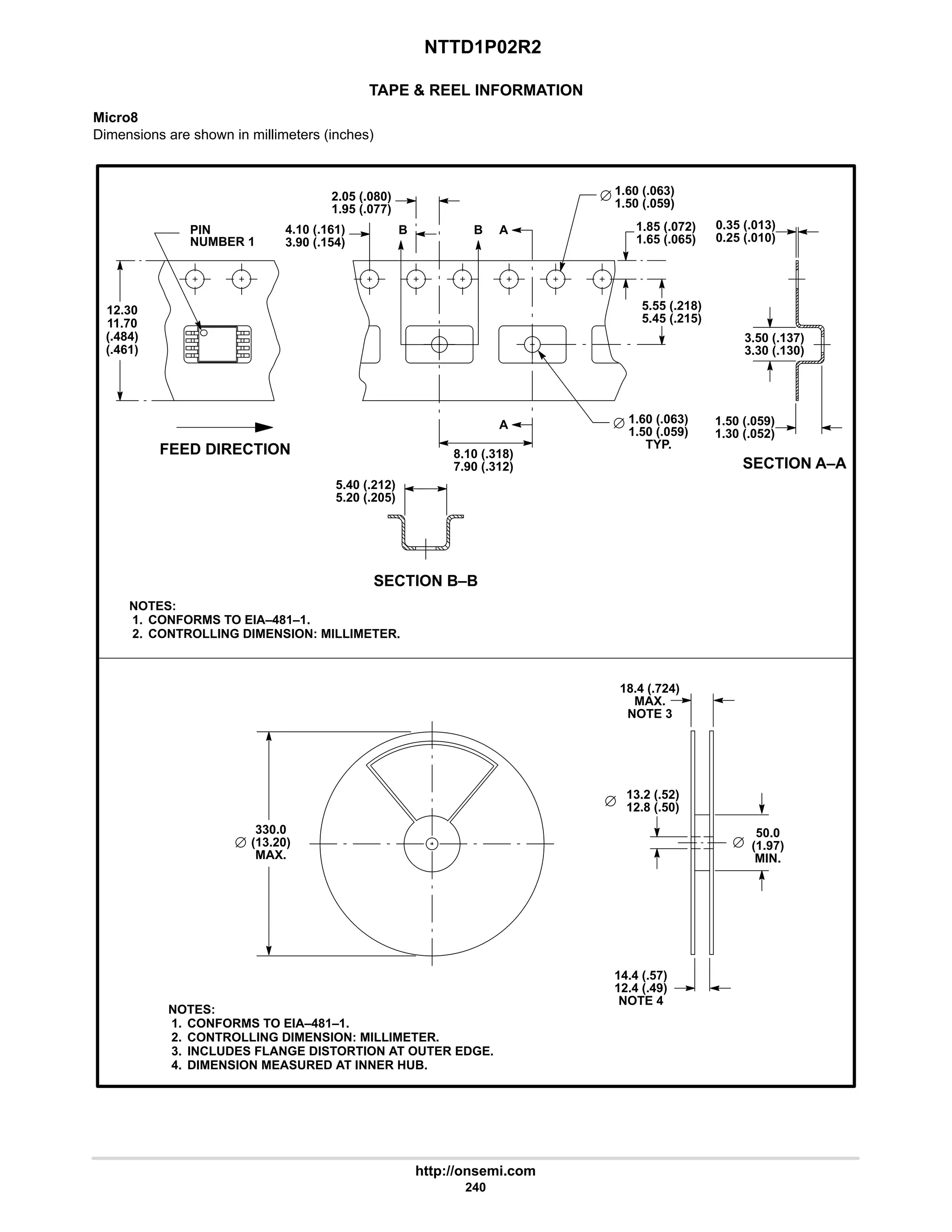 NTTD1P02R2
http://onsemi.com
240
TAPE  REEL INFORMATION
Micro8
Dimensions are shown in millimeters (inches)
FEED DIRECTION
SECTION A–A
NOTES:
1. CONFORMS TO EIA–481–1.
2. CONTROLLING DIMENSION: MILLIMETER.
PIN
NUMBER 1
NOTES:
1. CONFORMS TO EIA–481–1.
2. CONTROLLING DIMENSION: MILLIMETER.
3. INCLUDES FLANGE DISTORTION AT OUTER EDGE.
4. DIMENSION MEASURED AT INNER HUB.
12.30
4.10 (.161)
11.70
(.484)
(.461)
1.85 (.072)
3.90 (.154)
2.05 (.080)
1.95 (.077)
B B A
A
8.10 (.318)
7.90 (.312)
5.55 (.218)
5.45 (.215)
1.65 (.065)
1.60 (.063)
1.50 (.059)
1.60 (.063)
1.50 (.059)
TYP.
0.35 (.013)
0.25 (.010)
3.50 (.137)
3.30 (.130)
1.50 (.059)
1.30 (.052)
SECTION B–B
5.40 (.212)
5.20 (.205)
330.0
(13.20)
MAX.
50.0
(1.97)
MIN.
14.4 (.57)
12.4 (.49)
NOTE 4
18.4 (.724)
MAX.
NOTE 3
13.2 (.52)
12.8 (.50)
 