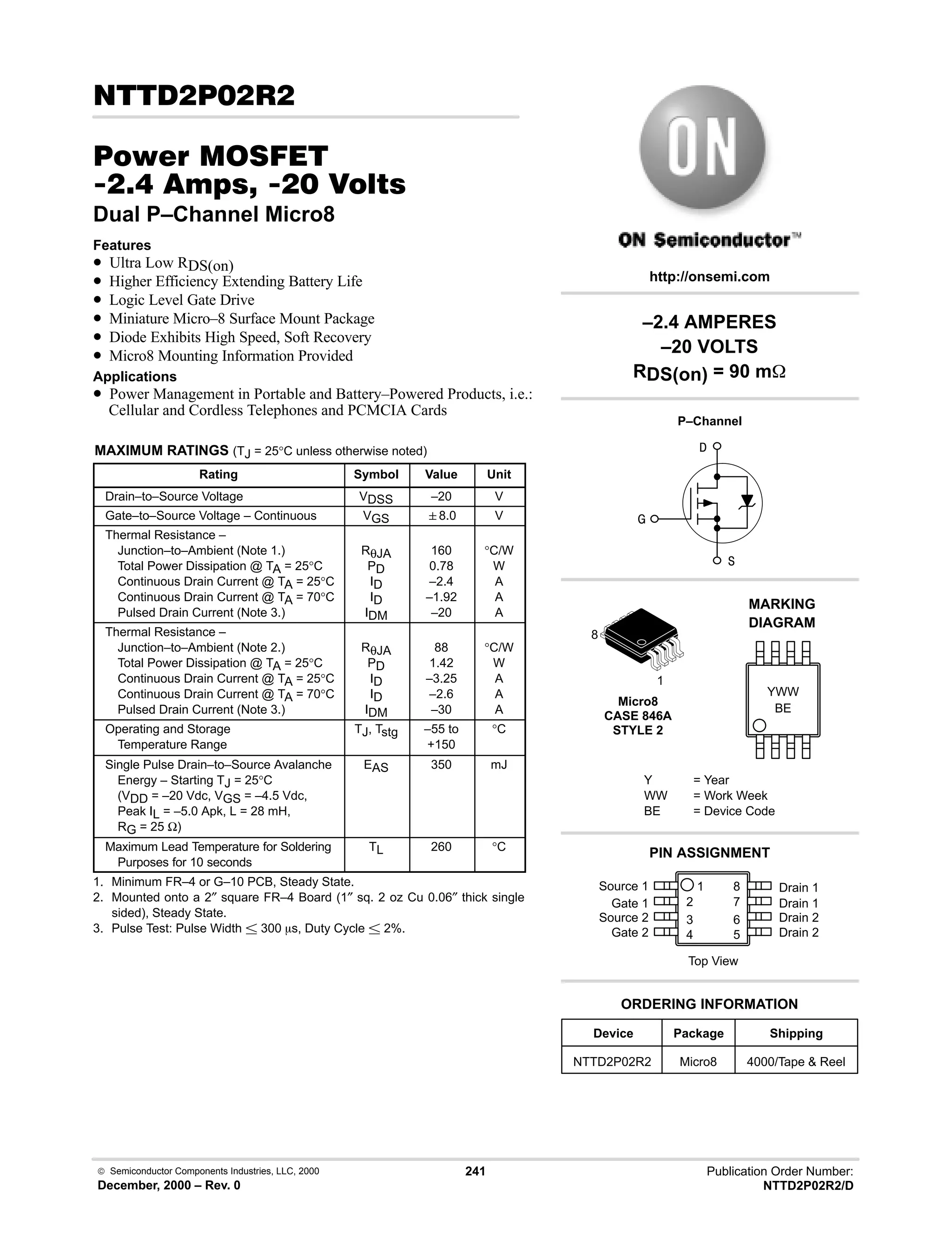  Semiconductor Components Industries, LLC, 2000
December, 2000 – Rev. 0
241 Publication Order Number:
NTTD2P02R2/D
 # 
#$% '(
 -     
Dual P–Channel Micro8
Features
• Ultra Low RDS(on)
• Higher Efficiency Extending Battery Life
• Logic Level Gate Drive
• Miniature Micro–8 Surface Mount Package
• Diode Exhibits High Speed, Soft Recovery
• Micro8 Mounting Information Provided
Applications
• Power Management in Portable and Battery–Powered Products, i.e.:
Cellular and Cordless Telephones and PCMCIA Cards
MAXIMUM RATINGS (TJ = 25°C unless otherwise noted)
Rating Symbol Value Unit
Drain–to–Source Voltage VDSS –20 V
Gate–to–Source Voltage – Continuous VGS 8.0 V
Thermal Resistance –
Junction–to–Ambient (Note 1.)
Total Power Dissipation @ TA = 25°C
Continuous Drain Current @ TA = 25°C
Continuous Drain Current @ TA = 70°C
Pulsed Drain Current (Note 3.)
RθJA
PD
ID
ID
IDM
160
0.78
–2.4
–1.92
–20
°C/W
W
A
A
A
Thermal Resistance –
Junction–to–Ambient (Note 2.)
Total Power Dissipation @ TA = 25°C
Continuous Drain Current @ TA = 25°C
Continuous Drain Current @ TA = 70°C
Pulsed Drain Current (Note 3.)
RθJA
PD
ID
ID
IDM
88
1.42
–3.25
–2.6
–30
°C/W
W
A
A
A
Operating and Storage
Temperature Range
TJ, Tstg –55 to
+150
°C
Single Pulse Drain–to–Source Avalanche
Energy – Starting TJ = 25°C
(VDD = –20 Vdc, VGS = –4.5 Vdc,
Peak IL = –5.0 Apk, L = 28 mH,
RG = 25 Ω)
EAS 350 mJ
Maximum Lead Temperature for Soldering
Purposes for 10 seconds
TL 260 °C
1. Minimum FR–4 or G–10 PCB, Steady State.
2. Mounted onto a 2″ square FR–4 Board (1″ sq. 2 oz Cu 0.06″ thick single
sided), Steady State.
3. Pulse Test: Pulse Width  300 ms, Duty Cycle  2%.
Micro8
CASE 846A
STYLE 2
BE
MARKING
DIAGRAM
YWW



1
8
Device Package Shipping
ORDERING INFORMATION
NTTD2P02R2 Micro8 4000/Tape  Reel
http://onsemi.com
–2.4 AMPERES
–20 VOLTS
RDS(on) = 90 m
P–Channel
Y = Year
WW = Work Week
BE = Device Code
Source 1 1
2
3
4
8
7
6
5
Top View
Gate 1
Source 2
Gate 2
Drain 1
Drain 1
Drain 2
Drain 2
PIN ASSIGNMENT
 