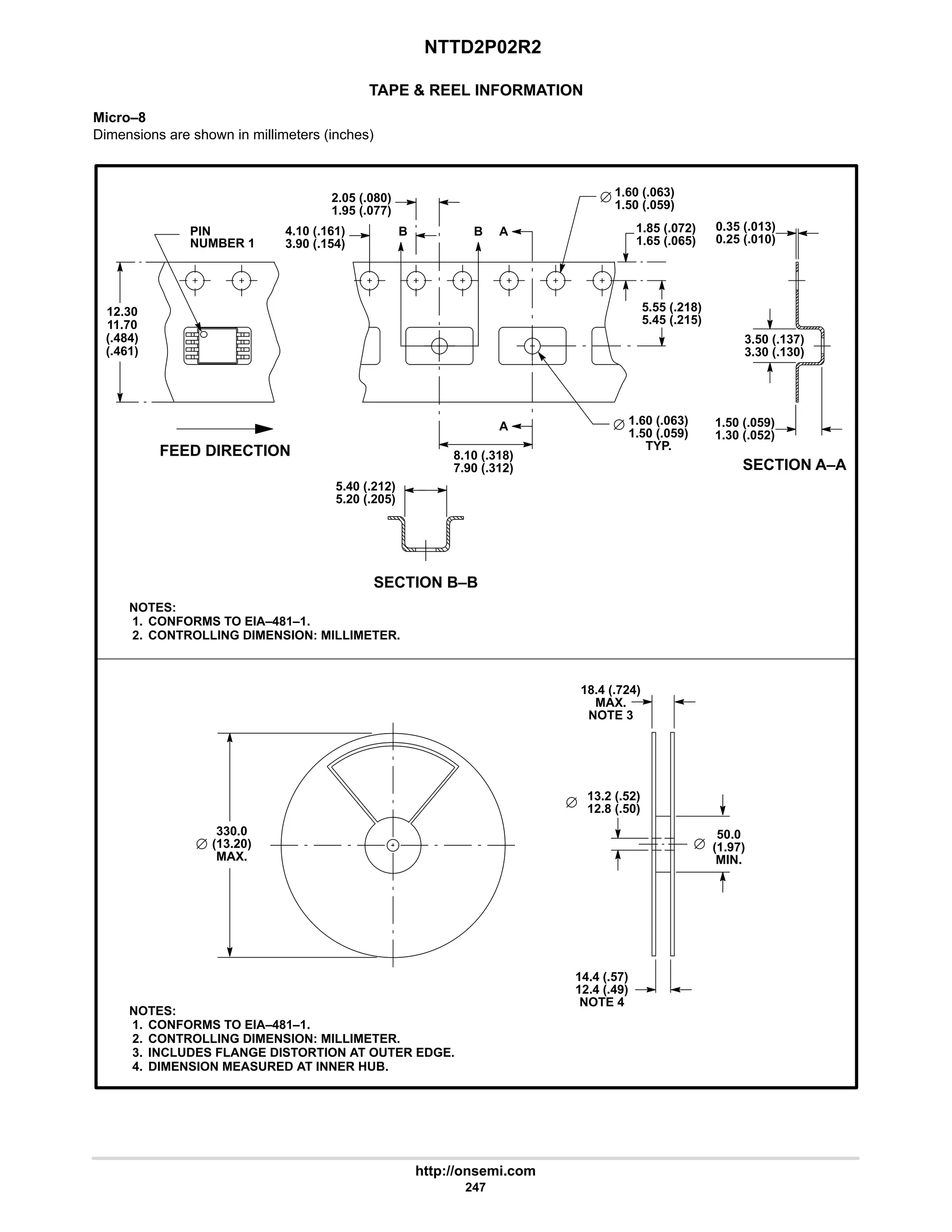 NTTD2P02R2
http://onsemi.com
247
TAPE  REEL INFORMATION
Micro–8
Dimensions are shown in millimeters (inches)
FEED DIRECTION
SECTION A–A
NOTES:
1. CONFORMS TO EIA–481–1.
2. CONTROLLING DIMENSION: MILLIMETER.
PIN
NUMBER 1
NOTES:
1. CONFORMS TO EIA–481–1.
2. CONTROLLING DIMENSION: MILLIMETER.
3. INCLUDES FLANGE DISTORTION AT OUTER EDGE.
4. DIMENSION MEASURED AT INNER HUB.
12.30
4.10 (.161)
11.70
(.484)
(.461)
1.85 (.072)
3.90 (.154)
2.05 (.080)
1.95 (.077)
B B A
A
8.10 (.318)
7.90 (.312)
5.55 (.218)
5.45 (.215)
1.65 (.065)
1.60 (.063)
1.50 (.059)
1.60 (.063)
1.50 (.059)
TYP.
0.35 (.013)
0.25 (.010)
3.50 (.137)
3.30 (.130)
1.50 (.059)
1.30 (.052)
SECTION B–B
5.40 (.212)
5.20 (.205)
330.0
(13.20)
MAX.
50.0
(1.97)
MIN.
14.4 (.57)
12.4 (.49)
NOTE 4
18.4 (.724)
MAX.
NOTE 3
13.2 (.52)
12.8 (.50)
 