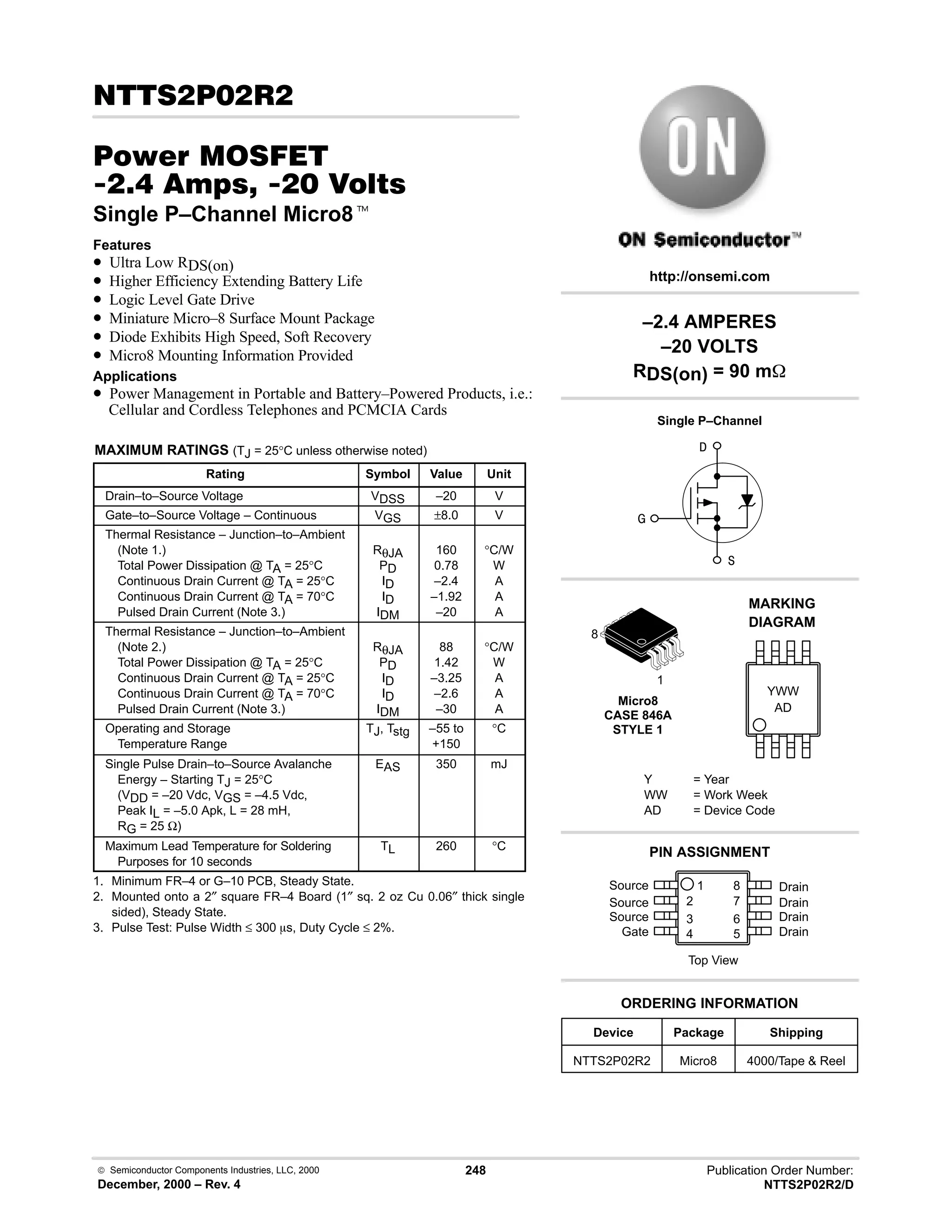  Semiconductor Components Industries, LLC, 2000
December, 2000 – Rev. 4
248 Publication Order Number:
NTTS2P02R2/D
 # 
#$% '(
 -     
Single P–Channel Micro8t
Features
• Ultra Low RDS(on)
• Higher Efficiency Extending Battery Life
• Logic Level Gate Drive
• Miniature Micro–8 Surface Mount Package
• Diode Exhibits High Speed, Soft Recovery
• Micro8 Mounting Information Provided
Applications
• Power Management in Portable and Battery–Powered Products, i.e.:
Cellular and Cordless Telephones and PCMCIA Cards
MAXIMUM RATINGS (TJ = 25°C unless otherwise noted)
Rating Symbol Value Unit
Drain–to–Source Voltage VDSS –20 V
Gate–to–Source Voltage – Continuous VGS ±8.0 V
Thermal Resistance – Junction–to–Ambient
(Note 1.)
Total Power Dissipation @ TA = 25°C
Continuous Drain Current @ TA = 25°C
Continuous Drain Current @ TA = 70°C
Pulsed Drain Current (Note 3.)
RθJA
PD
ID
ID
IDM
160
0.78
–2.4
–1.92
–20
°C/W
W
A
A
A
Thermal Resistance – Junction–to–Ambient
(Note 2.)
Total Power Dissipation @ TA = 25°C
Continuous Drain Current @ TA = 25°C
Continuous Drain Current @ TA = 70°C
Pulsed Drain Current (Note 3.)
RθJA
PD
ID
ID
IDM
88
1.42
–3.25
–2.6
–30
°C/W
W
A
A
A
Operating and Storage
Temperature Range
TJ, Tstg –55 to
+150
°C
Single Pulse Drain–to–Source Avalanche
Energy – Starting TJ = 25°C
(VDD = –20 Vdc, VGS = –4.5 Vdc,
Peak IL = –5.0 Apk, L = 28 mH,
RG = 25 Ω)
EAS 350 mJ
Maximum Lead Temperature for Soldering
Purposes for 10 seconds
TL 260 °C
1. Minimum FR–4 or G–10 PCB, Steady State.
2. Mounted onto a 2″ square FR–4 Board (1″ sq. 2 oz Cu 0.06″ thick single
sided), Steady State.
3. Pulse Test: Pulse Width ≤ 300 ms, Duty Cycle ≤ 2%.
Micro8
CASE 846A
STYLE 1
AD
MARKING
DIAGRAM
YWW



1
8
Device Package Shipping
ORDERING INFORMATION
NTTS2P02R2 Micro8 4000/Tape  Reel
http://onsemi.com
–2.4 AMPERES
–20 VOLTS
RDS(on) = 90 m
Single P–Channel
Y = Year
WW = Work Week
AD = Device Code
Source 1
2
3
4
8
7
6
5
Top View
Source
Source
Gate
Drain
Drain
Drain
Drain
PIN ASSIGNMENT
 