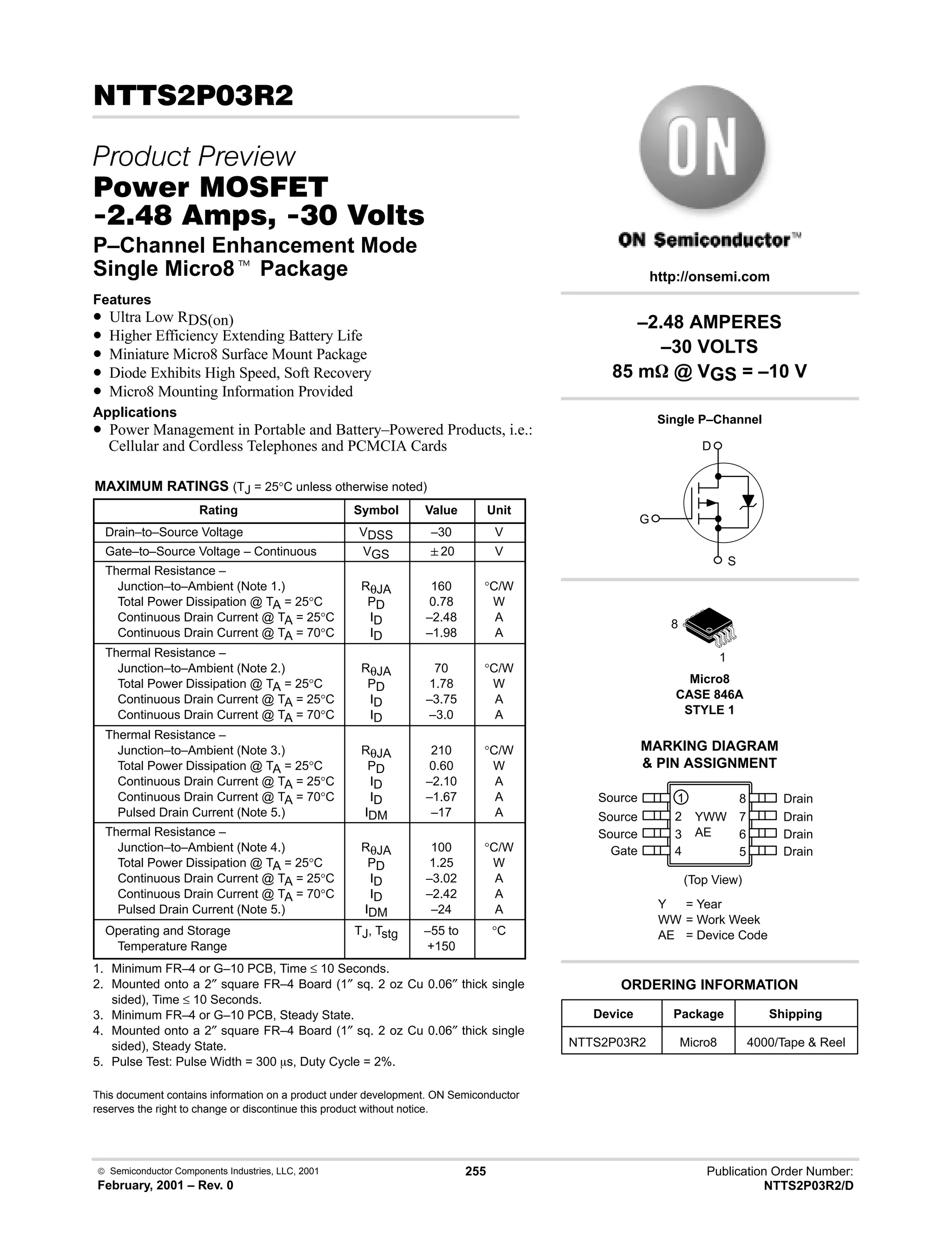  Semiconductor Components Industries, LLC, 2001
February, 2001 – Rev. 0
255 Publication Order Number:
NTTS2P03R2/D
 #!
 
#$% '(
 -,  !  
P–Channel Enhancement Mode
Single Micro8t Package
Features
• Ultra Low RDS(on)
• Higher Efficiency Extending Battery Life
• Miniature Micro8 Surface Mount Package
• Diode Exhibits High Speed, Soft Recovery
• Micro8 Mounting Information Provided
Applications
• Power Management in Portable and Battery–Powered Products, i.e.:
Cellular and Cordless Telephones and PCMCIA Cards
MAXIMUM RATINGS (TJ = 25°C unless otherwise noted)
Rating Symbol Value Unit
Drain–to–Source Voltage VDSS –30 V
Gate–to–Source Voltage – Continuous VGS 20 V
Thermal Resistance –
Junction–to–Ambient (Note 1.)
Total Power Dissipation @ TA = 25°C
Continuous Drain Current @ TA = 25°C
Continuous Drain Current @ TA = 70°C
RθJA
PD
ID
ID
160
0.78
–2.48
–1.98
°C/W
W
A
A
Thermal Resistance –
Junction–to–Ambient (Note 2.)
Total Power Dissipation @ TA = 25°C
Continuous Drain Current @ TA = 25°C
Continuous Drain Current @ TA = 70°C
RθJA
PD
ID
ID
70
1.78
–3.75
–3.0
°C/W
W
A
A
Thermal Resistance –
Junction–to–Ambient (Note 3.)
Total Power Dissipation @ TA = 25°C
Continuous Drain Current @ TA = 25°C
Continuous Drain Current @ TA = 70°C
Pulsed Drain Current (Note 5.)
RθJA
PD
ID
ID
IDM
210
0.60
–2.10
–1.67
–17
°C/W
W
A
A
A
Thermal Resistance –
Junction–to–Ambient (Note 4.)
Total Power Dissipation @ TA = 25°C
Continuous Drain Current @ TA = 25°C
Continuous Drain Current @ TA = 70°C
Pulsed Drain Current (Note 5.)
RθJA
PD
ID
ID
IDM
100
1.25
–3.02
–2.42
–24
°C/W
W
A
A
A
Operating and Storage
Temperature Range
TJ, Tstg –55 to
+150
°C
1. Minimum FR–4 or G–10 PCB, Time ≤ 10 Seconds.
2. Mounted onto a 2″ square FR–4 Board (1″ sq. 2 oz Cu 0.06″ thick single
sided), Time ≤ 10 Seconds.
3. Minimum FR–4 or G–10 PCB, Steady State.
4. Mounted onto a 2″ square FR–4 Board (1″ sq. 2 oz Cu 0.06″ thick single
sided), Steady State.
5. Pulse Test: Pulse Width = 300 ms, Duty Cycle = 2%.
This document contains information on a product under development. ON Semiconductor
reserves the right to change or discontinue this product without notice.
Drain
(Top View)
8
Source
7
6
5
1
2
3
4
Device Package Shipping
ORDERING INFORMATION
NTTS2P03R2 Micro8 4000/Tape  Reel
Micro8
CASE 846A
STYLE 1
http://onsemi.com
Single P–Channel
D
S
G
Source
Source
Gate
Drain
Drain
Drain
MARKING DIAGRAM
 PIN ASSIGNMENT
1
8
YWW
AE
Y = Year
WW = Work Week
AE = Device Code
–2.48 AMPERES
–30 VOLTS
85 mW @ VGS = –10 V
 