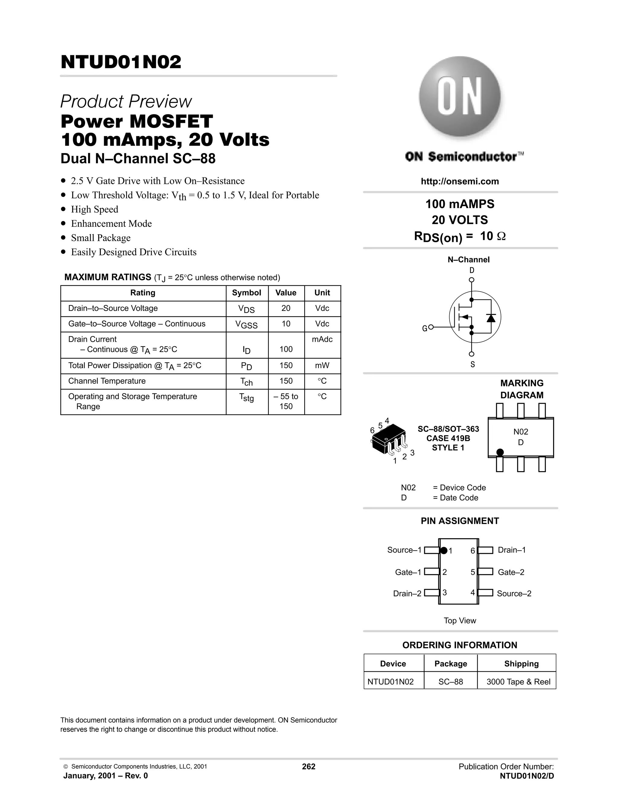 Publication Order Number:
NTUD01N02/D
 Semiconductor Components Industries, LLC, 2001
January, 2001 – Rev. 0
262
7
 
#$% '(
    
Dual N–Channel SC–88
• 2.5 V Gate Drive with Low On–Resistance
• Low Threshold Voltage: Vth = 0.5 to 1.5 V, Ideal for Portable
• High Speed
• Enhancement Mode
• Small Package
• Easily Designed Drive Circuits
MAXIMUM RATINGS (TJ = 25°C unless otherwise noted)
Rating Symbol Value Unit
Drain–to–Source Voltage VDS 20 Vdc
Gate–to–Source Voltage – Continuous VGSS 10 Vdc
Drain Current
– Continuous @ TA = 25°C ID 100
mAdc
Total Power Dissipation @ TA = 25°C PD 150 mW
Channel Temperature Tch 150 °C
Operating and Storage Temperature
Range
Tstg – 55 to
150
°C
This document contains information on a product under development. ON Semiconductor
reserves the right to change or discontinue this product without notice.



N–Channel
Drain–2
2
1
100 mAMPS
20 VOLTS
RDS(on) = 10 
SC–88/SOT–363
CASE 419B
STYLE 1
http://onsemi.com
D
MARKING
DIAGRAM
N02
N02 = Device Code
D = Date Code
PIN ASSIGNMENT
3
Gate–1
Device Package Shipping
ORDERING INFORMATION
NTUD01N02 SC–88 3000 Tape  Reel
5
6
4
Top View
Source–1 Drain–1
Gate–2
Source–2
1 6
5
4
3
2
 