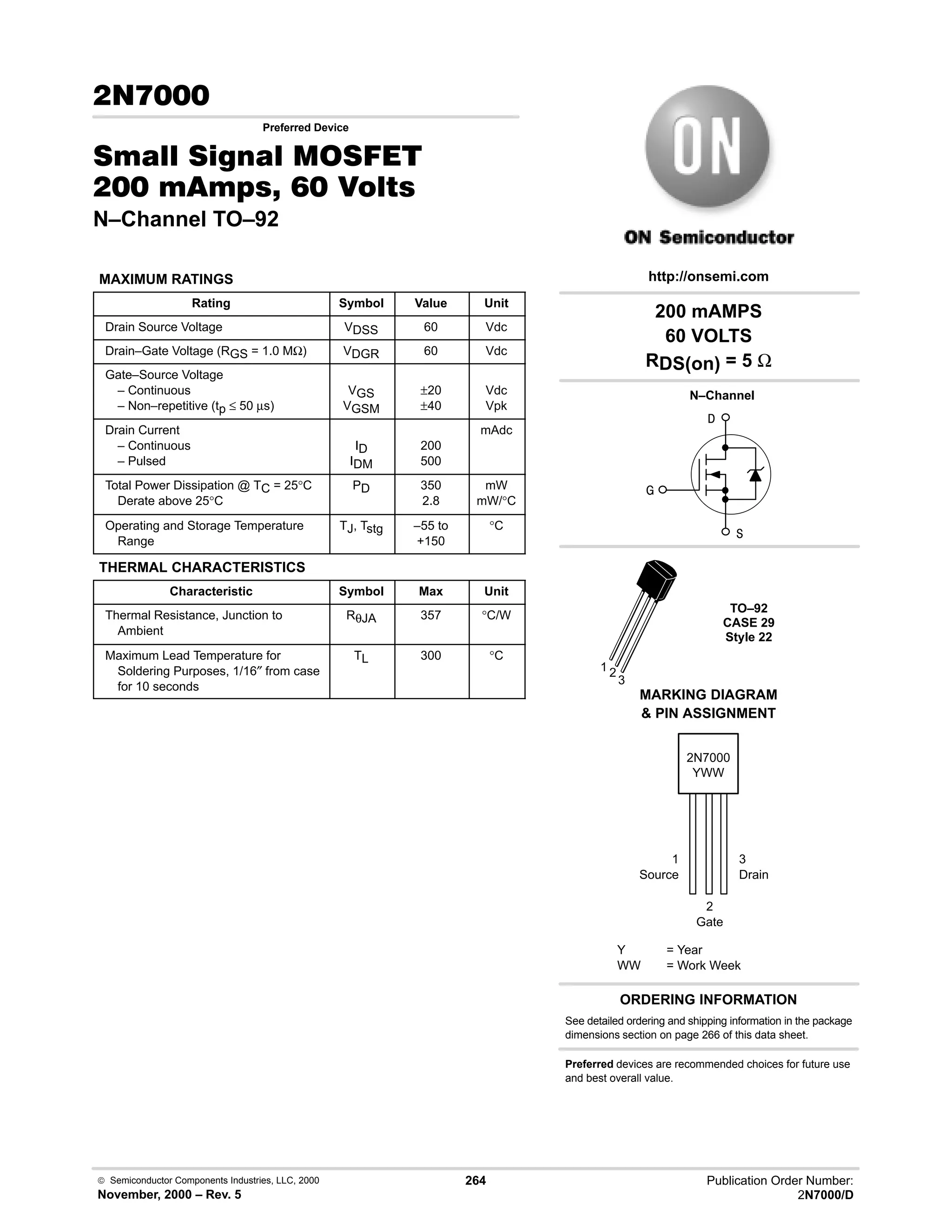  Semiconductor Components Industries, LLC, 2000
November, 2000 – Rev. 5
264 Publication Order Number:
2N7000/D

Preferred Device
0  0 '(
    
N–Channel TO–92
MAXIMUM RATINGS
Rating Symbol Value Unit
Drain Source Voltage VDSS 60 Vdc
Drain–Gate Voltage (RGS = 1.0 MΩ) VDGR 60 Vdc
Gate–Source Voltage
– Continuous
– Non–repetitive (tp ≤ 50 µs)
VGS
VGSM
±?20
±?40
Vdc
Vpk
Drain Current
– Continuous
– Pulsed
ID
IDM
200
500
mAdc
Total Power Dissipation @ TC = 25°C
Derate above 25°C
PD 350
2.8
mW
mW/°C
Operating and Storage Temperature
Range
TJ, Tstg –55 to
+150
°C
THERMAL CHARACTERISTICS
Characteristic Symbol Max Unit
Thermal Resistance, Junction to
Ambient
RθJA 357 °C/W
Maximum Lead Temperature for
Soldering Purposes, 1/16″ from case
for 10 seconds
TL 300 °C
2N7000
Y = Year
WW = Work Week
YWW
http://onsemi.com
MARKING DIAGRAM
 PIN ASSIGNMENT


TO–92
CASE 29
Style 22
N–Channel

1 2
3
1
Source
3
Drain
2
Gate
200 mAMPS
60 VOLTS
RDS(on) = 5 Ω
Preferred devices are recommended choices for future use
and best overall value.
See detailed ordering and shipping information in the package
dimensions section on page 266 of this data sheet.
ORDERING INFORMATION
 
