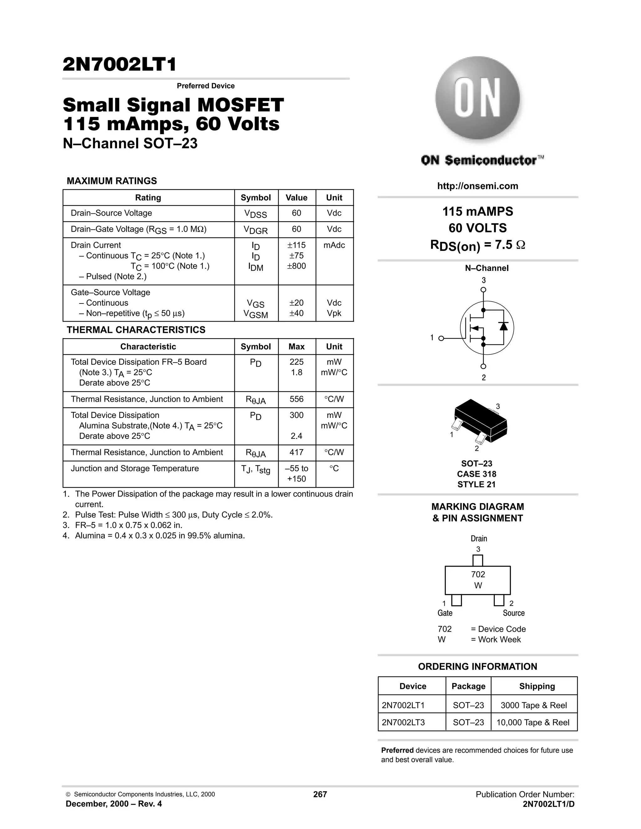  Semiconductor Components Industries, LLC, 2000
December, 2000 – Rev. 4
267 Publication Order Number:
2N7002LT1/D
 
Preferred Device
0  0 '(
    
N–Channel SOT–23
MAXIMUM RATINGS
Rating Symbol Value Unit
Drain–Source Voltage VDSS 60 Vdc
Drain–Gate Voltage (RGS = 1.0 MΩ) VDGR 60 Vdc
Drain Current
– Continuous TC = 25°C (Note 1.)
– Continuous TC = 100°C (Note 1.)
– Pulsed (Note 2.)
ID
ID
IDM
±?115
±?75
±?800
mAdc
Gate–Source Voltage
– Continuous
– Non–repetitive (tp ≤ 50 µs)
VGS
VGSM
±?20
±?40
Vdc
Vpk
THERMAL CHARACTERISTICS
Characteristic Symbol Max Unit
Total Device Dissipation FR–5 Board
(Note 3.) TA = 25°C
Derate above 25°C
PD 225
1.8
mW
mW/°C
Thermal Resistance, Junction to Ambient RθJA 556 °C/W
Total Device Dissipation
Alumina Substrate,(Note 4.) TA = 25°C
Derate above 25°C
PD 300
2.4
mW
mW/°C
Thermal Resistance, Junction to Ambient RθJA 417 °C/W
Junction and Storage Temperature TJ, Tstg –?55 to
+150
°C
1. The Power Dissipation of the package may result in a lower continuous drain
current.
2. Pulse Test: Pulse Width ≤ 300 µs, Duty Cycle ≤ 2.0%.
3. FR–5 = 1.0 x 0.75 x 0.062 in.
4. Alumina = 0.4 x 0.3 x 0.025 in 99.5% alumina.
4

#
Device Package Shipping
ORDERING INFORMATION
2N7002LT1 SOT–23 3000 Tape  Reel
N–Channel
SOT–23
CASE 318
STYLE 21
http://onsemi.com
W
702
702 = Device Code
W = Work Week
MARKING DIAGRAM
 PIN ASSIGNMENT
3
2
1
()%
)'1
2
1
3
;(1
2N7002LT3 SOT–23 10,000 Tape  Reel
115 mAMPS
60 VOLTS
RDS(on) = 7.5 
Preferred devices are recommended choices for future use
and best overall value.
 