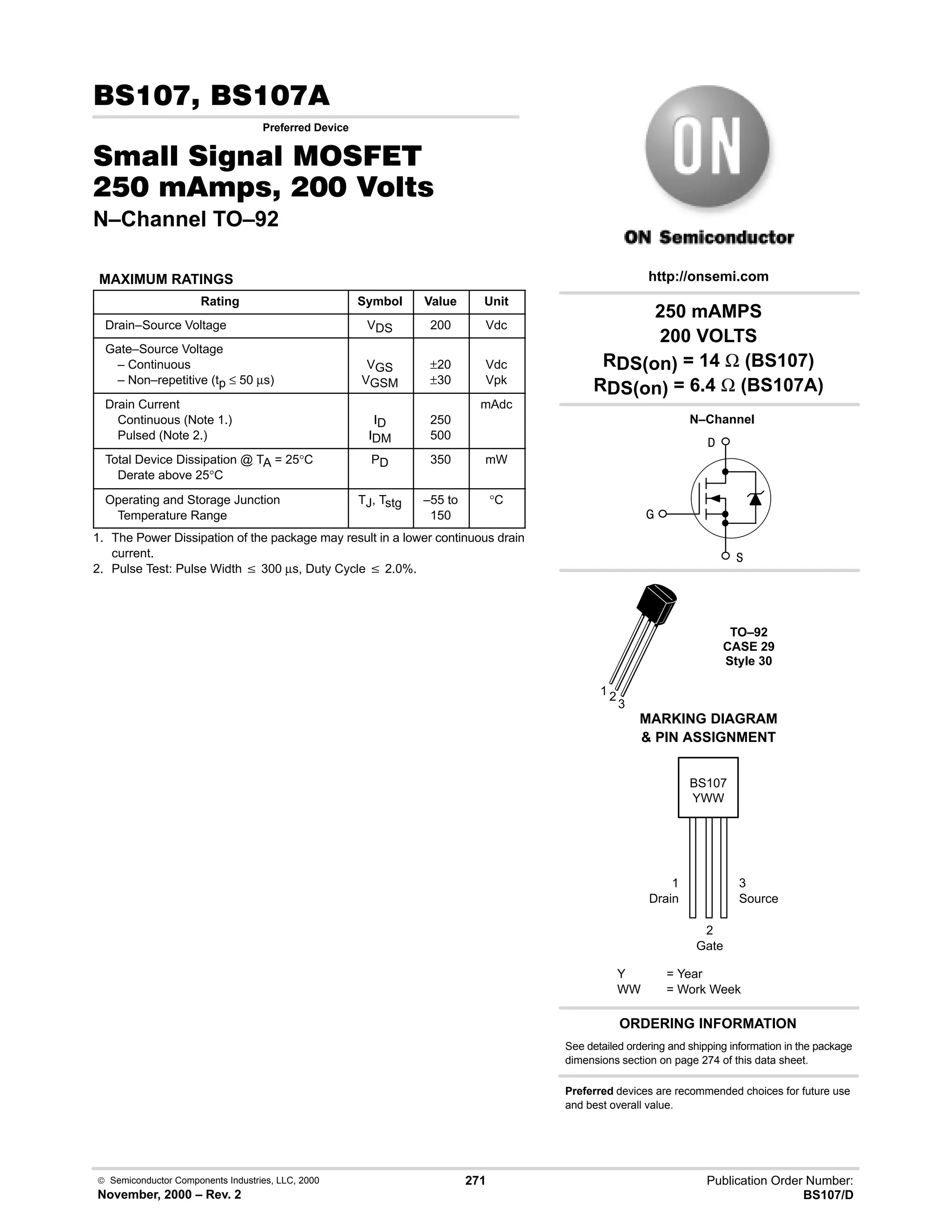 Semiconductor Components Industries, LLC, 2000
November, 2000 – Rev. 2
271 Publication Order Number:
BS107/D
 
Preferred Device
0  0 '(
    
N–Channel TO–92
MAXIMUM RATINGS
Rating Symbol Value Unit
Drain–Source Voltage VDS 200 Vdc
Gate–Source Voltage
– Continuous
– Non–repetitive (tp ≤ 50 µs)
VGS
VGSM
±20
±30
Vdc
Vpk
Drain Current
Continuous (Note 1.)
Pulsed (Note 2.)
ID
IDM
250
500
mAdc
Total Device Dissipation @ TA = 25°C
Derate above 25°C
PD 350 mW
Operating and Storage Junction
Temperature Range
TJ, Tstg –55 to
150
°C
1. The Power Dissipation of the package may result in a lower continuous drain
current.
2. Pulse Test: Pulse Width v 300 µs, Duty Cycle v 2.0%.
BS107
ORDERING INFORMATION
Y = Year
WW = Work Week
YWW
http://onsemi.com
MARKING DIAGRAM
 PIN ASSIGNMENT


TO–92
CASE 29
Style 30
N–Channel

1 2
3
1
Drain
3
Source
2
Gate
250 mAMPS
200 VOLTS
RDS(on) = 14 Ω (BS107)
RDS(on) = 6.4 Ω (BS107A)
See detailed ordering and shipping information in the package
dimensions section on page 274 of this data sheet.
Preferred devices are recommended choices for future use
and best overall value.
 
