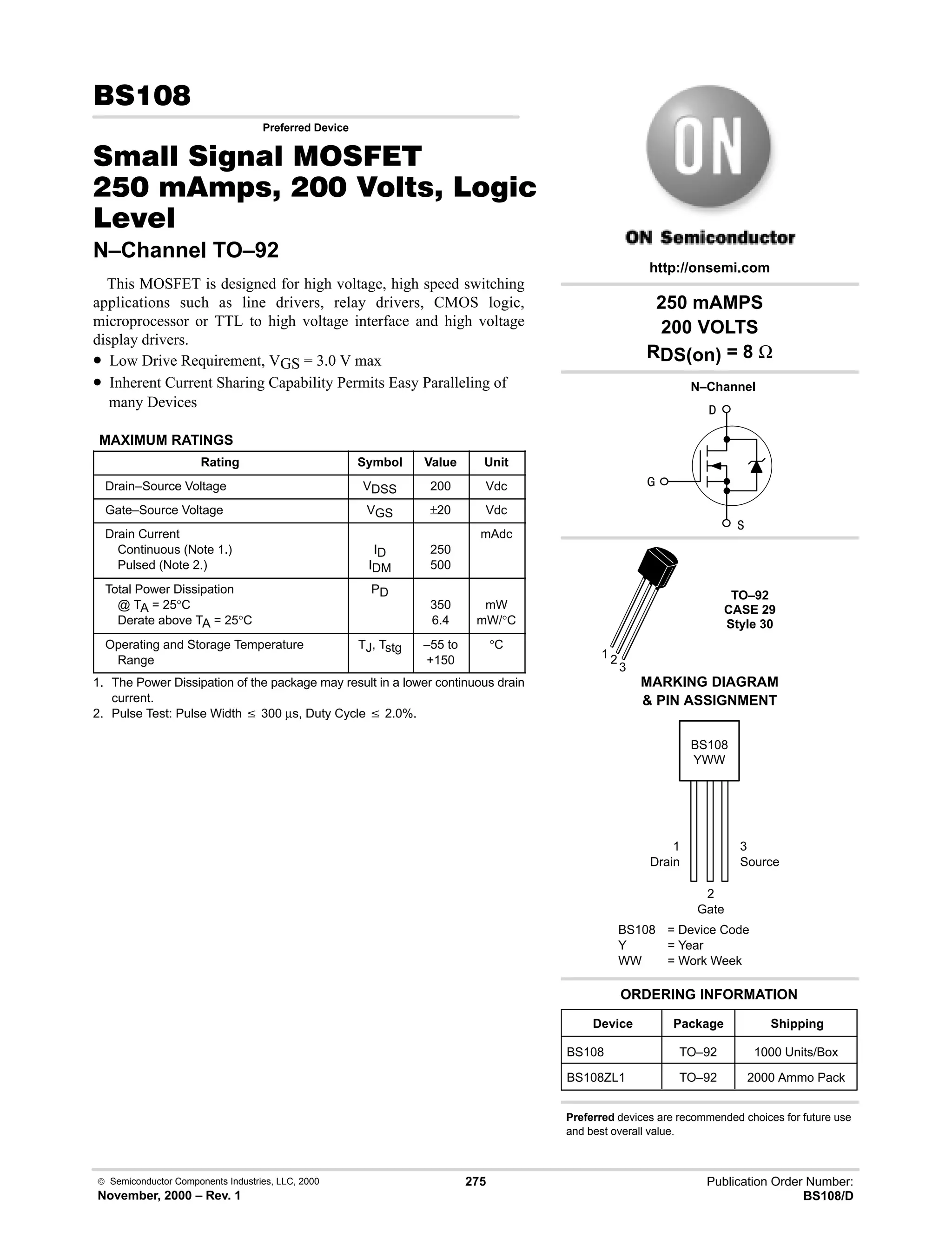  Semiconductor Components Industries, LLC, 2000
November, 2000 – Rev. 1
275 Publication Order Number:
BS108/D
,
Preferred Device
0  0 '(
      *
%+%
N–Channel TO–92
This MOSFET is designed for high voltage, high speed switching
applications such as line drivers, relay drivers, CMOS logic,
microprocessor or TTL to high voltage interface and high voltage
display drivers.
• Low Drive Requirement, VGS = 3.0 V max
• Inherent Current Sharing Capability Permits Easy Paralleling of
many Devices
MAXIMUM RATINGS
Rating Symbol Value Unit
Drain–Source Voltage VDSS 200 Vdc
Gate–Source Voltage VGS ±20 Vdc
Drain Current
Continuous (Note 1.)
Pulsed (Note 2.)
ID
IDM
250
500
mAdc
Total Power Dissipation
@ TA = 25°C
Derate above TA = 25°C
PD
350
6.4
mW
mW/°C
Operating and Storage Temperature
Range
TJ, Tstg –55 to
+150
°C
1. The Power Dissipation of the package may result in a lower continuous drain
current.
2. Pulse Test: Pulse Width v 300 µs, Duty Cycle v 2.0%.
BS108
Device Package Shipping
ORDERING INFORMATION
BS108 TO–92 1000 Units/Box
BS108 = Device Code
Y = Year
WW = Work Week
YWW
http://onsemi.com
MARKING DIAGRAM
 PIN ASSIGNMENT


TO–92
CASE 29
Style 30
N–Channel

1 2
3
1
Drain
3
Source
2
Gate
250 mAMPS
200 VOLTS
RDS(on) = 8 Ω
BS108ZL1 TO–92 2000 Ammo Pack
Preferred devices are recommended choices for future use
and best overall value.
 