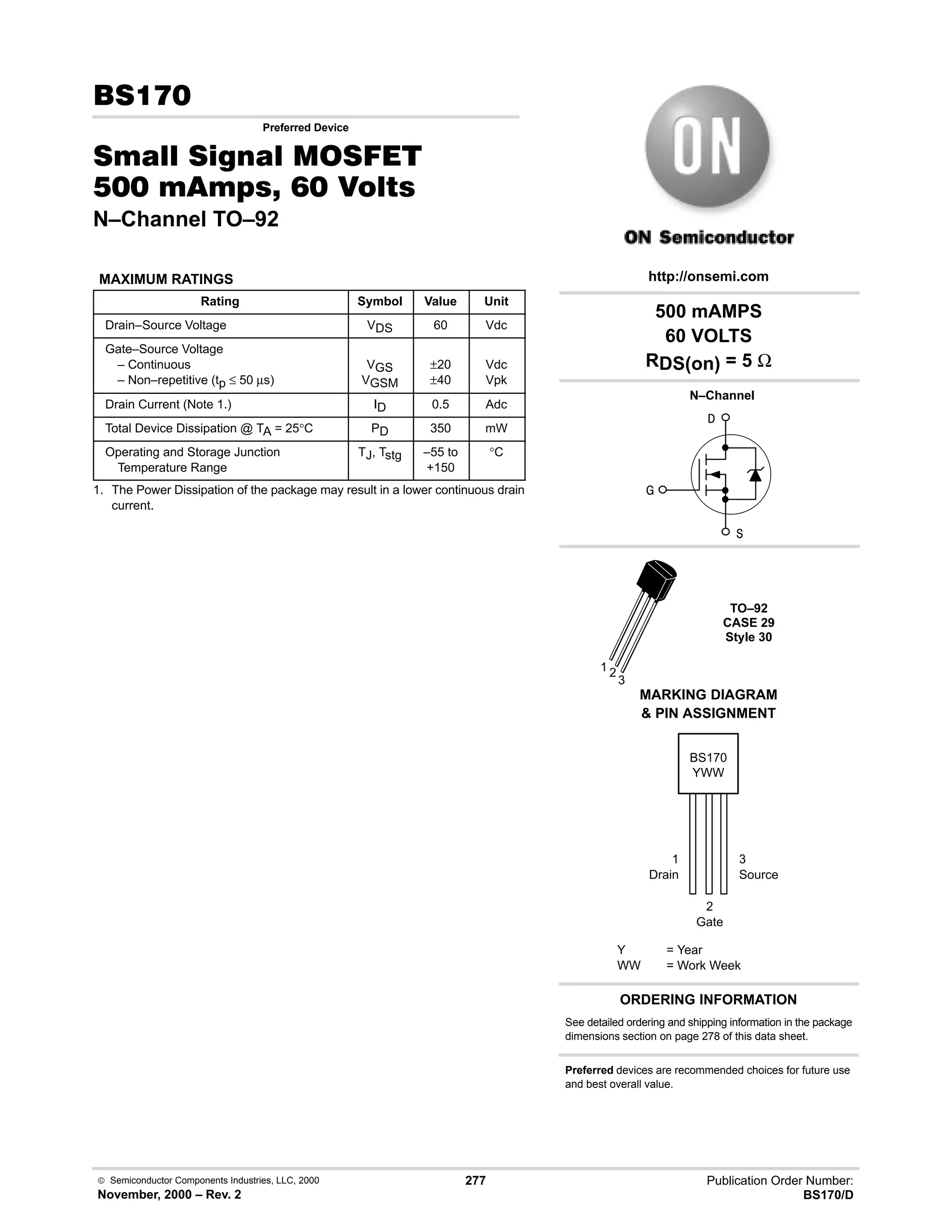  Semiconductor Components Industries, LLC, 2000
November, 2000 – Rev. 2
277 Publication Order Number:
BS170/D

Preferred Device
0  0 '(
    
N–Channel TO–92
MAXIMUM RATINGS
Rating Symbol Value Unit
Drain–Source Voltage VDS 60 Vdc
Gate–Source Voltage
– Continuous
– Non–repetitive (tp ≤ 50 µs)
VGS
VGSM
±20
±40
Vdc
Vpk
Drain Current (Note 1.) ID 0.5 Adc
Total Device Dissipation @ TA = 25°C PD 350 mW
Operating and Storage Junction
Temperature Range
TJ, Tstg –55 to
+150
°C
1. The Power Dissipation of the package may result in a lower continuous drain
current.
ORDERING INFORMATION
See detailed ordering and shipping information in the package
dimensions section on page 278 of this data sheet.
BS170
Y = Year
WW = Work Week
YWW
http://onsemi.com
MARKING DIAGRAM
 PIN ASSIGNMENT


TO–92
CASE 29
Style 30
N–Channel

1 2
3
1
Drain
3
Source
2
Gate
500 mAMPS
60 VOLTS
RDS(on) = 5 Ω
Preferred devices are recommended choices for future use
and best overall value.
 