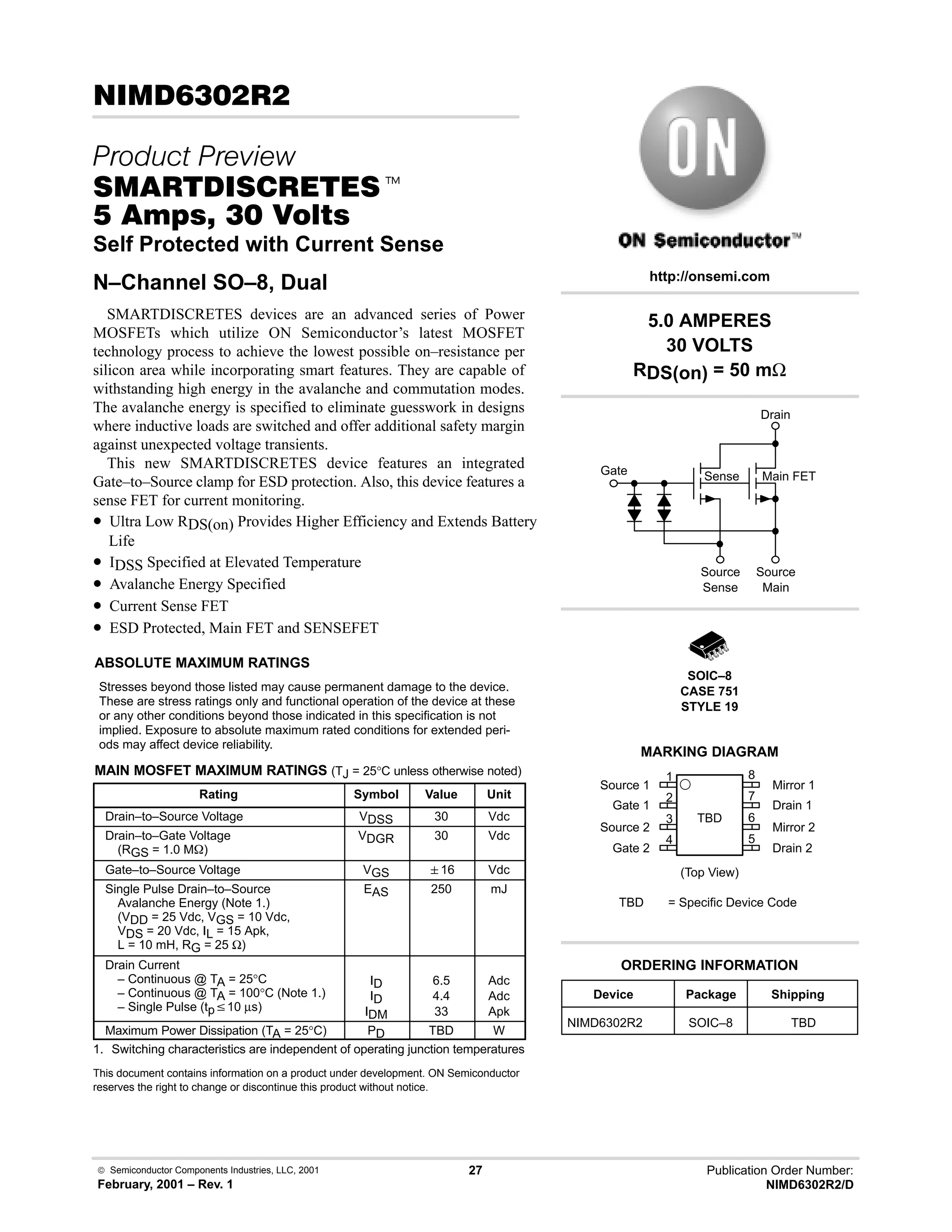 Semiconductor Components Industries, LLC, 2001
February, 2001 – Rev. 1
27 Publication Order Number:
NIMD6302R2/D
 ! 
 
 t
  !  
Self Protected with Current Sense
N–Channel SO–8, Dual
SMARTDISCRETES devices are an advanced series of Power
MOSFETs which utilize ON Semiconductor’s latest MOSFET
technology process to achieve the lowest possible on–resistance per
silicon area while incorporating smart features. They are capable of
withstanding high energy in the avalanche and commutation modes.
The avalanche energy is specified to eliminate guesswork in designs
where inductive loads are switched and offer additional safety margin
against unexpected voltage transients.
This new SMARTDISCRETES device features an integrated
Gate–to–Source clamp for ESD protection. Also, this device features a
sense FET for current monitoring.
• Ultra Low RDS(on) Provides Higher Efficiency and Extends Battery
Life
• IDSS Specified at Elevated Temperature
• Avalanche Energy Specified
• Current Sense FET
• ESD Protected, Main FET and SENSEFET
ABSOLUTE MAXIMUM RATINGS
Stresses beyond those listed may cause permanent damage to the device.
These are stress ratings only and functional operation of the device at these
or any other conditions beyond those indicated in this specification is not
implied. Exposure to absolute maximum rated conditions for extended peri-
ods may affect device reliability.
MAIN MOSFET MAXIMUM RATINGS (TJ = 25°C unless otherwise noted)
Rating Symbol Value Unit
Drain–to–Source Voltage VDSS 30 Vdc
Drain–to–Gate Voltage
(RGS = 1.0 MW)
VDGR 30 Vdc
Gate–to–Source Voltage VGS 16 Vdc
Single Pulse Drain–to–Source
Avalanche Energy (Note 1.)
(VDD = 25 Vdc, VGS = 10 Vdc,
VDS = 20 Vdc, IL = 15 Apk,
L = 10 mH, RG = 25 Ω)
EAS 250 mJ
Drain Current
– Continuous @ TA = 25°C
– Continuous @ TA = 100°C (Note 1.)
– Single Pulse (tpv10 µs)
ID
ID
IDM
6.5
4.4
33
Adc
Adc
Apk
Maximum Power Dissipation (TA = 25°C) PD TBD W
1. Switching characteristics are independent of operating junction temperatures
This document contains information on a product under development. ON Semiconductor
reserves the right to change or discontinue this product without notice.
5.0 AMPERES
30 VOLTS
RDS(on) = 50 mΩ
Device Package Shipping
ORDERING INFORMATION
NIMD6302R2 SOIC–8 TBD
SOIC–8
CASE 751
STYLE 19
http://onsemi.com
Sense Main FET
Drain
Source
Main
Source
Sense
Gate
Mirror 1
Drain 1
Mirror 2
Drain 2
Source 1
Gate 1
Source 2
Gate 2
(Top View)
MARKING DIAGRAM
TBD
TBD = Specific Device Code
1
2
3
4 5
6
7
8
 