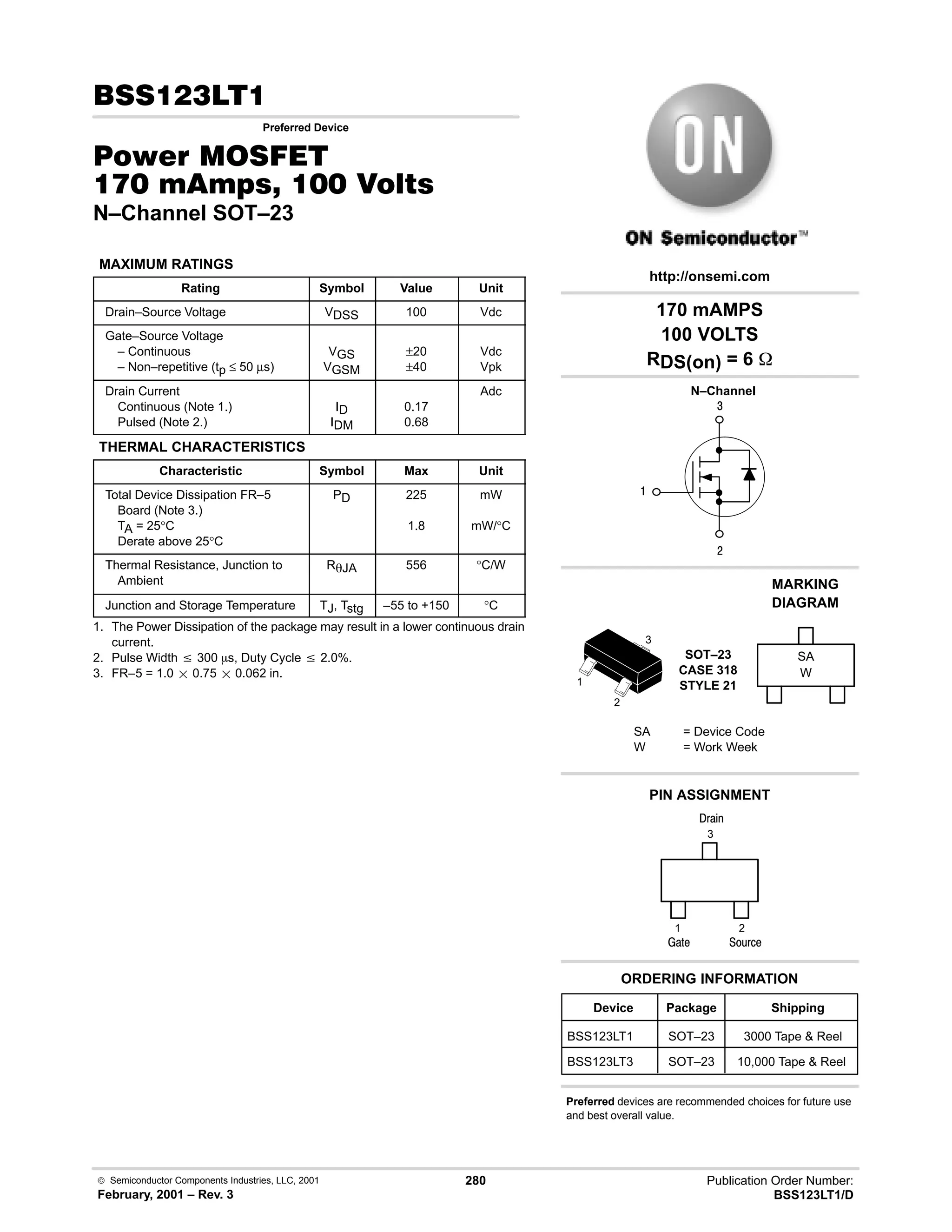  Semiconductor Components Industries, LLC, 2001
February, 2001 – Rev. 3
280 Publication Order Number:
BSS123LT1/D
 !
Preferred Device
#$% '(
    
N–Channel SOT–23
MAXIMUM RATINGS
Rating Symbol Value Unit
Drain–Source Voltage VDSS 100 Vdc
Gate–Source Voltage
– Continuous
– Non–repetitive (tp ≤ 50 µs)
VGS
VGSM
±20
±40
Vdc
Vpk
Drain Current
Continuous (Note 1.)
Pulsed (Note 2.)
ID
IDM
0.17
0.68
Adc
THERMAL CHARACTERISTICS
Characteristic Symbol Max Unit
Total Device Dissipation FR–5
Board (Note 3.)
TA = 25°C
Derate above 25°C
PD 225
1.8
mW
mW/°C
Thermal Resistance, Junction to
Ambient
RqJA 556 °C/W
Junction and Storage Temperature TJ, Tstg –55 to +150 °C
1. The Power Dissipation of the package may result in a lower continuous drain
current.
2. Pulse Width v 300 ms, Duty Cycle v 2.0%.
3. FR–5 = 1.0  0.75  0.062 in.
4

#
Device Package Shipping
ORDERING INFORMATION
BSS123LT1 SOT–23 3000 Tape  Reel
N–Channel
SOT–23
CASE 318
STYLE 21
http://onsemi.com
W
MARKING
DIAGRAM
SA
SA = Device Code
W = Work Week
PIN ASSIGNMENT
3
2
1
()%
)'1
2
1
3
;(1
BSS123LT3 SOT–23 10,000 Tape  Reel
170 mAMPS
100 VOLTS
RDS(on) = 6 
Preferred devices are recommended choices for future use
and best overall value.
 