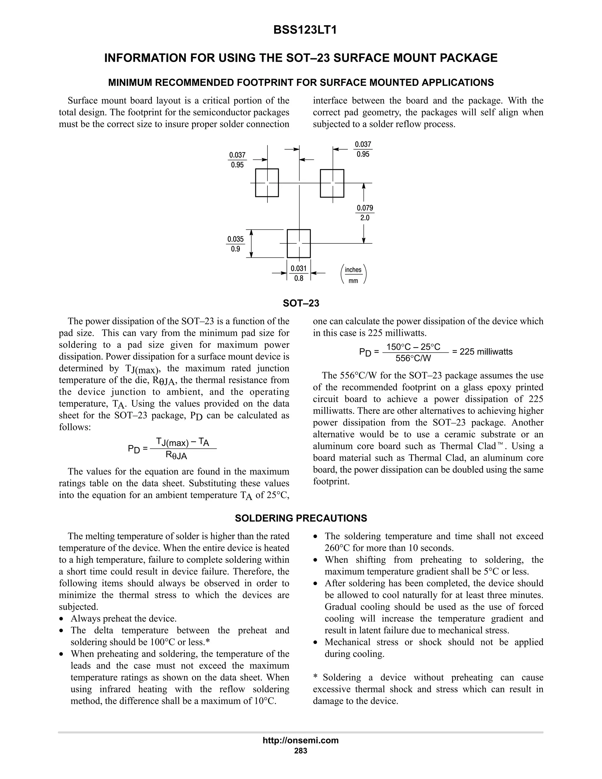 BSS123LT1
http://onsemi.com
283
INFORMATION FOR USING THE SOT–23 SURFACE MOUNT PACKAGE
MINIMUM RECOMMENDED FOOTPRINT FOR SURFACE MOUNTED APPLICATIONS
Surface mount board layout is a critical portion of the
total design. The footprint for the semiconductor packages
must be the correct size to insure proper solder connection
interface between the board and the package. With the
correct pad geometry, the packages will self align when
subjected to a solder reflow process.
%21!
4:
7$
4:
7$
:7
#
4$
7
4
8
SOT–23
The power dissipation of the SOT–23 is a function of the
pad size. This can vary from the minimum pad size for
soldering to a pad size given for maximum power
dissipation. Power dissipation for a surface mount device is
determined by TJ(max), the maximum rated junction
temperature of the die, RθJA, the thermal resistance from
the device junction to ambient, and the operating
temperature, TA. Using the values provided on the data
sheet for the SOT–23 package, PD can be calculated as
follows:
PD =
TJ(max) – TA
RθJA
The values for the equation are found in the maximum
ratings table on the data sheet. Substituting these values
into the equation for an ambient temperature TA of 25°C,
one can calculate the power dissipation of the device which
in this case is 225 milliwatts.
PD =
150°C – 25°C
556°C/W
= 225 milliwatts
The 556°C/W for the SOT–23 package assumes the use
of the recommended footprint on a glass epoxy printed
circuit board to achieve a power dissipation of 225
milliwatts. There are other alternatives to achieving higher
power dissipation from the SOT–23 package. Another
alternative would be to use a ceramic substrate or an
aluminum core board such as Thermal Cladt. Using a
board material such as Thermal Clad, an aluminum core
board, the power dissipation can be doubled using the same
footprint.
SOLDERING PRECAUTIONS
The melting temperature of solder is higher than the rated
temperature of the device. When the entire device is heated
to a high temperature, failure to complete soldering within
a short time could result in device failure. Therefore, the
following items should always be observed in order to
minimize the thermal stress to which the devices are
subjected.
• Always preheat the device.
• The delta temperature between the preheat and
soldering should be 100°C or less.*
• When preheating and soldering, the temperature of the
leads and the case must not exceed the maximum
temperature ratings as shown on the data sheet. When
using infrared heating with the reflow soldering
method, the difference shall be a maximum of 10°C.
• The soldering temperature and time shall not exceed
260°C for more than 10 seconds.
• When shifting from preheating to soldering, the
maximum temperature gradient shall be 5°C or less.
• After soldering has been completed, the device should
be allowed to cool naturally for at least three minutes.
Gradual cooling should be used as the use of forced
cooling will increase the temperature gradient and
result in latent failure due to mechanical stress.
• Mechanical stress or shock should not be applied
during cooling.
* Soldering a device without preheating can cause
excessive thermal shock and stress which can result in
damage to the device.
 