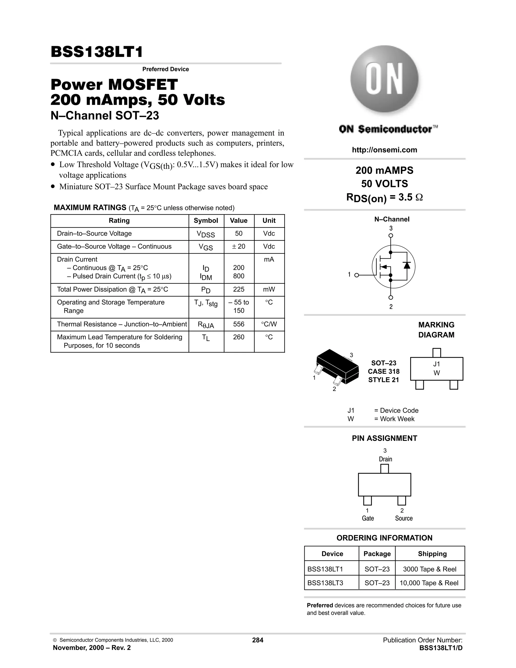  Semiconductor Components Industries, LLC, 2000
November, 2000 – Rev. 2
284 Publication Order Number:
BSS138LT1/D
!,
Preferred Device
#$% '(
    
N–Channel SOT–23
Typical applications are dc–dc converters, power management in
portable and battery–powered products such as computers, printers,
PCMCIA cards, cellular and cordless telephones.
• Low Threshold Voltage (VGS(th): 0.5V...1.5V) makes it ideal for low
voltage applications
• Miniature SOT–23 Surface Mount Package saves board space
MAXIMUM RATINGS (TA = 25°C unless otherwise noted)
Rating Symbol Value Unit
Drain–to–Source Voltage VDSS 50 Vdc
Gate–to–Source Voltage – Continuous VGS ± 20 Vdc
Drain Current
– Continuous @ TA = 25°C
– Pulsed Drain Current (tp ≤ 10 µs)
ID
IDM
200
800
mA
Total Power Dissipation @ TA = 25°C PD 225 mW
Operating and Storage Temperature
Range
TJ, Tstg – 55 to
150
°C
Thermal Resistance – Junction–to–Ambient RθJA 556 °C/W
Maximum Lead Temperature for Soldering
Purposes, for 10 seconds
TL 260 °C
4

#
Device Package Shipping
ORDERING INFORMATION
BSS138LT1 SOT–23 3000 Tape  Reel
N–Channel
SOT–23
CASE 318
STYLE 21
http://onsemi.com
W
MARKING
DIAGRAM
J1
J1 = Device Code
W = Work Week
PIN ASSIGNMENT
3
2
1
()%
)'1
2
1
3
;(1
BSS138LT3 SOT–23 10,000 Tape  Reel
200 mAMPS
50 VOLTS
RDS(on) = 3.5 
Preferred devices are recommended choices for future use
and best overall value.
 