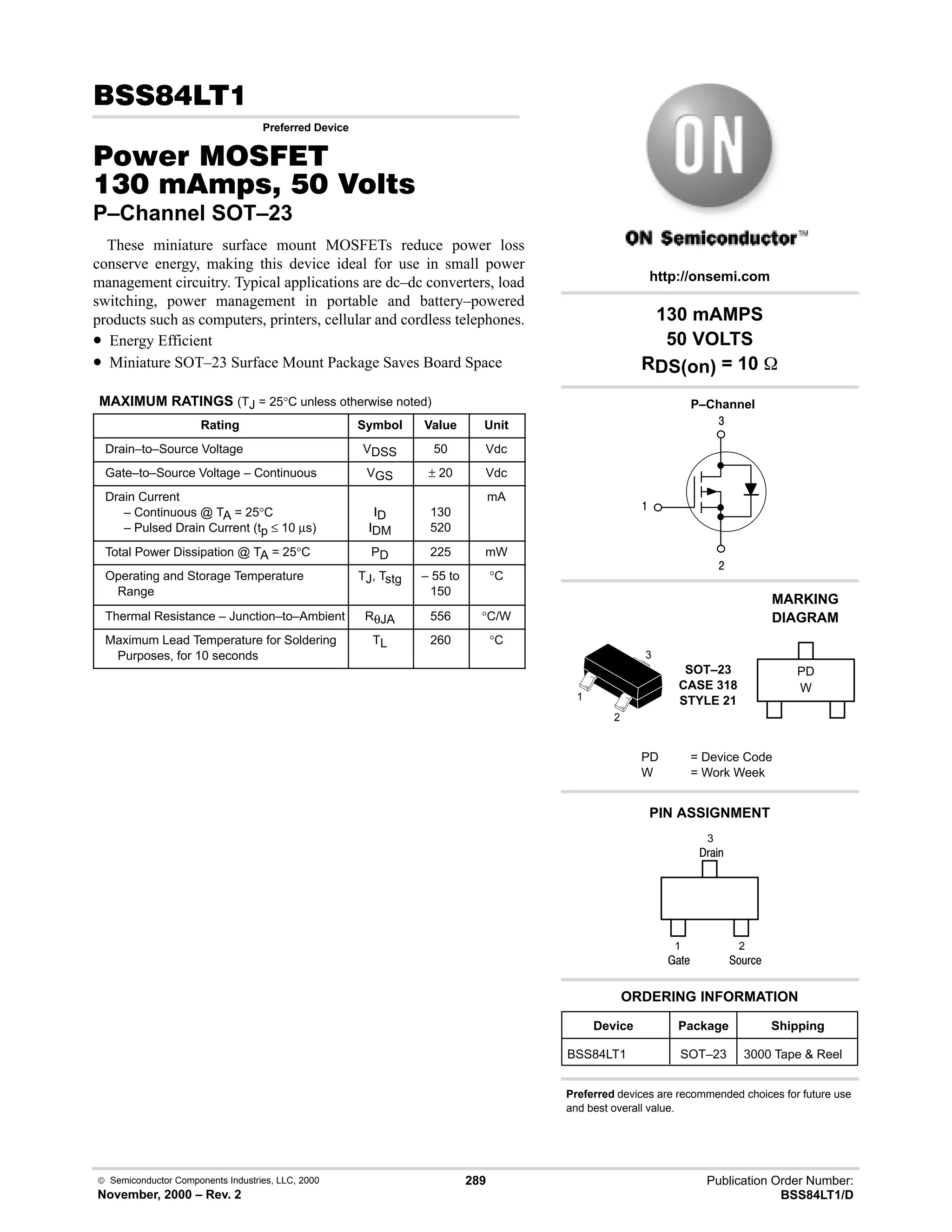  Semiconductor Components Industries, LLC, 2000
November, 2000 – Rev. 2
289 Publication Order Number:
BSS84LT1/D
,
Preferred Device
#$% '(
!    
P–Channel SOT–23
These miniature surface mount MOSFETs reduce power loss
conserve energy, making this device ideal for use in small power
management circuitry. Typical applications are dc–dc converters, load
switching, power management in portable and battery–powered
products such as computers, printers, cellular and cordless telephones.
• Energy Efficient
• Miniature SOT–23 Surface Mount Package Saves Board Space
MAXIMUM RATINGS (TJ = 25°C unless otherwise noted)
Rating Symbol Value Unit
Drain–to–Source Voltage VDSS 50 Vdc
Gate–to–Source Voltage – Continuous VGS ± 20 Vdc
Drain Current
– Continuous @ TA = 25°C
– Pulsed Drain Current (tp ≤ 10 µs)
ID
IDM
130
520
mA
Total Power Dissipation @ TA = 25°C PD 225 mW
Operating and Storage Temperature
Range
TJ, Tstg – 55 to
150
°C
Thermal Resistance – Junction–to–Ambient RθJA 556 °C/W
Maximum Lead Temperature for Soldering
Purposes, for 10 seconds
TL 260 °C
4

#
Device Package Shipping
ORDERING INFORMATION
BSS84LT1 SOT–23 3000 Tape  Reel
P–Channel
SOT–23
CASE 318
STYLE 21
http://onsemi.com
W
MARKING
DIAGRAM
PD
PD = Device Code
W = Work Week
PIN ASSIGNMENT
3
2
1
()%
)'1
2
1
3
;(1
130 mAMPS
50 VOLTS
RDS(on) = 10 
Preferred devices are recommended choices for future use
and best overall value.
 