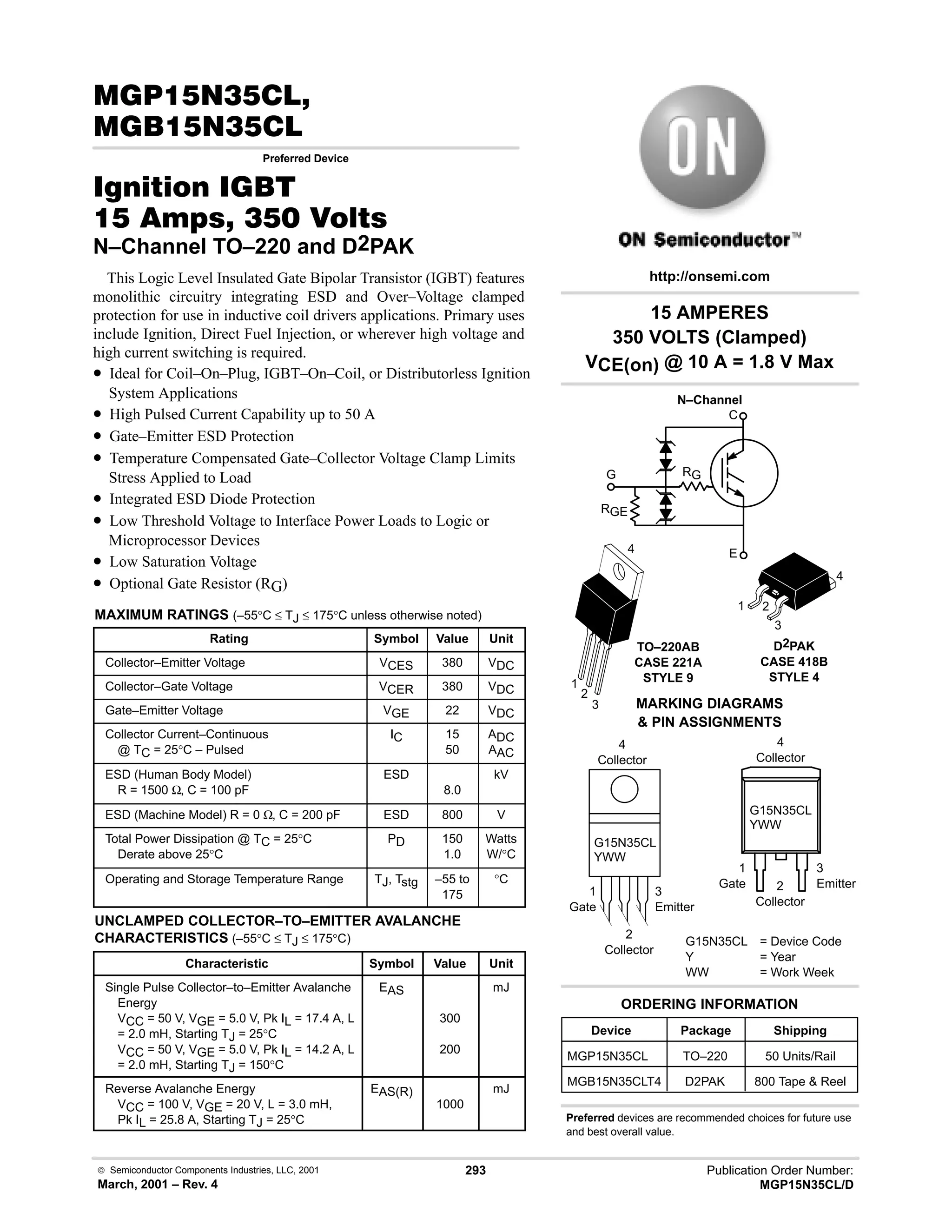  Semiconductor Components Industries, LLC, 2001
March, 2001 – Rev. 4
293 Publication Order Number:
MGP15N35CL/D
#!
!
Preferred Device
 
  !  
N–Channel TO–220 and D2PAK
This Logic Level Insulated Gate Bipolar Transistor (IGBT) features
monolithic circuitry integrating ESD and Over–Voltage clamped
protection for use in inductive coil drivers applications. Primary uses
include Ignition, Direct Fuel Injection, or wherever high voltage and
high current switching is required.
• Ideal for Coil–On–Plug, IGBT–On–Coil, or Distributorless Ignition
System Applications
• High Pulsed Current Capability up to 50 A
• Gate–Emitter ESD Protection
• Temperature Compensated Gate–Collector Voltage Clamp Limits
Stress Applied to Load
• Integrated ESD Diode Protection
• Low Threshold Voltage to Interface Power Loads to Logic or
Microprocessor Devices
• Low Saturation Voltage
• Optional Gate Resistor (RG)
MAXIMUM RATINGS (–55°C ≤ TJ ≤ 175°C unless otherwise noted)
Rating Symbol Value Unit
Collector–Emitter Voltage VCES 380 VDC
Collector–Gate Voltage VCER 380 VDC
Gate–Emitter Voltage VGE 22 VDC
Collector Current–Continuous
@ TC = 25°C – Pulsed
IC 15
50
ADC
AAC
ESD (Human Body Model)
R = 1500 Ω, C = 100 pF
ESD
8.0
kV
ESD (Machine Model) R = 0 Ω, C = 200 pF ESD 800 V
Total Power Dissipation @ TC = 25°C
Derate above 25°C
PD 150
1.0
Watts
W/°C
Operating and Storage Temperature Range TJ, Tstg –55 to
175
°C
UNCLAMPED COLLECTOR–TO–EMITTER AVALANCHE
CHARACTERISTICS (–55°C ≤ TJ ≤ 175°C)
Characteristic Symbol Value Unit
Single Pulse Collector–to–Emitter Avalanche
Energy
VCC = 50 V, VGE = 5.0 V, Pk IL = 17.4 A, L
= 2.0 mH, Starting TJ = 25°C
VCC = 50 V, VGE = 5.0 V, Pk IL = 14.2 A, L
= 2.0 mH, Starting TJ = 150°C
EAS
300
200
mJ
Reverse Avalanche Energy
VCC = 100 V, VGE = 20 V, L = 3.0 mH,
Pk IL = 25.8 A, Starting TJ = 25°C
EAS(R)
1000
mJ
1
Gate
3
Emitter
4
Collector
2
Collector
1
Gate
3
Emitter
4
Collector
2
Collector
TO–220AB
CASE 221A
STYLE 9
1
2
3
4
MARKING DIAGRAMS
 PIN ASSIGNMENTS
G15N35CL = Device Code
Y = Year
WW = Work Week
G15N35CL
YWW
G15N35CL
YWW
1 2
3
4
D2PAK
CASE 418B
STYLE 4
Device Package Shipping
ORDERING INFORMATION
MGP15N35CL TO–220 50 Units/Rail
MGB15N35CLT4 D2PAK 800 Tape  Reel
15 AMPERES
350 VOLTS (Clamped)
VCE(on) @ 10 A = 1.8 V Max
http://onsemi.com
N–Channel
Preferred devices are recommended choices for future use
and best overall value.
C
E
G
RGE
RG
 